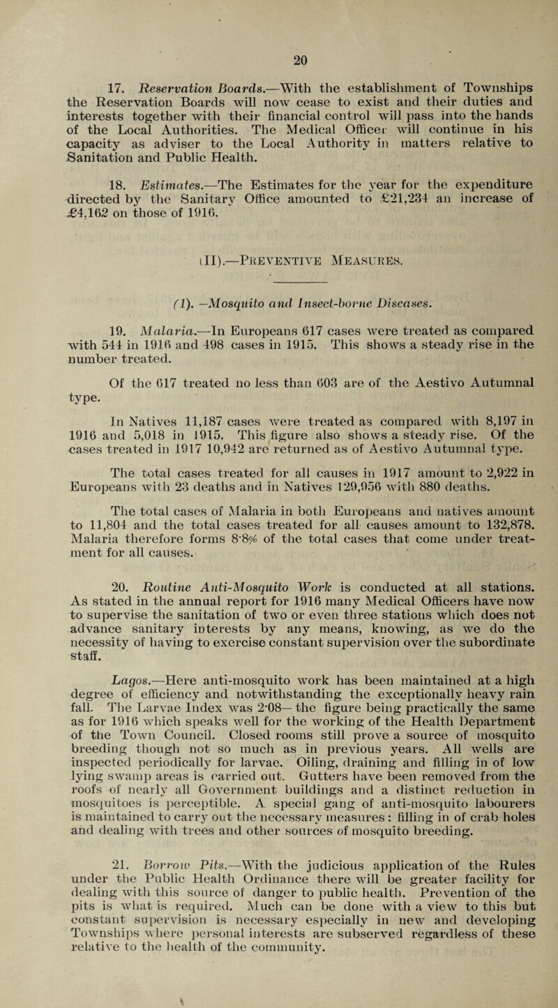 17. Reservation Boards.—With the establishment of Townships the Reservation Boards will now cease to exist and their duties and interests together with their financial control will pass into the hands of the Local Authorities. The Medical Officer will continue in his capacity as adviser to the Local Authority in matters relative to Sanitation and Public Health. 18. Estimates.—The Estimates for the year for the expenditure directed by the Sanitary Office amounted to £21,234 an increase of <£4,162 on those of 1916. i II).—Preventive Measures. (1). —Mosquito and Insect-borne Diseases. 19. Malaria.—In Europeans 617 cases were treated as compared with 544 in 1916 and 498 cases in 1915. This shows a steady rise in the number treated. Of the 617 treated no less than 603 are of the Aestivo Autumnal type. In Natives 11,187 cases were treated as compared with 8,197 in 1916 and 5,018 in 1915. This figure also shows a steady rise. Of the cases treated in 1917 10,942 are returned as of Aestivo Autumnal type. The total cases treated for all causes in 1917 amount to 2,922 in Europeans with 23 deaths and in Natives 129,956 with 880 deaths. The total cases of Malaria in both Europeans and natives amount to 11,804 and the total cases treated for all causes amount to 132,878. Malaria therefore forms 8’8^ of the total cases that come under treat¬ ment for all causes. 20. Routine Anti-Mosquito Work is conducted at all stations. As stated in the annual report for 1916 many Medical Officers have now to supervise the sanitation of two or even three stations which does not advance sanitary interests by any means, knowing, as we do the necessity of having to exercise constant supervision over the subordinate staff. Lagos.—Here anti-mosquito work has been maintained at a high degree of efficiency and notwithstanding the exceptionally heavy rain fall. The Larvae Index was 2*08— the figure being practically the same as for 1916 which speaks well for the working of the Health Department of the Town Council. Closed rooms still prove a source of mosquito breeding though not so much as in previous years. All wells are inspected periodically for larvae. Oiling, draining and filling in of low lying swamp areas is carried out. Gutters have been removed from the roofs of nearly all Government buildings and a distinct reduction in mosquitoes is perceptible. A. special gang of anti-mosquito labourers is maintained to carry out the necessary measures : filling in of crab holes and dealing with trees and other sources of mosquito breeding. 21. Borroiu Pits.—With the judicious application of the Rules under the Public Health Ordinance there will be greater facility for dealing with this source of danger to public health. Prevention of the pits is what is required. Much can be done with a view to this but constant supervision is necessary especially in new and developing Townships where personal interests are subserved regardless of these relative to the health of the community.