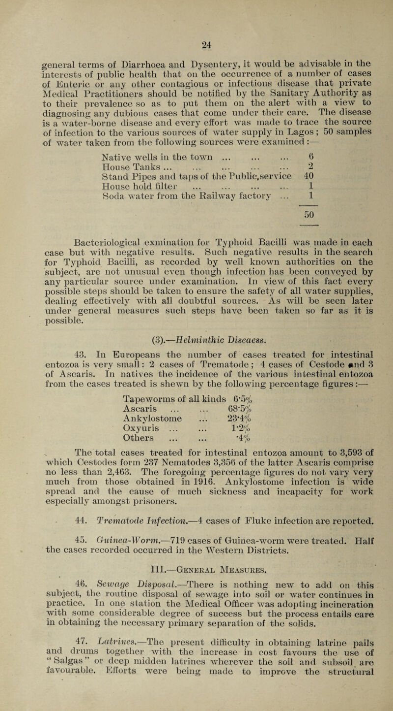 general terms of Diarrhoea and Dysentery, it would be advisable in the interests of public health that on the occurrence of a number of cases of Enteric or any other contagious or infectious disease that private Medical Practitioners should be notified by the Sanitary Authority as to their prevalence so as to put them on the alert with a view to diagnosing any dubious cases that come under their care. The disease is a water-borne disease and every effort was made to trace the source of infection to the various sources of water supply in Lagos; 50 samples of water taken from the following sources were examined :— Native wells in the town ... ... ... 6 House Tanks ... ... ... ... ... 2 Stand Pipes and taps of the Public,service 40 House hold filter ... ... ... ... 1 Soda water from the Railway factory ... 1 50 Bacteriological examination for Typhoid Bacilli was made in each case but with negative results. Such negative results in the search for Typhoid Bacilli, as recorded by well known authorities on the subject, are not unusual even though infection has been conveyed by any particular source under examination. In view of this fact every possible steps should be taken to ensure the safety of all water supplies, dealing effectively with all doubtful sources. As will be seen later under general measures such steps have been taken so far as it is possible. (3).—Helminthic Diseciess. 43. In Europeans the number of cases treated for intestinal entozoa is very small: 2 cases of Trematode; 4 cases of Cestode find 3 of Ascaris. In natives the incidence of the various intestinal entozoa from the cases treated is shewn by the following percentage figures :— Tapeworms of all kinds 6*5% Ascaris ... ... 68*5 °/0 Ankylostome ... 23*4 °/0 Oxyuris ... ... 1*2 jo Others ... ... *4% \ The total cases treated for intestinal entozoa amount to 3,593 of which Oestodes form 237 Nematodes 3,356 of the latter Ascaris comprise no less than 2,463. The foregoing percentage figures do not vary very much from those obtained in 1916. Ankylostome infection is wide spread and the cause of much sickness and incapacity for work especially amongst prisoners. 44. Trematode Infection.—4 cases of Fluke infection are reported. 45. Guinea-Worm.—719 cases of Guinea-worm were treated. Half the cases recorded occurred in the Western Districts. III.—General Measures. 46. Sewage Disposal.—There is nothing new to add on this subject, the routine disposal of sewage into soil or water continues in practice. In one station the Medical Officer was adopting incineration with some considerable degree of success but the process entails care in obtaining the necessary primary separation of the solids. 47. Latrines.—The present difficulty in obtaining latrine pails and drums together with the increase in cost favours the use of “Saigas” or deep midden latrines wherever the soil and subsoil are favourable. Efforts were being made to improve the structural