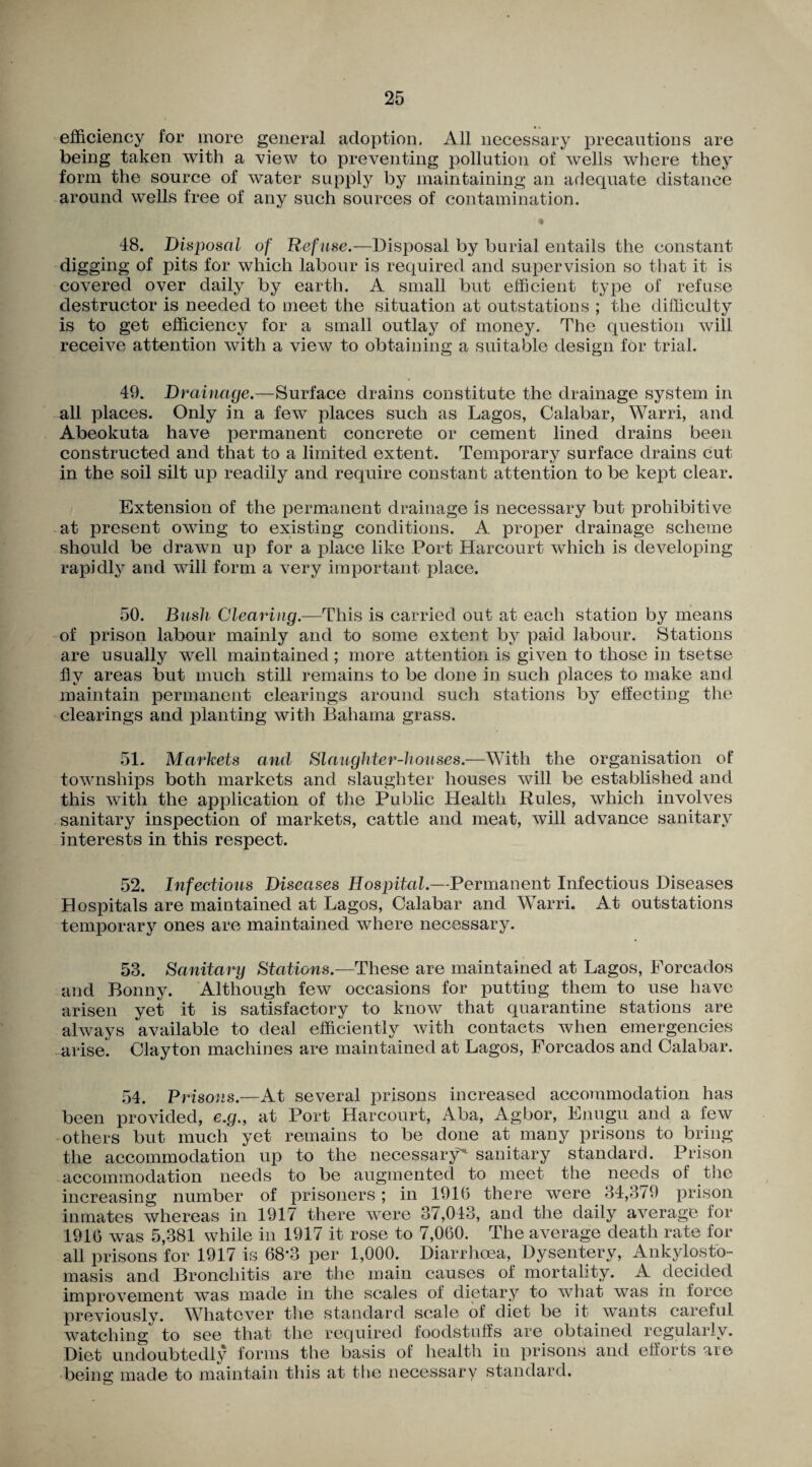 efficiency for more general adoption. All necessary precautions are being taken with a view to preventing pollution of wells where they form the source of water supply by maintaining an adequate distance around wells free of any such sources of contamination. « 48. Disposal of Refuse.—Disposal by burial entails the constant digging of pits for which labour is required, and supervision so that it is covered over daily by earth. A small but efficient type of refuse destructor is needed to meet the situation at outstations ; the difficulty is to get efficiency for a small outlay of money. The question will receive attention with a view to obtaining a suitable design for trial. 49. Drainage.—Surface drains constitute the drainage system in all places. Only in a few places such as Lagos, Calabar, Warri, and Abeokuta have permanent concrete or cement lined drains been constructed and that to a limited extent. Temporary surface drains cut in the soil silt up readily and require constant attention to be kept clear. Extension of the permanent drainage is necessary but prohibitive at present owing to existing conditions. A proper drainage scheme should be drawn up for a place like Port Harcourt which is developing rapidly and will form a very important place. 50. Bush Clearing.—This is carried out at each station by means of prison labour mainly and to some extent by paid labour. Stations are usually well maintained; more attention is given to those in tsetse fly areas but much still remains to be done in such places to make and maintain permanent clearings around such stations by effecting the clearings and planting with Bahama grass. 51. Markets and Slaughter-houses.—With the organisation of townships both markets and slaughter houses will be established and this with the application of the Public Health Rules, which involves sanitary inspection of markets, cattle and meat, will advance sanitary interests in this respect. 52. Infectious Diseases Hospital.—Permanent Infectious Diseases Hospitals are maintained at Lagos, Calabar and Warri. At outstations temporary ones are maintained where necessary. 53. Sanitary Stations.—These are maintained at Lagos, Forcados and Bonny. Although few occasions for putting them to use have arisen yet it is satisfactory to know that quarantine stations are always available to deal efficiently with contacts when emergencies arise. Clayton machines are maintained at Lagos, Forcados and Calabar. 54. Prisons.—At several prisons increased accommodation has been provided, e.g., at Port Harcourt, Aba, Agbor, Enugu and a few others but much yet remains to be done at many prisons to bring the accommodation up to the necessary' sanitary standard. Prison accommodation needs to be augmented to meet the needs of the increasing number of prisoners; in 1910 there were 34,379 prison inmates whereas in 1917 there were 37,043, and the daily average for 1916 was 5,381 while in 1917 it rose to 7,060. The average death rate for all prisons for 1917 is 68*3 per 1,000. Diarrhoea, Dysentery, Ankylosto- masis and Bronchitis are the main causes of mortality. A decided improvement was made in the scales of dietary to what was in force previously. Whatever the standard, scale of diet be it wants careful watching to see that the required foodstuffs are obtained regularly. Diet undoubtedly forms the basis of health in prisons and efforts are being made to maintain this at the necessary standard.