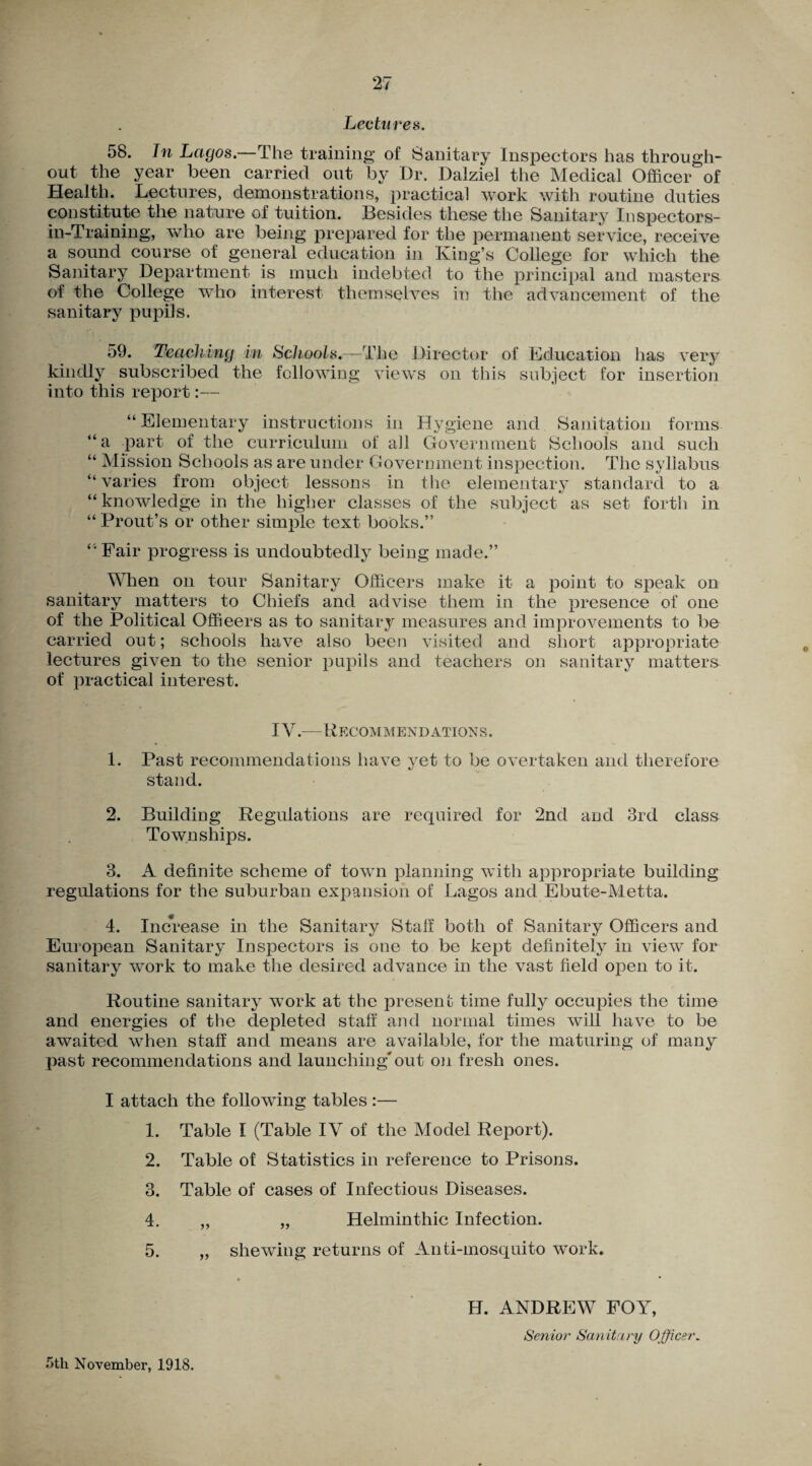 Lectures. 58. In Lagos.—The training of Sanitary Inspectors has through¬ out the year been carried out by Dr. Dalziel the Medical Officer of Health. Lectures, demonstrations, practical work with routine duties constitute the nature of tuition. Besides these the Sanitary Iospectors- in-Training, who are being prepared for the permanent service, receive a sound course of general education in King’s College for which the Sanitary Department is much indebted to the principal and masters of the College who interest themselves in the advancement of the sanitary pupils. 59. Teaching in Schools.—The Director of Education has very kindly subscribed the following views on this subject for insertion into this report:— “ Elementary instructions in Hygiene and Sanitation forms “a part of the curriculum of all Government Schools and such “ Mission Schools as are under Government inspection. The syllabus “varies from object lessons in the elementary standard to a “ knowledge in the higher classes of the subject as set forth in “ Prout’s or other simple text books.” ‘ Fair progress is undoubtedly being made.” When on tour Sanitary Officers make it a point to speak on sanitary matters to Chiefs and advise them in the presence of one of the Political Offieers as to sanitary measures and improvements to be carried out; schools have also been visited and short appropriate lectures given to the senior pupils and teachers on sanitary matters of practical interest. IV.—Recommendations. 1. Past recommendations have vet to be overtaken and therefore stand. 2. Building Regulations are required for 2nd and 3rd class Townships. 3. A definite scheme of town planning with appropriate building regulations for the suburban expansion of Lagos and Ebute-Metta. 4. Increase in the Sanitary Staff both of Sanitary Officers and European Sanitary Inspectors is one to be kept definitely in view for sanitary work to make the desired advance in the vast field open to it. Routine sanitary work at the present time fully occupies the time and energies of the depleted staff and normal times will have to be awaited when staff and means are available, for the maturing of many past recommendations and launching'out on fresh ones. I attach the following tables :— 1. Table I (Table IV of the Model Report). 2. Table of Statistics in reference to Prisons. 3. Table of cases of Infectious Diseases. 4. ,, „ Helminthic Infection. 5. „ shewing returns of Anti-mosquito work. H. ANDREW FOY, Senior Sanitary Officer. 5th November, 1918.