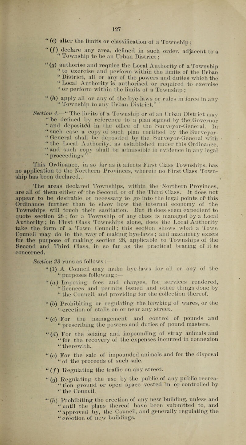 “ (e) alter the limits or classification of a Township ; if) declare any area, defined in such order, adjacent to a “ Township to be an Urban District; u (fj) authorise and require the Local Authority of a Township “ to exercise and perform within the limits of the Urban “ District, all or any of the powers and duties which the “ Local Authority is authorised or required to exercise “ or perform within the limits of a Township ; “ (fo) apply all or any of the bye-laws or rules in force in any “ Township to any Urban District.” Section 4.—“ The limits of a Township or of an Urban District may “be defined by reference to apian signed by the Governor “and deposited in the office of the Surveyor-General. In “such case a copy of such plan certified by the Surveyoi- “ General shall be deposited by the Surveyor-General with “the Local Authority, as established under this Ordinance, “and such copy shall be admissible in evidence in any legal “ proceedings.” This Ordinance, in so far as it affects First Class Townships, has no application to the Northern Provinces, wherein no First Class Town¬ ship has been declared.. The areas declared Townships, within the Northern Provinces, are all of them either of - the Second, or of the Third Class. It does not appear to be desirable or necessary to go into the legal points of* this Ordinance further than to show how the internal economy of the Townships will touch their sanitation. But it does seem expedient to quote section 28 ; for a Township of any class is managed by a Local Authority ; in First Class Townships alone, does the Local Authority take the form of a Town Council; this section shows what a Town Council may do in the way of making bye-laws ; and machinery exists for the purpose of making section 28, applicable to Townships of the Second and Third Class, in so far as the practical bearing of it is concerned. Section 28 runs as follows :— “(1) A Council may make bye-laws for all or any of the “ purposes following:— “ (a) Imposing fees and charges, for services rendered, “ licences and permits issued and other things done by “ the Council, and providing for the collection thereof. “(b) Prohibiting or regulating the hawking of wares, or the “ erection of stalls on or near any street. “ (c) For the management and control of pounds and “ prescribing the powers and duties of pound masters. “(d) For the seizing and impounding of stray animals and “ for the recovery of the expenses incurred in connexion “ therewith. “ (e) For the sale of impounded animals and for the disposal “ of the proceeds of such sale. “(f) Regulating the traffic on any street. “ (g) Regulating the use by the public of any public recrea- “ tion ground or open space vested in or controlled by “ the Council. “ (h) Prohibiting the erection of any new building, unless and “ until the plans thereof have been submitted to, and “ approved by, the Council, and generally regulating the “erection of new buildings.