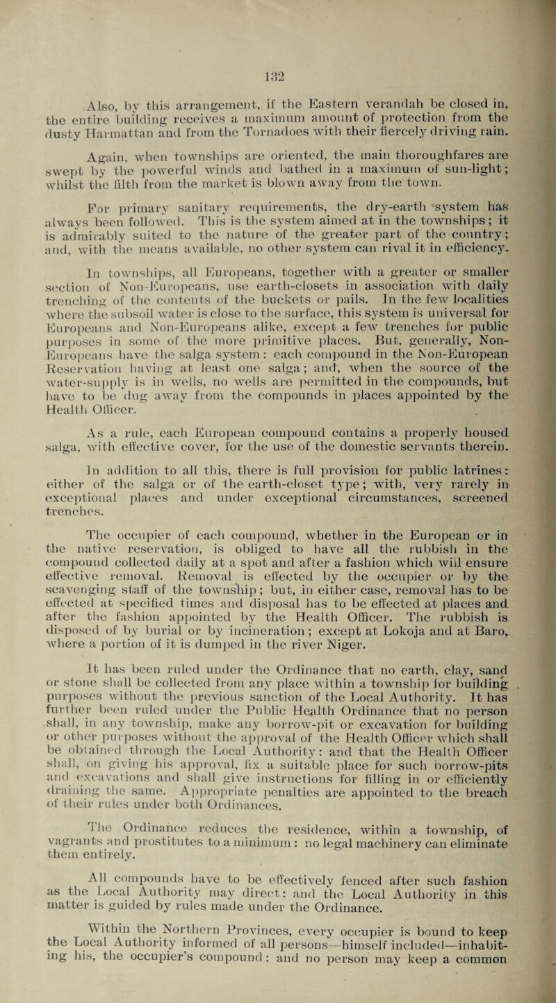 Also, by this arrangement, if the Eastern verandah be closed in, the entire building receives a maximum amount of protection from the dusty Harmattan and from the Tornadoes with their fiercely driving rain. Again, when townships are oriented, the main thoroughfares are swept by the powerful winds and bathed in a maximum of sun-light; whilst the filth from the market is blown away from the town. For primary sanitary requirements, the dry-earth system has always been followed. This is the system aimed at in the townships; it is admirably suited to the nature of the greater part of the country; and, with the means available, no other system can rival it in efficiency. In townships, all Europeans, together with a greater or smaller section of Non-Europeans, use earth-closets in association with daily trenching of the contents of the buckets or pails. In the few localities where the subsoil water is close to the surface, this system is universal for Europeans and Non-Europeans alike, except a few trenches for public purposes in some of the more primitive places. But, generally, Non- Europeans have the saiga system : each compound in the Non-European Reservation having at least one saiga; and, when the source of the water-supply is in wells, no wells are permitted in the compounds, but have to be dug away from the compounds in places appointed by the Health Officer. As a rule, each European compound contains a properly housed saiga, with effective cover, for the use of the domestic servants therein. In addition to all this, there is full provision for public latrines: either of the saiga or of the earth-closet type; with, very rarely in exceptional places and under exceptional circumstances, screened trenches. The occupier of each compound, whether in the European or in the native reservation, is obliged to have all the rubbish in the compound collected daily at a spot and after a fashion which will ensure effective removal. Removal is effected by the occupier or by the scavenging staff of the townsliip; but, in either case, removal has to be effected at specified times and disposal has to be effected at places and after the fashion appointed by the Health Officer. The rubbish is disposed of by burial or by incineration ; except at Lokoja and at Baro, where a portion of it is dumped in the river Niger. It has been ruled under the Ordinance that no earth, clay, sand or stone shall be collected from any place within a township lor building purposes without the previous sanction of the Local Authority. It has further been ruled under the Public Health Ordinance that no person shall, in any township, make any borrow-pit or excavation for building or other purposes without the approval of the Health Officer which shall be obtained through the Local Authority: and that the Health Officer shall, on giving his approval, fix a suitable place for such borrow-pits and excavations and shall give instructions for filling in or efficiently draining the same. Appropriate penalties are appointed to the breach of their rules under both Ordinances. ri he Ordinance reduces the residence, within a township, of vagrants and prostitutes to a minimum : no legal machinery can eliminate them entirely. All compounds have to be effectively fenced after such fashion as the Local Authority may direct: and the Local Authority in this matter is guided by rules made under the Ordinance. Within the Northern Provinces, every occupier is bound to keep the Local Authority informed of all persons—himself included—inhabit¬ ing his, the occupier’s compound: and no person may keep a common
