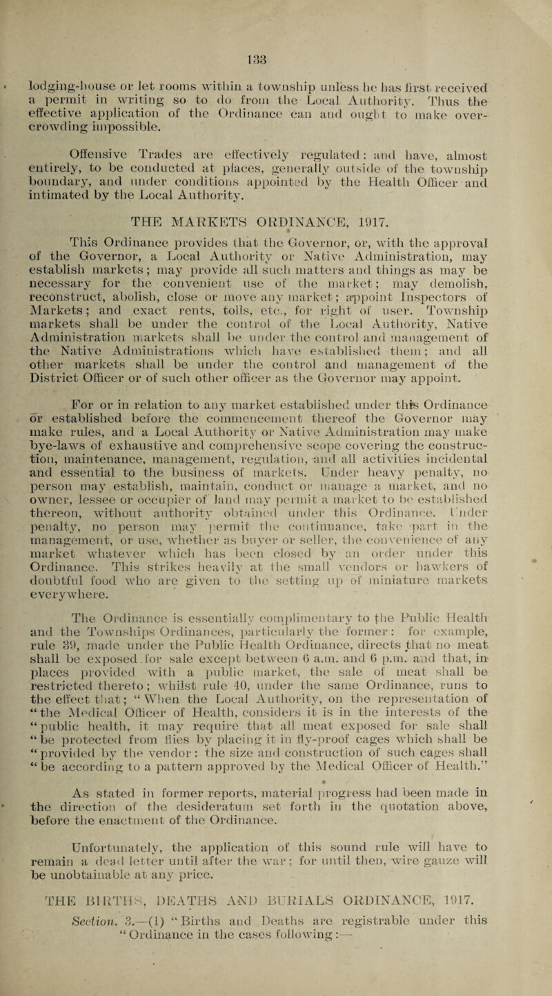 lodging-house or let rooms within a township unless he has first received a permit in writing so to do from the Local Authority. Thus the effective application of the Ordinance can and ought to make over¬ crowding impossible. Offensive Trades are effectively regulated: and have, almost entirely, to be conducted at places, generally outside of the township boundary, and under conditions appointed by the Health Officer and intimated by the Local Authority. THE MARKETS ORDINANCE, 1917. • This Ordinance provides that the Governor, or, with the approval of the Governor, a Local Authority or Native Administration, may establish markets; may provide all such matters and things as may be necessary for the convenient use of the market; may demolish, reconstruct, abolish, close or move any market; appoint Inspectors of Markets; and exact rents, tolls, etc., for right of user. Township markets shall be under the control of the Local Authority, Native Administration markets shall be under the control and management of the Native Administrations which have established them; and all other markets shall be under the control and management of the District Officer or of such other officer as the Governor may appoint. For or in relation to any market established under this Ordinance or established before the commencement thereof the Governor may make rules, and a Local Authority or Native Administration may make bye-laws of exhaustive and comprehensive scope covering the construc¬ tion, maintenance, management, regulation, and all activities incidental and essential to the business of markets. Under heavy penalty, no person may establish, maintain, conduct or manage a market, and no owner, lessee or occupier of land may permit a market to be established thereon, without authoritv obtained under this Ordinance. Lnder penalty, no person may permit the continuance, take -part in the management, or use, whether as buyer or seller, the convenience of any market whatever which has been closed by an order under this Ordinance. This strikes heavilv at the small vendors or hawkers of doubtful food who are given to the setting up of miniature markets everywhere. The Ordinance is essentially complimentary to the Public Health and the Townships Ordinances, particularly the former: for example, rule 39, made under the Public Health Ordinance, directs that no meat shall be exposed , for sale except between 6 a.m. and 6 p.m. and that, in places provided with a public market, the sale of meat shall be restricted thereto; whilst rule 40, under the same Ordinance, runs to the effect that; “When the Local Authority, on the representation of “ the Medical Officer of Health, considers it is in the interests of the “ public health, it may require that all meat exposed for sale shall “be protected from flies by placing it in fly-proof cages which shall be “provided by the vendor: the size and construction of such cages shall “be according to a pattern approved by the Medical Officer of Health.” • As stated in former reports, material progress had been made in the direction of the desideratum set forth in the quotation above, before the enactment of the Ordinance. Unfortunately, the application of this sound rule will have to remain a dead letter until after the war; for until then, wire gauze will be unobtainable at any price. THE BIRTHS, DEATHS AND BURIALS ORDINANCE, 1917. Section. 3.—(1) “Births and Deaths are registrable under this “ Ordinance in the cases following :—