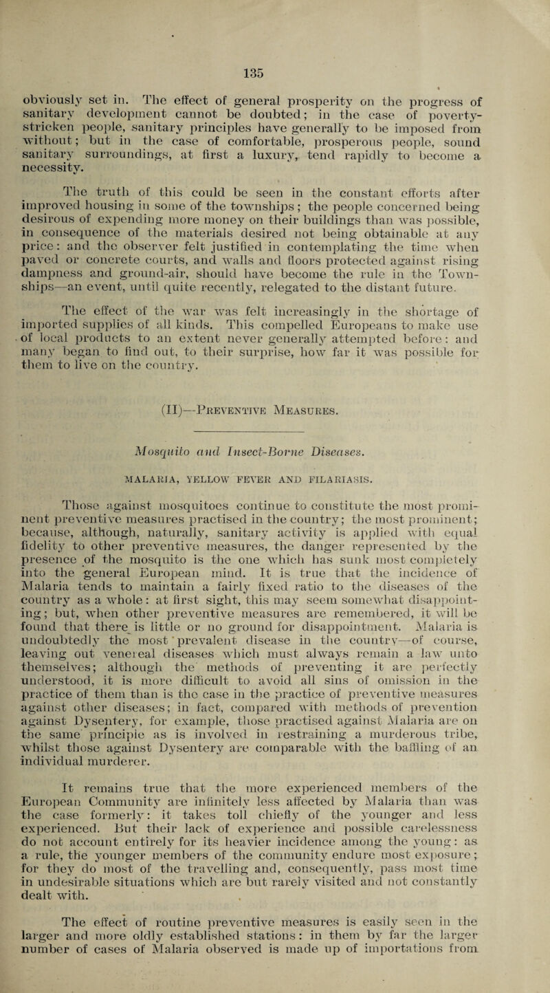 obviously set in. The effect of general prosperity on the progress of sanitary development cannot be doubted; in the case of poverty- stricken people, sanitary principles have generally to be imposed from without; but in the case of comfortable, prosperous people, sound sanitary surroundings, at first a luxuryr tend rapidly to become a necessity. The truth of this could be seen in the constant efforts after improved housing in some of the townships; the people concerned being desirous of expending more money on their buildings than was possible, in consequence of the materials desired not being obtainable at any price: and the observer felt justified in contemplating the time when paved or concrete courts, and walls and floors protected against rising dampness and ground-air, should have become the rule in the Town¬ ships—an event, until quite recently, relegated to the distant future. The effect of the war was felt increasingly in the shortage of imported supplies of all kinds. This compelled Europeans to make use of local products to an extent never generally attempted before: and many began to find out, to their surprise, how far it was possible for them to live on the country. (II)—Preventive Measures. Mosquito and Insect-Borne Diseases. MALARIA, YELLOW FEVER AND FILARIASIS. Those against mosquitoes continue to constitute the most promi¬ nent preventive measures practised in the country; the most prominent; because, although, naturally, sanitary activity is applied with equal fidelity to other preventive measures, the danger represented by the presence of the mosquito is the one which has sunk most completely into the general European mind. It is true that the incidence of Malaria tends to maintain a fairly fixed ratio to the diseases of the country as a whole: at first sight, this may seem somewhat disappoint¬ ing ; but, when other preventive measures are remembered, it will be found that there is little or no ground for disappointment. Malaria is undoubtedly the most prevalent disease in the country—of course, leaving out venereal diseases which must always remain a iavr unto themselves; although the methods of preventing it are perfectly understood, it is more difficult to avoid all sins of omission in the practice of them than is the case in the practice of preventive measures against other diseases; in fact, compared with methods of prevention against Dysentery, for example, those practised against Malaria are on the same principle as is involved in restraining a murderous tribe, whilst those against Dysentery are comparable with the baffling of an individual murderer. It remains true that the more experienced members of the European Community are infinitely less affected by Malaria than was the case formerly: it takes toll chiefly of the younger and less experienced. But their lack of experience and possible carelessness do not account entirely for its heavier incidence among the young: as a rule, the younger members of the community endure most exposure; for they do most of the travelling and, consequently, pass most time in undesirable situations which are but rarely visited and not constantly dealt with. The effect of routine preventive measures is easily seen in the larger and more oldly established stations : in them by far the larger number of cases of Malaria observed is made up of importations from