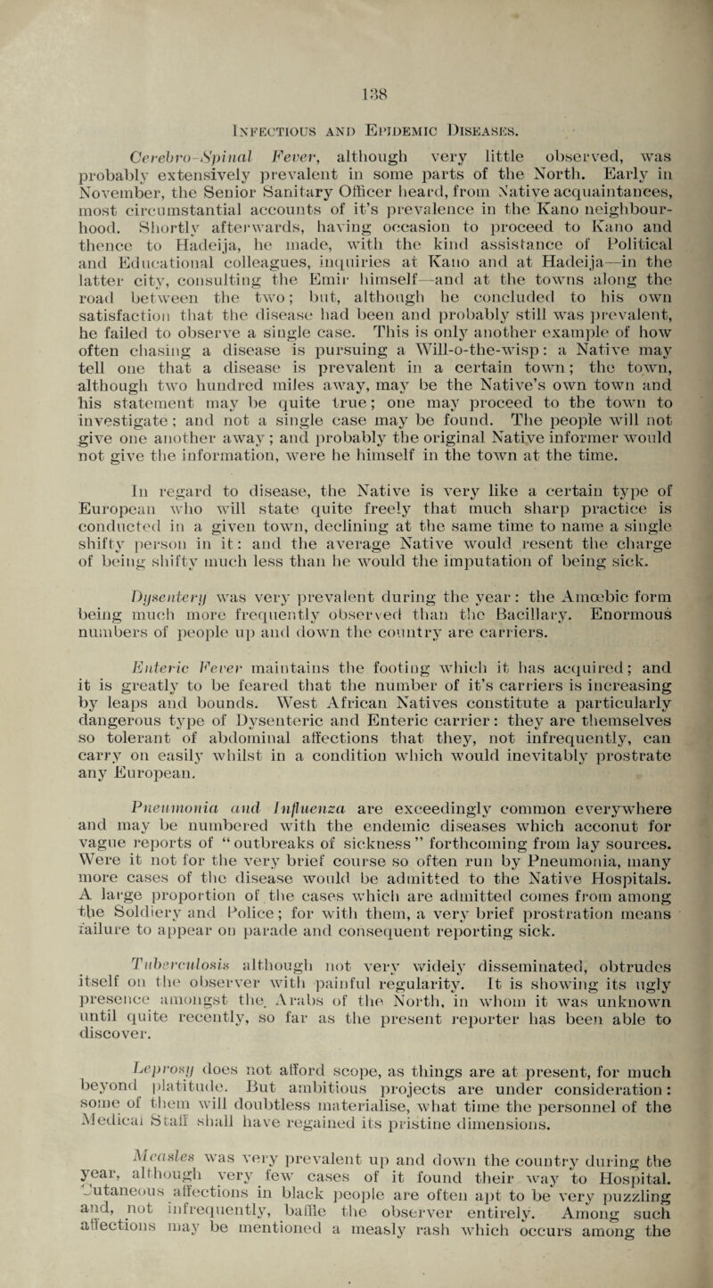 Infectious and Epidemic Diseases. Cerehro-Spinal Fever, although very little observed, was probably extensively prevalent in some parts of the North. Early in November, the Senior Sanitary Officer heard, from Native acquaintances, most circumstantial accounts of it’s prevalence in the Kano neighbour¬ hood. Shortly afterwards, having occasion to proceed to Kano and thence to Hadeija, he made, with the kind assistance of Political and Educational colleagues, inquiries at Kano and at Hadeija—in the latter city, consulting the Emir himself—and at the towns along the road between the two; but, although he concluded to his own satisfaction that the disease had been and probably still was prevalent, he failed to observe a single case. This is only another example of how often chasing a disease is pursuing a Will-o-the-wisp: a Native may tell one that a disease is prevalent in a certain town; the town, although two hundred miles away, may be the Native’s own town and his statement may be quite true; one may proceed to the town to investigate; and not a single case may be found. The people will not give one another away ; and probably the original Native informer would not give the information, were he himself in the town at the time. In regard to disease, the Native is very like a certain type of European who will state quite freely that much sharp practice is conducted in a given town, declining at the same time to name a single shifty person in it: and the average Native would resent the charge of being shifty much less than he would the imputation of being sick. Dysentery was very prevalent during the year: the Amoebic form being much more frequently observed than the Bacillary. Enormous numbers of people up and down the country are carriers. Enteric Fever maintains the footing which it has acquired; and it is greatly to be feared that the number of it’s carriers is increasing by leaps and bounds. West African Natives constitute a particularly dangerous type of Dysenteric and Enteric carrier: they are themselves so tolerant of abdominal affections that they, not infrequently, can carry on easily whilst in a condition which would inevitably prostrate any European. Pneumonia and Influenza are exceedingly common everywhere and may be numbered with the endemic diseases which acconut for vague reports of “ outbreaks of sickness ” forthcoming from lay sources. Were it not for the very brief course so often run by Pneumonia, many more cases of the disease would be admitted to the Native Hospitals. A large proportion of the cases which are admitted comes from among the Soldiery and Police; for with them, a very brief prostration means failure to appear on parade and consequent reporting sick. Tuberculosis although not very widely disseminated, obtrudes itself on the observer with painful regularity. It is showing its ugly presence amongst the. Arabs of the North, in whom it was unknown until quite recently, so far as the present reporter has been able to discover. Leprosy does not afford scope, as things are at present, for much beyond platitude. But ambitious projects are under consideration: some of them will doubtless materialise, what time the personnel of the Medical Staff shall have regained its pristine dimensions. vas very prevalent up and down the country during the vpvv i-a.w of it found their way TT-:j-1 Measles w; year, although very few cases of it found their way to Hospital, cutaneous affections in black people are often apt to be very puzzling and, not infrequently, baffle the observer entirely. Among such affections may be mentioned a measly rash which occurs among the
