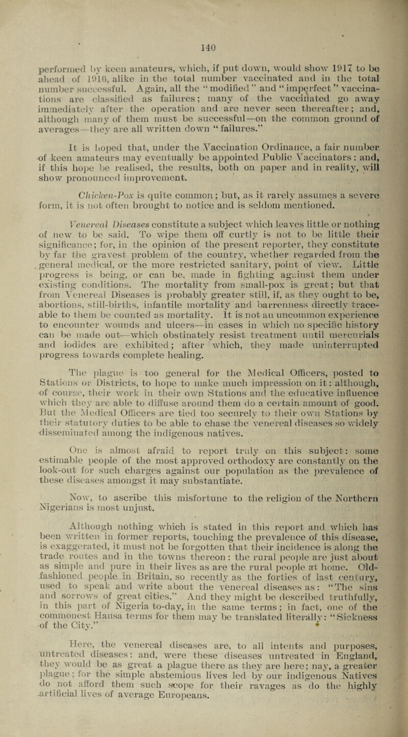 r performed by keen amateurs, which, if put down, would show 1917 to be ahead of 1910, alike in the total number vaccinated and in the total number successful. Again, all the “ modified ” and “ imperfect ” vaccina¬ tions are classified as failures; many of the vaccinated go away immediately after the operation and are never seen thereafter; and, although many of them must be successful—on the common ground of averages thev are all written down “ failures.” It is imped that, under the Vaccination Ordinance, a fair number of keen amateurs may eventually be appointed Public Vaccinators: and, if this hope be realised, the results, both on paper and in reality, will show pronounced improvement. Chicken-Pox is quite common; but, as it rarely assumes a severe form, it is not often brought to notice and is seldom mentioned. / Venereal Diseases constitute a subject which leaves little or nothing of new to be said. To wipe them off curtly is not to be little their significance; for, in the opinion of the present reporter, they constitute by far the gravest problem of the country, whether regarded from the . general medical, or the more restricted sanitary, point of view. Little progress is being, or can be, made in fighting against them under existing conditions. The mortality from small-pox is great; but that from Venereal Diseases is probably greater still, if, as they ought to be, abortions, still-births, infantile mortality and barrenness directlv trace- able to them be counted as mortality. It is not an uncommon experience to encounter wounds and ulcers—in cases in which no specific history can be made out-—which obstinately resist treatment until mercurials and iodides are exhibited; after which, they made uninterrupted progress towards complete healing. The plague is too general for the Medical Officers, posted to Stations or Districts, to hope to make much impression on it: although, of course, their work in their own Stations and the educative influence which they are able to diffuse around them do a certain amount of good. But the Medical Officers are tied too securely to their own Stations by their statutory duties to be able to chase the venereal diseases so widely *■ disseminated among the indigenous natives. One is almost afraid to report truly on this subject: some estimable people of the most approved orthodoxy are constantly on the look-out for such charges against our population as the prevalence of these diseases amongst it may substantiate. Now, to ascribe this misfortune to the religion of the Northern Nigerians is most unjust. Although nothing which is stated in this report and which has been written in former reports, touching the prevalence of this disease, is exaggerated, it must not be forgotten that their incidence is along the trade routes and in the towns thereon: the rural people are just about as simple and pure in their lives as are the rural people at home. Old- fashioned people in Britain, so recently as the forties of last century, used to speak and write about the venereal diseases as: “The sins and sorrows of great cities.” And they might be described truthfully, in this part of Nigeria to-day, in the same terms; in fact, one of the commonest Hausa terms for them may be translated literally: “Sickness of the City.” • Here, the venereal diseases are, to all intents and purposes, untreated diseases: and, were these diseases untreated in England, they would be as great a plague there as they are here; nay, a greater plague; for the simple abstemious lives led by our indigenous Natives do not afford them such scope for their ravages as do the highly artificial lives of average Europeans.
