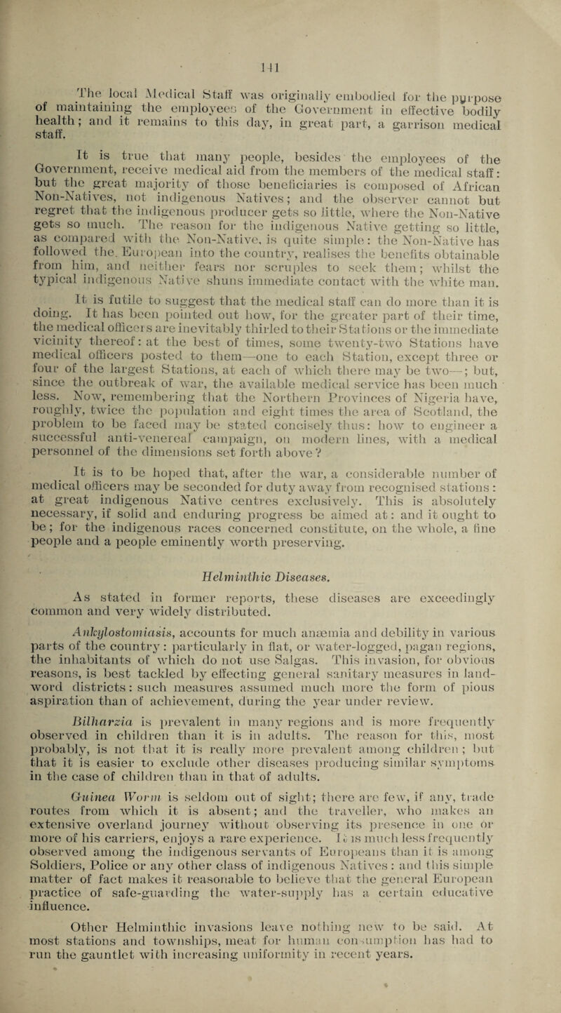 .The local Medical Staff was originally embodied for the pyrpose of maintaining the employees of the Government in effective bodily health; and it remains to tins day, in great part, a garrison medical staff It is true that many people, besides the employees of the Government, receive medical aid from the members of the medical staff: but the great majority of those beneficiaries is composed of African Non-Natives, not indigenous Natives; and the observer cannot but regret that the indigenous producer gets so little, where the Non-Native gets so much. The reason for the indigenous Native getting so little, as compared with the Non-Native, is quite simple: the Non-Native has followed the. European into the country, realises the benefits obtainable from him, and neither fears nor scruples to seek them; whilst the typical indigenous Native shuns immediate contact with the white man. It is futile to suggest that the medical staff can do more than it is doing. It has been pointed out how, for the greater part of their time, the medical officers are inevitably thirled to their Stations or the immediate vicinity thereof: at the best of times, some twenty-two Stations have medical officers posted to them—one to each Station, except three or four of the largest Stations, at each of which there may be two—; but, since the outbreak of war, the available medical service has been much less. Now, remembering that the Northern Provinces of Nigeria have, roughly, twice the population and eight times the area of Scotland, the problem to be faced may be stated concisely thus: how to engineer a successful anti-venereal campaign, on modern lines, with a medical personnel of the dimensions set forth above? It is to be hoped that, after the war, a considerable number of medical officers may be seconded for duty away from recognised stations : at great indigenous Native centres exclusively. This is absolutely necessary, if solid and enduring progress be aimed at: and it ought to be; for the indigenous races concerned constitute, on the whole, a fine people and a people eminently worth preserving. Helminthic Diseases. As stated in former reports, these diseases are exceedingly common and very widely distributed. Ankylostomiasis, accounts for much anaemia and debility in various parts of the country: particularly in flat, or water-logged, pagan regions, the inhabitants of which do not use Saigas. This invasion, for obvious reasons, is best tackled by effecting general sanitary measures in land- word districts: such measures assumed much more the form of pious aspiration than of achievement, during the year under review. Bilharsia is prevalent in many regions and is more frequently observed in children than it is in adults. The reason for this, most probably, is not that it is really more prevalent among children ; but that it is easier to exclude other diseases producing similar symptoms in the case of children than in that of adults. Guinea Worm is seldom out of sight; there are few, if any, trade routes from which it is absent; and the traveller, who makes an extensive overland journey without observing its presence in one or more of his carriers, enjoys a rare experience. It is much less frequently observed among the indigenous servants of Europeans than it is among Soldiers, Police or any other class of indigenous Natives: and this simple matter of fact makes it reasonable to believe that the general European practice of safe-guarding the water-supply has a certain educative influence. Other Helminthic invasions leave nothing new to be said. At most stations and townships, meat for human consumption has had to run the gauntlet with increasing uniformity in recent years.
