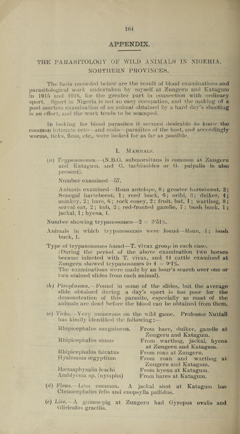 APPENDIX. THE PARASITOLOGY OF WILD ANIMALS IN NIGERIA, NORTHERN PROVINCES. The facts recorded below are the result of blood examinations and parasitological work undertaken by myself at Zungeru and Katagum in 1915 and 191(5, for the greater part in connection with ordinary sport. Sport in Nigeria is not an easy occupation, and the making of a post mortem examination of an animal obtained by a hard day’s shooting is an effort, and the work tends to be scamped. In looking for blood parasites it seemed desirable to know the common intimate ecto—and endo—parasites of the host, and accordingly worms, ticks, fleas, etc., were looked for as far as possible. I. Mammals. (a) Trypanosomes.—(N.15.G. submorsitans is common at Zungeru and Katagum, and G. tachinoides or G. palpalis is also present). Number examined—57. Animals examined—Roan antelope, 8; greater hartebeest, 2; Senegal hartebeest, 1; reed buck, 6; oribi, 3; duiker, 4; monkey, 2; hare, 6 ; rock coney, 2 ; fruit, bat, 1 ; warthog, 8; serval cat, 2 ; kob, 2 ; red-fronted gazelle, 7 ; bush buck, 1 ; jackal, 1; hyena, 1. Number showing trypanosomes—2 = 8*51%. Animals in which trypanosomes were found—Roan, 1; bush buck, 1. * Type of trypanosomes found—T. vivax group in each case. (During the period of the above examination two horses became infected with T. vivax, and 44 cattle examined at Zungeru showed trypanosomes in 4 = 9T%. The examinations were made by an hour’s search over one or two stained slides from each animal). (b) Piroplasma. Found in some of the slides, but the average slide obtained during a day’s sport is too poor for the demonstration of this parasite, especially as most of the animals are dead before the blood can be obtained from them. (c) Ticks.—Very numerous on the wild game. Professor Nuttall has kindlv identified the following::— Rhipicephalus sanguineus. Rhipicephalus simus R liipicepha 1 u s falcat us Hyalomm a segyptiurn Haemaphysalis leaehi Amblyoma sp. (nymphs) From hare, duiker, gazelle at Zungeru and Katagum. From warthog, jackal, hyena at Zungeru and Katagum. From roan at Zungeru. From roan and warthog at Zungeru and Katagum. From hyena a't Katagum. From hares at Katagum. (d) Pleas.—Less common. A jackal shot at Katagum has Ctenoceplralus felis and enopsylla pallidus. (tf) Lice. — A guinea-pig at Zungeru had Gliricolus gracilis. Gyropus ovalis and