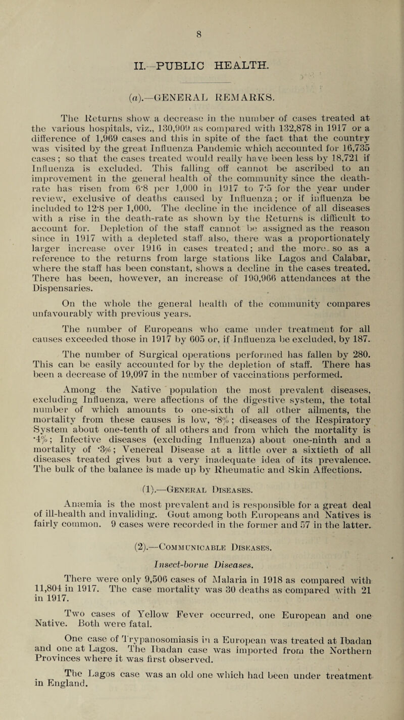 \ II.—PUBLIC HEALTH. (a).—GENERAL REMARKS. The Returns show a decrease in the number of cases treated at the various hospitals, viz., 130,901) as compared with 132,878 in 1917 or a difference of 1,969 cases and this in spite of the fact that the country was visited by the great Influenza Pandemic which accounted for 16,735 cases; so that the cases treated would really have been less by 18,721 if Influenza is excluded. This falling off cannot be ascribed to an improvement in the general health oi' the community since the death- rate has risen from 6*8 per 1,000 in 1917 to 7*5 for the year under review, exclusive of deaths caused by Influenza; or if influenza be included to 12*8 per 1,000. The decline in the incidence of all diseases with a rise in the death-rate as shown bv the Returns is difficult to */ account for. Depletion of the staff cannot be assigned as the reason since in 1917 with a depleted staff also, there was a proportionately larger increase over 1916 in cases treated; and the more, so as a reference to the returns from large stations like Lagos and Calabar, where the staff has been constant, shows a decline in the cases treated. There has been, however, an increase of 190,966 attendances at the Dispensaries. On the whole the general health of the community compares unfavourably with previous years. The number of Europeans wrho came under treatment for all causes exceeded those in 1917 by 605 or, if Influenza be excluded, by 187. The number of Surgical operations performed has fallen by 280. This can be easily accounted for by the depletion of staff. There has been a decrease of 19,097 in the number of vaccinations performed. Among the Native population the most prevalent diseases, excluding Influenza, were affections of the digestive system, the total number of which amounts to one-sixth of all other ailments, the mortality from these causes is low, *8°/o; diseases of the Respiratory System about one-tenth of all others and from which the mortality is *4%; Infective diseases (excluding Influenza) about one-ninth and a mortality of *3^; Venereal Disease at a little over a sixtieth of all diseases treated gives but a very inadequate idea of its prevalence. The bulk of the balance is made up by Rheumatic and Skin Affections. (1).—General Diseases. Anaemia is the most prevalent and is responsible for a great deal of ill-health and invaliding. Gout among both Europeans and Natives is fairly common. 9 cases were recorded in the former and 57 in the latter. (2).—Commlnicable Diseases. Insect-borne Diseases. There were only 9,506 cases of Malaria in 1918 as compared with 11,804 in 1917. The case mortality was 30 deaths as compared with 21 in 1917. Two cases of Yellow Fever occurred, one European and one Native. Both were fatal. One case of rl rypanosomiasis in a European was treated at Ibadan and one at Lagos. The Ibadan case was imported from the Northern Provinces where it was first observed. The Lagos case was an old one which had been under treatment in England.