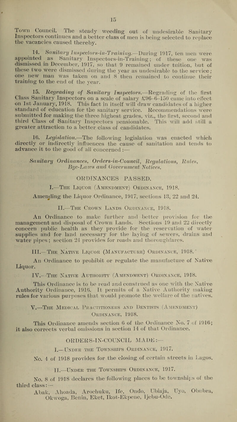 Town Council. The steady weeding out of undesirable Sanitary Inspectors continues and a better class of men is being selected to replace the vacancies caused thereby. 14. Sanitary I nspeclors-in-Training.-—During 1917, ten men were appointed as Sanitary Inspectors-in-Training; of these one was dismissed in December, 1917, so that 9 remained under tuition, but of these two were dismissed during the year as undesirable to the service; one new man was taken on and 8 then remained to continue their training to the end of the year. 15. Regrading of Sanitary Inspectors.—Regrading of the first Class Sanitary Inspectors on a scale of salary £96-6-150 came into effect on 1st January, 1918. This fact in itself will draw candidates of a higher standard of education for the sanitary service. Recommendations were submitted for making the three highest grades, viz., the first, second and third Class of Sanitary Inspectors pensionable. This will add still a greater attraction to a better class of candidates. 16. Legislation.—The following legislation was enacted which directly or indirectly influences the cause of sanitation and tends to advance it to the good of all concerned :— Sanitary Ordinances, Orders-in-Council, Regulations, Rules, Bye-La irs and Government Notices. ORDINANCES PASSED. I.—The Liquor (Amendment) Ordinance, 1918. Amending the Liquor Ordinance, 1917, sections 13, 22 and 24. II.—The Crown Lands Ordinance, 1918. An Ordinance to make further and better provision for the management and disposal of Crown Lands. Sections 19 and 22 directly concern public health as they provide for the reservation of water- supplies and for land necessary for the laying of sewers, drains and water pipes; section 24 provides for roads and thoroughfares. III. —The Native Liquor (Manufacture) Ordinance, 1918.' An Ordinance to prohibit or regulate the manufacture of Native Liquor. IV. —-The Native Authority (Amendment) Ordinance, 1918. This Ordinance is to be read and construed as one with the Native Authority Ordinance, 1916. It permits of a Native Authority making rules for various purposes that would promote the welfare of the natives. V.—The Medical Practitioners and Dentists (Amendment) Ordinance, 1918. This Ordinance amends section 6 of the Ordinance No. 7 of 1916; it also corrects verbal omissions in section 14 of that Ordinance. ORDERS-IN-COUNCIL MADE I. —Under the Townships Ordinance, 1917. No. 4 of 1918 provides for the closing of certain streets in Lagos. II. —Under the Townships Ordinance, 1917. No. 8 of 1918 declares the following places to be townships of the third class: — Abak, Ahoada, Arochuku, Ife, Ondo, Ubiaja, Uyo, Obubra, Okwoga, Benin, Eket, Ikot-Ekpene, Ijebu-Ode.