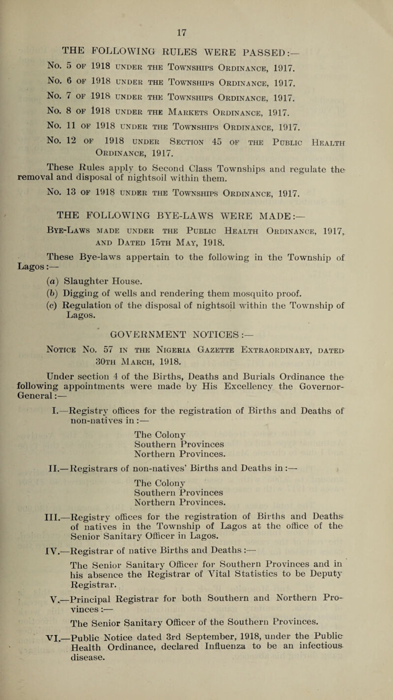 THE FOLLOWING RULES WERE PASSED:— No. 5 OF 1918 UNDER THE TOWNSHIPS ORDINANCE, 1917. No. 6 OF 1918 UNDER THE TOWNSHIPS ORDINANCE, 1917. No. 7 OF 1918 UNDER THE TOWNSHIPS ORDINANCE, 1917. No. 8 OF 1918 UNDER THE MARKETS ORDINANCE, 1917. NO. 11 OF 1918 UNDER THE TOWNSHIPS ORDINANCE, 1917. No. 12 of 1918 under Section 45 of the Public Health Ordinance, 1917. These Rules apply to Second Class Townships and regulate the removal and disposal of nightsoil within them. No. 13 OF 1918 UNDER THE TOWNSHIPS ORDINANCE, 1917. THE FOLLOWING BYE-LAWS WERE MADE:— Bye-Laws made under the Public Health Ordinance, 1917, and Dated 15th May, 1918. These Bye-laws appertain to the following in the Township of Lagos:— (a) Slaughter House. (b) Digging of wells and rendering them mosquito proof. (c) Regulation of the disposal of nightsoil within the Township of Lagos. GOVERNMENT NOTICES :— Notice No. 57 in the Nigeria Gazette Extraordinary, dated 30th March, 1918. Under section 4 of the Births, Deaths and Burials Ordinance the following appointments were made by His Excellency the Governor- General :— I.—Registry offices for the registration of Births and Deaths of non-natives in:— The Colony Southern Provinces Northern Provinces. II.— Registrars of non-natives’ Births and Deaths in:— The Colony Southern Provinces Northern Provinces. III. —Registry offices for the registration of Births and Deaths of natives in the Township of Lagos at the office of the Senior Sanitary Officer in Lagos. IV. —Registrar of native Births and Deaths :— The Senior Sanitary Officer for Southern Provinces and in his absence the Registrar of Vital Statistics to be Deputy Registrar. V.—Principal Registrar for both Southern and Northern Pro¬ vinces :— The Senior Sanitary Officer of the Southern Provinces. VI._Public Notice dated 3rd September, 1918, under the Public Health Ordinance, declared Influenza to be an infectious disease.