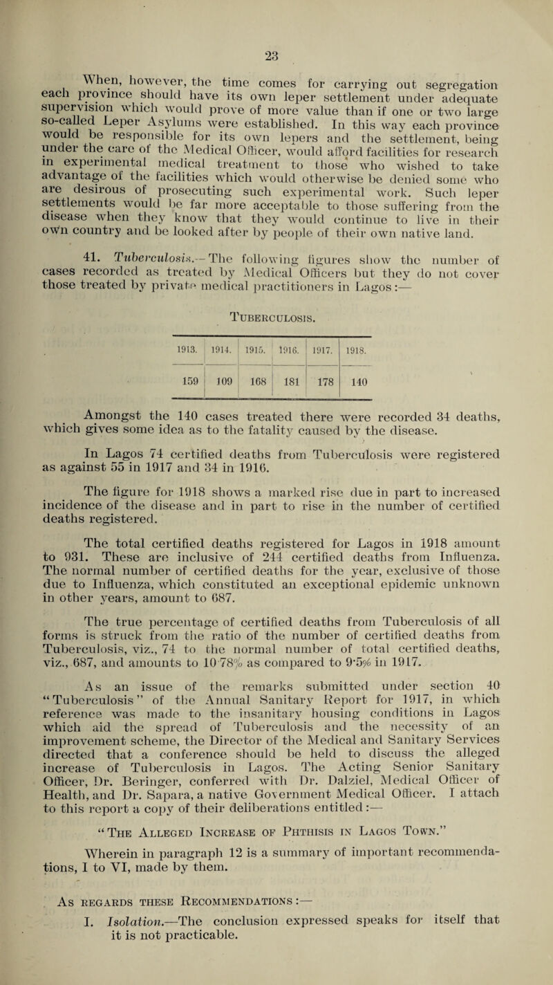 When, however, the time comes for carrying out segregation each province should have its own leper settlement under adequate supervision which would prove of more value than if one or two large so-called -Leper Asylums were established. In this way each province would be responsible for its own lepers and the settlement, being under the care of the Medical Officer, would afford facilities for research m experimental medical treatment to those who wished to take advantage of the facilities which would otherwise be denied some who are desirous of prosecuting such experimental work. Such leper settlements would be far more acceptable to those suffering from the disease when they know that they would continue to live in their owm country and be looked after by people of their own native land. 41. Tuberculosis.— The following figures show the number of cases recorded as treated by Medical Officers but they do not cover those treated by private medical practitioners in Lagos Tuberculosis. 1913. ' 1914. 1915. 1916. 1917. 1918. 159 109 1 168 181 178 140 Amongst the 140 cases treated there were recorded 34 deaths, which gives some idea as to the fatality caused by the disease. * In Lagos 74 certified deaths from Tuberculosis were registered as against 55 in 1917 and. 34 in 1916. The figure for 1918 shows a marked rise due in part to increased incidence of the disease and in part to rise in the number of certified deaths registered. The total certified deaths registered for Lagos in 1918 amount to 931. These are inclusive of 244 certified deaths from Influenza. The normal number of certified deaths for the year, exclusive of those due to Influenza, which constituted an exceptional epidemic unknown in other years, amount to 687. The true percentage of certified deaths from Tuberculosis of all forms is struck from the ratio of the number of certified deaths from Tuberculosis, viz., 74 to the normal number of total certified deaths, viz., 687, and amounts to 10 78% as compared to 9*5^ in 1917. As an issue of the remarks submitted under section 40 “Tuberculosis” of the Annual Sanitary Report for 1917, in which reference was made to the insanitary housing conditions in Lagos which aid the spread of Tuberculosis and the necessity of an improvement scheme, the Director of the Medical and Sanitary Services directed that a conference should be held to discuss the alleged increase of Tuberculosis in Lagos. The Acting Senior Sanitary Officer, Dr. Beringer, conferred with Dr. Dalziel, Medical Officer of Health, and Dr. Sapara, a native Government Medical Officer. I attach to this report a copy of their deliberations entitled:— “The Alleged Increase of Phthisis in Lagos Town.” Wherein in paragraph 12 is a summary of important recommenda¬ tions, I to YI, made by them. As REGARDS THESE RECOMMENDATIONS I — I. Isolation.—The conclusion expressed speaks for itself that it is not practicable.