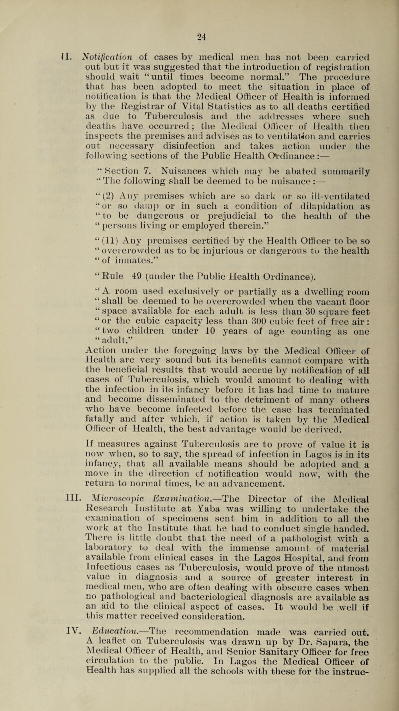II. Notification of cases by medical men has not been carried out but it was suggested that the introduction of registration should wait “until times become normal.” The procedure that has been adopted to meet the situation in place of notification is that the Medical Officer of Health is informed by the Registrar of Vital Statistics as to all deaths certified as due to Tuberculosis and the addresses where such deaths have occurred; the Medical Officer of Health then inspects the premises and advises as to ventilation and carries out necessary disinfection and takes action under the following sections of the Public Health Ordinance:— “ Section 7. Nuisances which may be abated summarily “ The following shall be deemed to be nuisance :— “(2) Any premises which are so dark or so ill-ventilated “or so damp or in such a condition of dilapidation as “ to be dangerous or prejudicial to the health of the “ persons living or employed therein.” “(11) Any premises certified by the Health Officer to be so “overcrowded as to be injurious or dangerous to the health “ of inmates.” “ Rule 49 (under the Public Health Ordinance). “A room used exclusively or partially as a dwelling room “ shall be deemed to be overcrowded when the vacant floor “ space available for each adult is less than 30 square feet “ or the cubic capacity less than 300 cubic feet of free air: “ two children under 10 years of age counting as one “ adult.” Action under the foregoing laws by the Medical Officer of Health are very sound but its benefits cannot compare with the beneficial results that would accrue by notification of all cases of Tuberculosis, which would amount to dealing with the infection in its infancy before it has had time to mature and become disseminated to the detriment of many others who have become infected before the case has terminated fatally and after which, if action is taken by the Medical Officer of Health, the best advantage would be derived. If measures against Tuberculosis are to prove of value it is now when, so to say, the spread of infection in Lagos is in its infancy, that all available means should be adopted and a move in the direction of notification would now, with the return to normal times, be an advancement. III. Microscopic Examination.—The Director of the Medical Research Institute at Vaba was willing to undertake the examination of specimens sent him in addition to all the work at the Institute that he had to conduct single handed. There is little doubt that the need of a pathologist with a laboratory to deal with the immense amount of material available from clinical cases in the Lagos Hospital, and from Infectious cases as Tuberculosis, would prove of the utmost value in diagnosis and a source of greater interest in medical men, who are often dealing with obscure cases when no pathological and bacteriological diagnosis are available as an aid to the clinical aspect of cases. It would be well if this matter received consideration. IV. Education.—The recommendation made was carried out. A leaflet on Tuberculosis was drawn up by Dr. Sapara, the Medical Officer of Health, and Senior Sanitary Officer for free circulation to the public. In Lagos the Medical Officer of Health has supplied all the schools with these for the instrue-