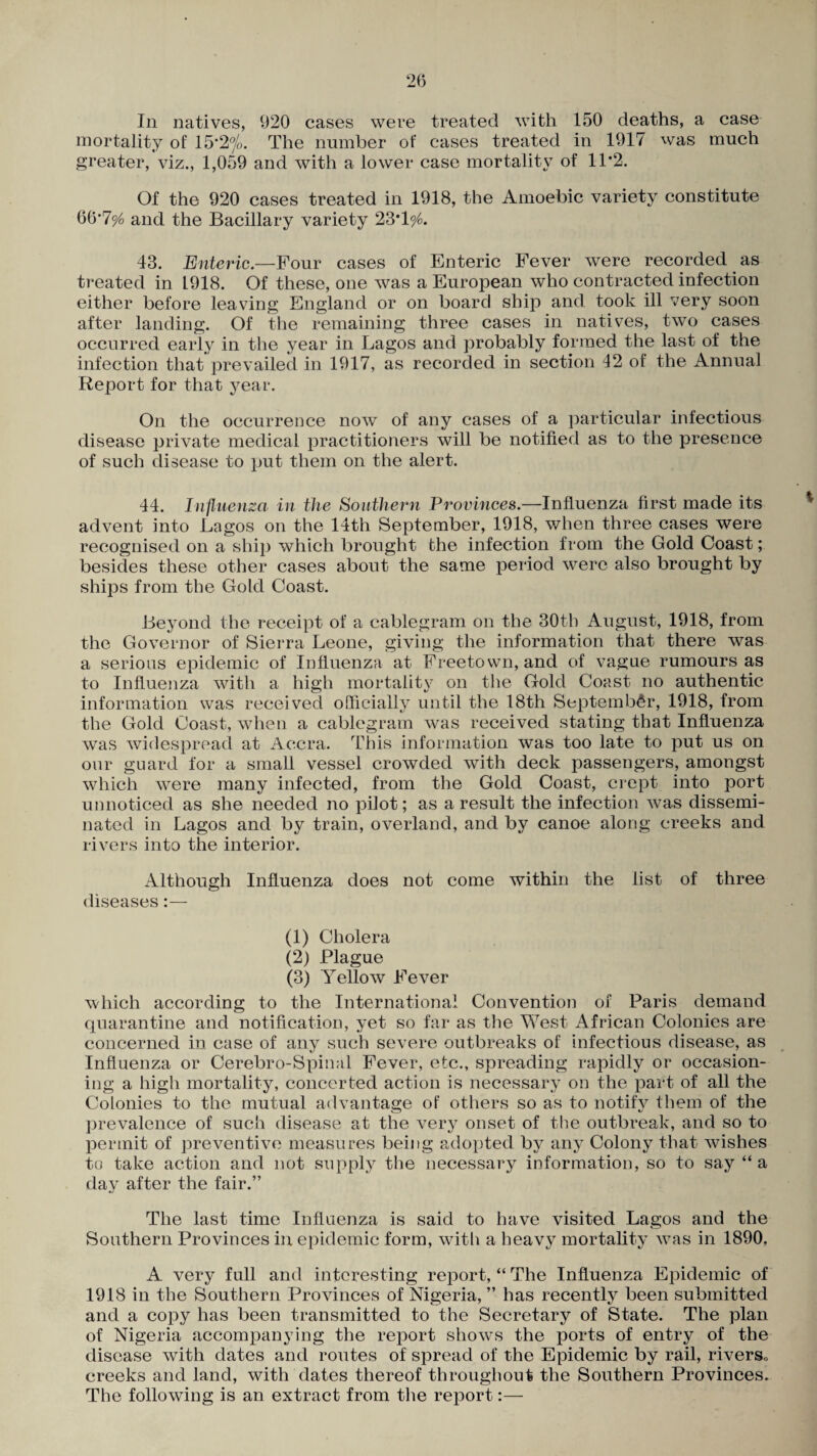 mortality of 15*2%. The number of cases treated in 1917 was much greater, viz., 1,059 and with a lower case mortality of 1T2. Of the 920 cases treated in 1918, the Amoebic variety constitute tib‘7% and the Bacillary variety 23'1% 43. Enteric— Four cases of Enteric Fever were recorded as treated in 1918. Of these, one was a European who contracted infection either before leaving England or on board ship and took ill very soon after landing. Of the remaining three cases in natives, two cases occurred early in the year in Lagos and probably formed the last of the infection that prevailed in 1917, as recorded in section 42 of the Annual Report for that year. On the occurrence now of any cases of a particular infectious disease private medical practitioners will be notified as to the presence of such disease to put them on the alert. 44. Influenza in the Southern Provinces.—Influenza first made its advent into Lagos on the 14th September, 1918, when three cases were recognised on a ship which brought fche infection from the Gold Coast; besides these other cases about the same period were also brought by ships from the Gold Coast. Beyond the receipt of a cablegram on the 30th August, 1918, from the Governor of Sierra Leone, giving the information that there was a serious epidemic of Influenza at Freetown, and of vague rumours as to Influenza with a high mortality on the Gold Coast no authentic information was received officially until the 18th September, 1918, from the Gold Coast, when a cablegram was received stating that Influenza was widespread at Accra. This information was too late to put us on our guard for a small vessel crowded with deck passengers, amongst which were many infected, from the Gold Coast, crept into port unnoticed as she needed no pilot; as a result the infection was dissemi¬ nated in Lagos and by train, overland, and by canoe along creeks and rivers into the interior. Although Influenza does not come within the list of three diseases:— (1) Cholera (2) Plague (3) Yellow Fever which according to the International Convention of Paris demand quarantine and notification, yet so far as the West African Colonies are concerned in case of any such severe outbreaks of infectious disease, as Influenza or Cerebro-Spinal Fever, etc., spreading rapidly or occasion¬ ing a high mortality, concerted action is necessary on the part of all the Colonies to the mutual advantage of others so as to notify them of the prevalence of such disease at the very onset of the outbreak, and so to permit of preventive measures being adopted by any Colony that wishes to take action and not supply the necessary information, so to say “ a day after the fair.” The last time Influenza is said to have visited Lagos and the Southern Provinces in epidemic form, with a heavy mortality was in 1890. A very full and interesting report, “ The Influenza Epidemic of 1918 in the Southern Provinces of Nigeria, ” has recently been submitted and a copy has been transmitted to the Secretary of State. The plan of Nigeria accompanying the report shows the ports of entry of the disease with dates and routes of spread of the Epidemic by rail, rivers0 creeks and land, with dates thereof throughout the Southern Provinces. The following is an extract from the report:—