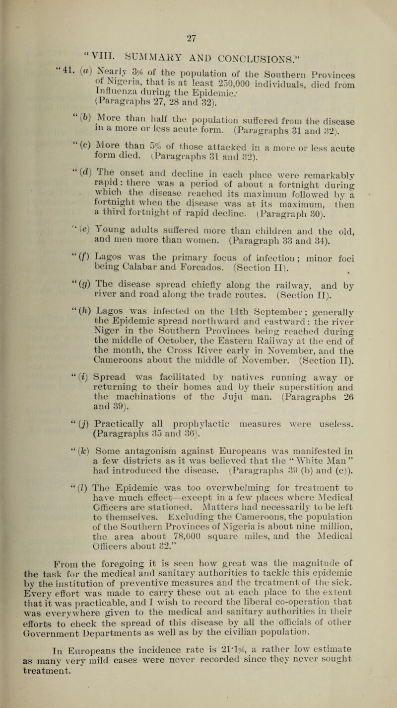 “VIII. SUMMARY AND CONCLUSIONS.” 41. a) NcaiJ\ 0% of the population of the Southern Provinces oi 2 i^ei ia, that is at least 250,000 individuals, died from Influenza during the Epidemic.* (Paragraphs 27, 28 and 32). \b) More than half the population suffered from the disease in a more or less acute form. (Paragraphs 31 and 32). (c) More than o°/o of those attacked in a more or less acute form died. (Paragraphs 31 and 82). (d) The onset and decline in each place were remarkably rapid: there was a period of about a fortnight during which the disease reached its maximum followed by a fortnight when the disease was at its maximum, then a third fortnight of rapid decline. (Paragraph 30). ‘ (ej 1 oung adults suffered more than children and the old, and men more than women. (Paragraph 33 and 34). “ (f) Lagos was the primary focus of infection; minor foci being Calabar and Forcados. (Section II). u (t/) The disease spread chiefly along the railway, and by river and road along the trade routes. (Section II). “ (It) Lagos was infected on the 14th September; generally the Epidemic spread northward and eastward: the river Niger in the Southern Provinces being reached during the middle of October, the Eastern Raiiwav at the end of the month, the Cross River early in November, and the Cameroons about the middle of November. (Section II). “ (i) Spread was facilitated by natives running away or returning to their homes and by their superstition and the machinations of the Juiii man. (Paragraphs 26 and 39). “ (j) Practically all prophylactic measures were useless. (Paragrajflis 35 and 36). “ (k) Some antagonism against Europeans was manifested in a few districts as it was believed that the “White Man” had introduced the disease. (Paragraphs 39 (b) and (c)). “(1) The Epidemic was too overwhelming for treatment to have much effect—except in a few places where Medical Officers are stationed. Matters had necessarily to be left to themselves. Excluding the Cameroons, the population of the Southern ITovinces of Nigeria is about nine million, the area about 78,600 square miles, and the Medical Officers about 32.” From the foregoing it is seen how great was the magnitude of the task for the medical and sanitary authorities to tackle this epidemic by the institution of preventive measures and the treatment of the sick. Every effort was made to carry these out at each place to the extent that it was practicable, and I wish to record the liberal co-operation that was everywhere given to the medical and sanitary authorities in their efforts to check the spread of this disease by all the officials of other Government Departments as wTell as by the civilian population. In Europeans the incidence rate is 21*1^, a rather low estimate as many very mild cases were never recorded since they never sought treatment.