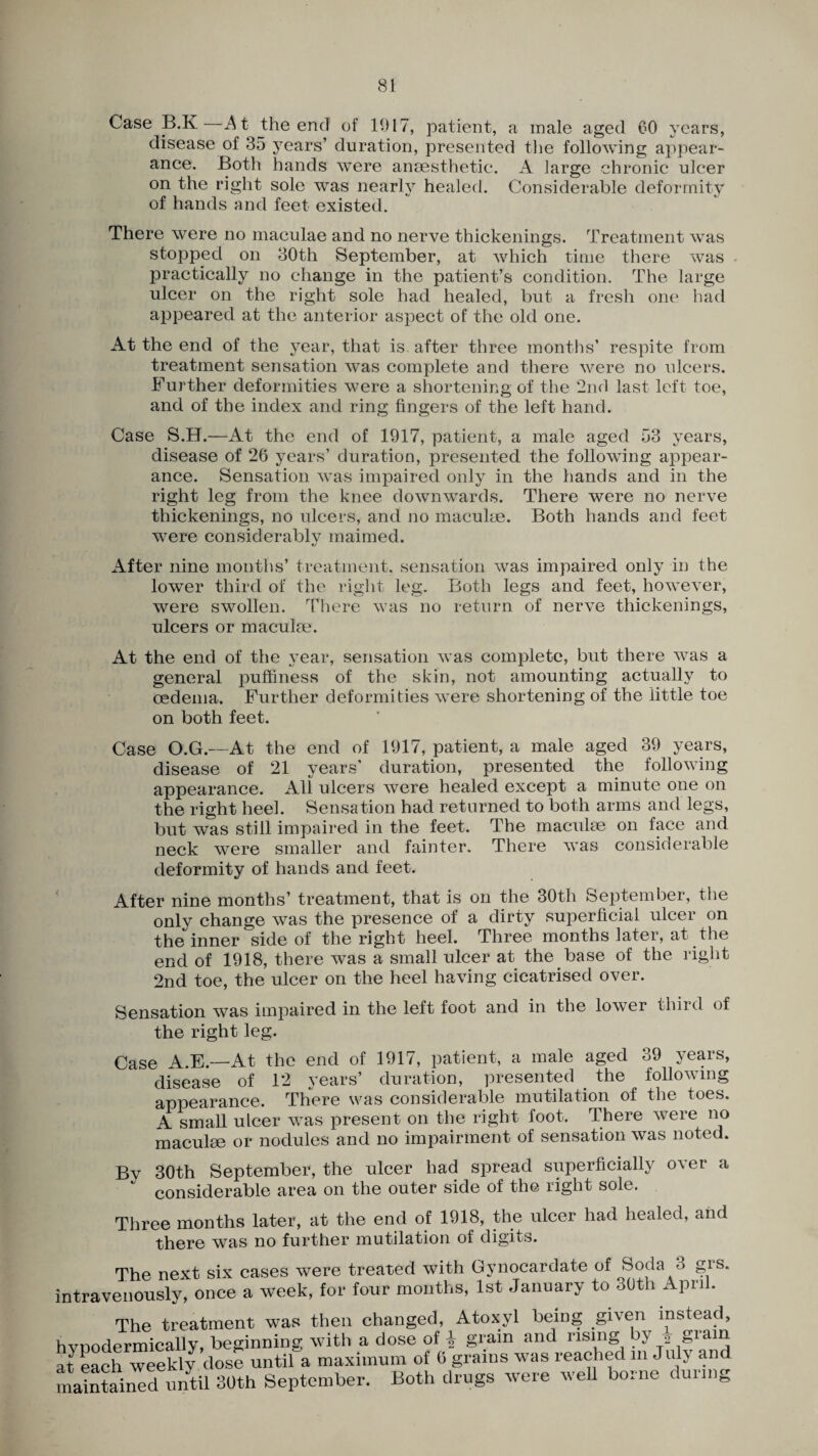 Case B.K A t the end of 1917, patient, a male aged CO years, disease of 35 years’ duration, presented the following appear¬ ance. Both hands were anaesthetic. A large chronic ulcer on the right sole was nearly healed. Considerable deformity of hands and feet existed. There were no maculae and no nerve thickenings. Treatment was stopped on 30th September, at which time there was practically no change in the patient’s condition. The large ulcer on the right sole had healed, but a fresh one had appeared at the anterior aspect of the old one. At the end of the year, that is after three months’ respite from treatment sensation was complete and there were no ulcers. Further deformities were a shortening of the 2nd last left toe, and of the index and ring fingers of the left hand. Case S.H.—At the end of 1917, patient, a male aged 53 years, disease of 26 years’ duration, presented the following appear¬ ance. Sensation was impaired only in the hands and in the right leg from the knee downwards. There were no nerve thickenings, no ulcers, and no maculae. Both hands and feet were considerably maimed. After nine months’ treatment, sensation was impaired only in the lower third of the right leg. Both legs and feet, however, were swollen. There was no return of nerve thickenings, ulcers or maculae. At the end of the year, sensation was complete, but there was a general puffiness of the skin, not amounting actually to oedema. Further deformities were shortening of the little toe on both feet. Case O.G.—At the end of 1917, patient, a male aged 39 years, disease of 21 years’ duration, presented the following appearance. All ulcers were healed except a minute one on the right heel. Sensation had returned to both arms and legs, but was still impaired in the feet. The maculae on face and neck were smaller and fainter. There was considerable deformity of hands and feet. After nine months’ treatment, that is on the 30th September, the only change was the presence of a dirty superficial ulcer on the inner side of the right heel. Three months later, at the end of 1918, there was a small ulcer at the base of the right 2nd toe, the ulcer on the heel having cicatrised over. Sensation was impaired in the left foot and in the lower third of the right leg. Case A.E.—At the end of 1917, patient, a male aged 39 years, disease of 12 years’ duration, presented the following appearance. There was considerable mutilation of the toes. A small ulcer was present on the right foot. There were no maculae or nodules and no impairment of sensation was noted. By 30th September, the ulcer had spread superficially over a considerable area on the outer side of the right sole. Three months later, at the end of 1918, the ulcer had healed, and there was no further mutilation of digits. The next six cases were treated with Gynocardate of Soda 3 gis. intravenously, once a week, for four months, 1st January to 30th April. The treatment was then changed, Atoxyl being given instead, hvpodermically, beginning with a dose of ^ grain and rising by 2 grain at each weekly dose until a maximum of 6 grains was reached m July and maintained until 30th September. Both drugs were well borne duimg