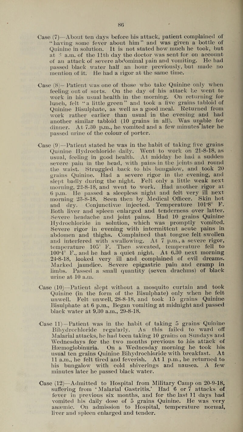 80 Case (7)—About ten days before bis attack, patient complained of “ having some fever about him ” and was given a bottle of Quinine in solution. It is not stated how much he took, but at ■' a.m. of the 11th day the doctor was sent for on account of an attack of severe abdominal pain and vomiting. He had passed black water half an hour previously, but made no mention of it. He had a rigor at the same time. Case (8)— Patient was one of those who take Quinine only when feeling out of sorts. On the day of his attack he went to work in His usual health in the morning. On returning for lunch, felt “a little green ” and took a live grains tabloid of Quinine Bisulphate, as well as a good meal. Returned from work rather earlier than usual in the evening and had another similar tabloid (10 grains in all). Was unable for dinner. At 7.30 p.m., he vomited and a few minutes#later he passed urine of the colour of porter. Case (9)—Patient stated he was in the habit of taking five grains Quinine Hydrochloride daily. Went to work on 21-8-18, as usual, feeling in good health. At midday he had a sudden severe pain in the head, with pains in the joints and round the waist. Struggled back to his bungalow, and took 20 grains Quinine. Had a severe rigor in the evening, and slept badly during the night. Felt only a little weak next morning, 22-8-18, and went to work. Had another rigor at (3 p.m. He passed a sleepless night and felt very ill next morning 23-8-18. Seen then by Medical Officer. Skin hot and dry. Conjunctivas injected. Temperature 101*8° F. Both liver and spleen enlarged and tenderness over latter. Severe headache and joint pains. Had 10 grains Quinine Hydrochloride in solution, which was promptly vomited. Severe rigor in evening with intermittent acute pains in abdomen and thighs. Complained that tongue felt swollen and interfered with swallowing. At 7 p.m., a severe rigor, temperature 105° F. Then sweated, temperature fell to 100*4° F., and he had a quiet night. At 0.30 next morning 24-8-18, looked very ill and complained of evil dreams. Marked jaundice. Severe epigastric pain and cramp in limbs. Passed a small quantity (seven drachms) of black urine at 10 a.m. Case (10)—Patient slept without a mosquito curtain and took Quinine (in the form of the Bisulphate) only when he felt unwell. Felt unwell, 28-8-18, and took 15 grains Quinine Bisulphate at 6 p.m., Began vomiting at midnight and passed black water at 9.30 a.m., 29-8-18. Case 11)-—Patient was in the habit of taking 5 grains Quinine Bihydrochloride regularly. As this failed to ward off Malarial attacks, he had been taking 10 grains on Sundays and Wednesdays for the two months previous to his attack of Haemoglobinuria. On a Wednesday morning he took his usual ten grains Quinine Bihydrochloride with breakfast. At 11 a.m., he felt tired and feverish. At 1 p.m., he returned to his bungalow with cold shiverings and nausea. A few minutes later he passed black water. Case (12)—Admitted to Hospital from Military Camp on 20-9-18, suffering from ‘ Malarial Gastritis.’ Had 6 or 7 attacks of fever in previous six months, and for the last 11 days had vomited his daily dose of 5 grains Quinine. He was very anaemic. On admission to Hospital, temperature normal, liver and spleen enlarged and tender.