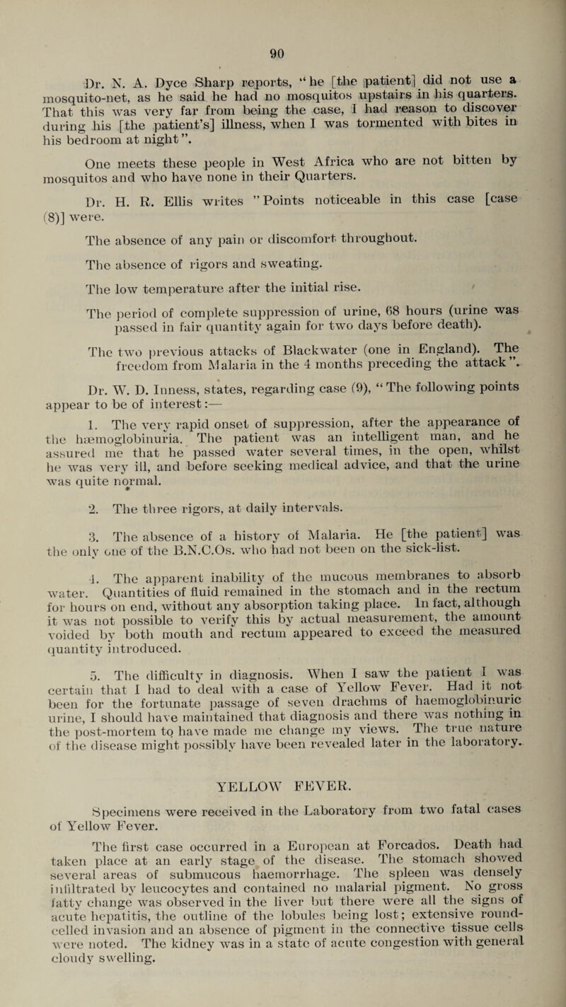 Dr. N. A. Dyce Sharp reports, “he [the [patient] did not use a inosquito-net, as he said he had no mosquitos upstairs in Ins quarters. That this was very far from being the case, I had reason to discover during his [the patient’s] illness, when I was tormented with bites in his bedroom at night”. One meets these people in West Africa who are not bitten by mosquitos and who have none in their Quarters. Dr. H. R. Ellis writes ’’Points noticeable in this case [case (8)] were. The absence of any pain or discomfort throughout. The absence of rigors and sweating. The low temperature after the initial rise. The period of complete suppression of urine, 68 hours (urine was passed in fair quantity again for two days before death). The two previous attacks of Blackwater (one in England). The freedom from Malaria in the 4 months preceding the attack . Dr. W. D. Inness, states, regarding case (9), “The following points appear to be of interest:— 1. The very rapid onset of suppression, after the appearance of the hsemoglobinuria. The patient was an intelligent man, and he assured me that he passed water several times, in the open, whilst he was very ill, and before seeking medical advice, and that the urine wjas quite normal. 2. The three rigors, at daily intervals. 3. The absence of a history of Malaria. He [the patient] was the only one of the B.N.C.Os. who had not been on the sick-list. 1. The apparent inability of the mucous membranes to absorb water. Quantities of fluid remained in the stomach and in the lectum for hours on end, without any absorption taking place. In lact, although it was not possible to verify this by actual measurement, the amount voided by both mouth and rectum appeared to exceed the measuied quantity introduced. 5. The difficulty in diagnosis. When I saw the patient I was certain that I had to deal with a case of Yellow Fever. Had it not been for the fortunate passage of seven drachms of haemoglobinuric urine, I should have maintained that diagnosis and there was nothing in the post-mortem to have made me change my views. The true nature of the disease might possibly have been revealed later in the laboratory. YELLOW FEVER. Specimens were received in the Laboratory from two fatal cases of Yellow Fever. The first case occurred in a European at Forcados. Death had taken place at an early stage of the disease. The stomach showed several areas of submucous haemorrhage. The spleen was densely infiltrated by leucocytes and contained no malarial pigment. No gross fatty change was observed in the liver but there were all the signs of acute hepatitis, the outline of the lobules being lost; extensive round- celled invasion and an absence of pigment in the connective tissue cells were noted. The kidney was in a state of acute congestion with general cloudy swelling.