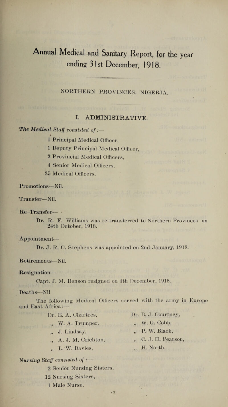 Annual Medical and Sanitary Report, for the year ending 31 st December, 1918. NORTHERN PROVINCES, NIGERIA. I. ADMINISTRATIVE. The Medical Staff consisted of :—- 1 Principal Medical Officer, 1 Deputy Principal Medical Officer, 2 Provincial Medical Officers, 4 Senior Medical Officers, 35 Medical Officers. Promotions—Nil. Transfer—Nil. Re-Transfer— • Dr. R. F. Williams was re-transferred to Northern Provinces on 24th October, 1918. Appointment— Dr. J. R. C. Stephens was appointed on 2nd January, 1918. Retir emen ts—Nil. Resignation— Oapt. J. M. Benson resigned on Deaths—Nil The following Medical Officers and East Africa :— Dr. E. A. Chartres, „ W. A. Trumper, „ J. Ijindsay, „ A. J. M. Crichton, „ L. W. Davies, th December, 1918. served with the army in Europe Dr. B. J. Courtney, „ W. G. Cobb, „ P. W. Black, „ C. J. H. Pearson, „ H. North. Nursing Staff consisted of :—- 2 Senior Nursing Sisters, 12 Nursing Sisters, 1 Male Nurse.