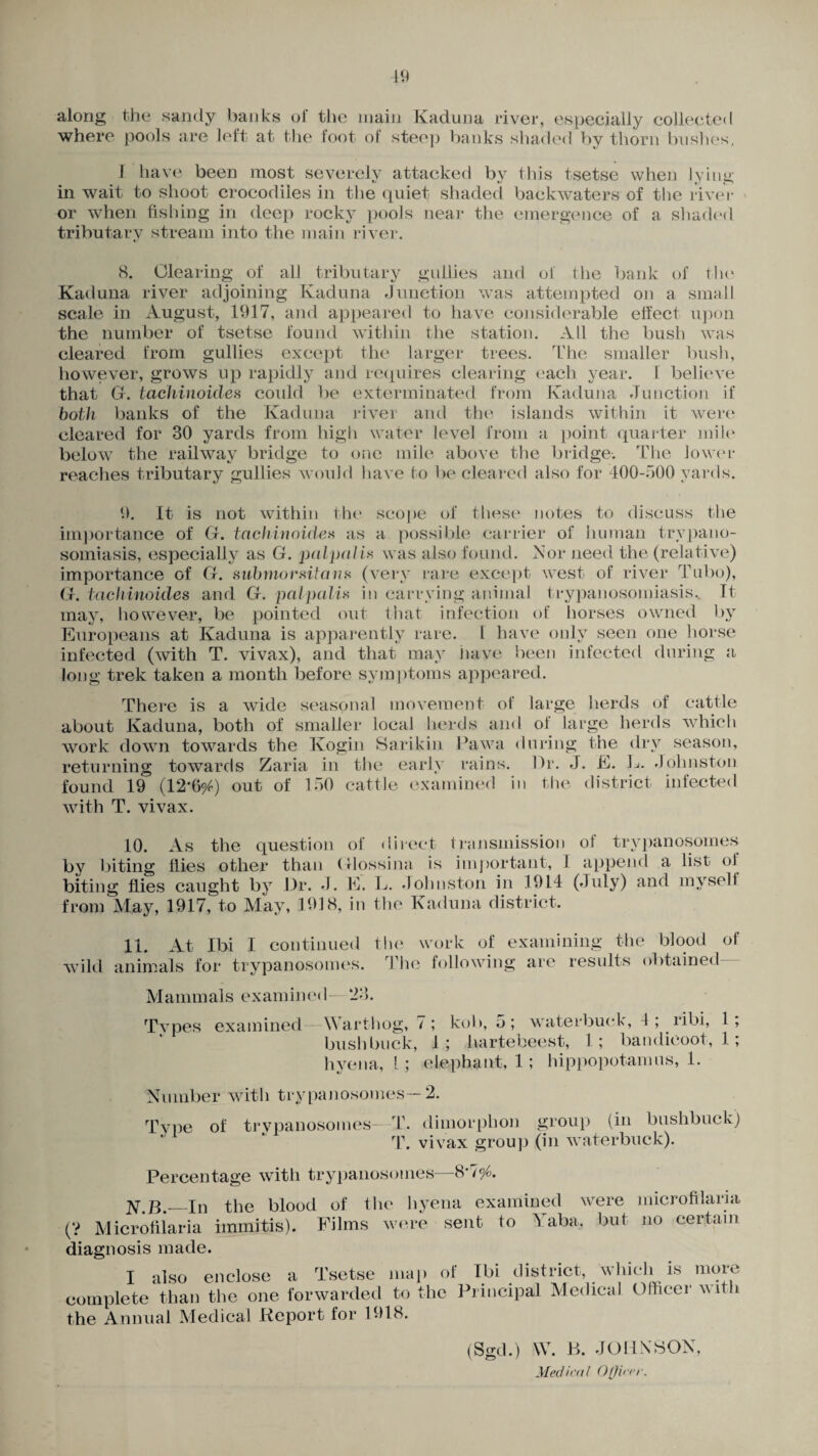 along the sandy banks of the main Kaduna river, especially collected where pools are left at the foot of steep banks shaded by thorn bushes, 1 have been most severely attacked bv this tsetse when lying in wait to shoot crocodiles in the quiet shaded backwaters of the river or when fishing in deep rocky pools near the emergence of a shaded tributary stream into the main river. 8. Clearing of all tributary gullies and of the bank of the Kaduna river adjoining Kaduna Junction was attempted on a small scale in August, 1917, and appeared to have considerable effect upon the number of tsetse found within the station. All the bush was cleared from gullies except the larger trees. The smaller bush, however, grows up rapidly and requires clearing each year, f believe that Gr. tachinoides could be exterminated from Kaduna Junction if both banks of the Kaduna river and the islands within it were cleared for 30 yards from high water level from a point quarter mile below the railway bridge to one mile above the bridge. The lower reaches tributary gullies would have to be cleared also for 400-500 yards. 9. It is not within the scope of these notes to discuss the importance of Gf. tachinoide# as a possible carrier of human trypano¬ somiasis, especially as Gf. palpal in was also found. Nor need the (relative) importance of Gr. submorsitan* (very rare except west of river Tubo), Gf. tachinoides and G. palpaliz in carrying animal trypanosomiasis. It may, however, be pointed out that infection of horses owned by Europeans at Kaduna is apparently rare. 1 have only seen one horse infected (with T. vivax), and that may have been infected during a long trek taken a month before symptoms appeared. There is a wide seasonal movement of large herds of cattle about Kaduna, both of smaller local herds and of large herds which work down towards the Kogin Sarikin Pawa during the dry season, returning towards Zaria in the early rains. Or. J. E. L. Johnston found 19 (12*696) out of 150 cattle examined in the district infected with T. vivax. 10. As the question of direct transmission ol trypanosomes by biting flies other than (flossina is important, I append a list ol biting flies caught by Dr. J. E. L. Johnston in 1914 (July) and myself from May, 1917, to May, 1918, in the Kaduna district. 11. At Ibi I continued the work of wild animals for trypanosomes. The folio win examining the blood of g are results obtained M a mm als ex am in ed —- 2 3. Types examined Wart hog, 7 ; kob, 5 ; waterbuck, 4 ; ribi, 1 ; bush buck, 1 ; hartebeest, 1 ; bandicoot, 1; hyena, 1; elephant, 1; hippopotamus, 1. Number with trypanosomes—2. Type of trypanosomes—T. dimorphon group (in bushbuck) T. vivax group (in waterbuck). Percentage with trypanosomes—8*796. N.B.—In (? Microfilaria diagnosis made. the blood of the hyena examined were microfilaria immitis). Films were sent to 5 aba, but no certain I also enclose a Tsetse map of complete than the one forwarded to the the Annual Medical Report for 1918. Ibi district, which is more Principal Medical Officer with (Sgd.) W. B. JOHNSON, Medical Officer.