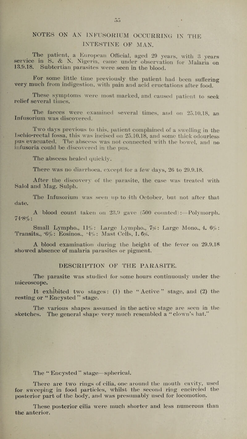 NOTES ON AN INFUSORIUM OCCURRING IN THE INTESTINE OF MAN. The patient, a European Official, aged 29 years, with 3 years service in S. & N. Nigeria, came under observation for Malaria on 13.9.18. Subtertian parasites were seen in the blood. For some little time previously the patient had been suffering very much from indigestion, with pain and acid eructations after food. These symptoms were most marked, and caused patient to seek relief several times. The faeces were examined Infusorium was discovered. several times, and on 25.10.18, an Two days previous to this, patient complained of a swelling in the Lschio-rectal fossa, this was incised on 25.10.18, and some thick odourless pus evacuated. The abscess was not connected with the bowel, and no infusoria could be discovered in the pus. The abscess healed quickly. There was no diarrhoea, except for a few days, 20 to 29.9.18. After the discovery of the parasite, the case was treated with Salol and Mag. Sulph. The Infusorium was seen up to 4th October, but not after that date. A. blood count taken on 23.9 gave (500 counted):—Polvmorph. 74-8%: Small Lympho., 11%: Large Lympho., 7%: Large Mono., 4. 6%: Transits., *6% : Eosinos., *4%: Mast Cells, 1. 696. A blood examination during the height of the fever on 29.9.18 showed absence of malaria parasites or pigment. DESCRIPTION OF THE PARASITE. The parasite was studied for some hours continuously under the microscope. It exhibited two stages: (1) the “Active” stage, and (2) the resting or “ Encysted ” stage. The various shapes assumed in the active stage are seen in the sketches. The general shape very much resembled a “clown’s hat.” The “Encysted” stage—spherical. There are two rings of cilia, one around the mouth cavity, used for sweeping in food particles, whilst the second ring encircled the posterior part of the body, and was presumably used for locomotion. These posterior cilia were much shorter and less numerous than the anterior.
