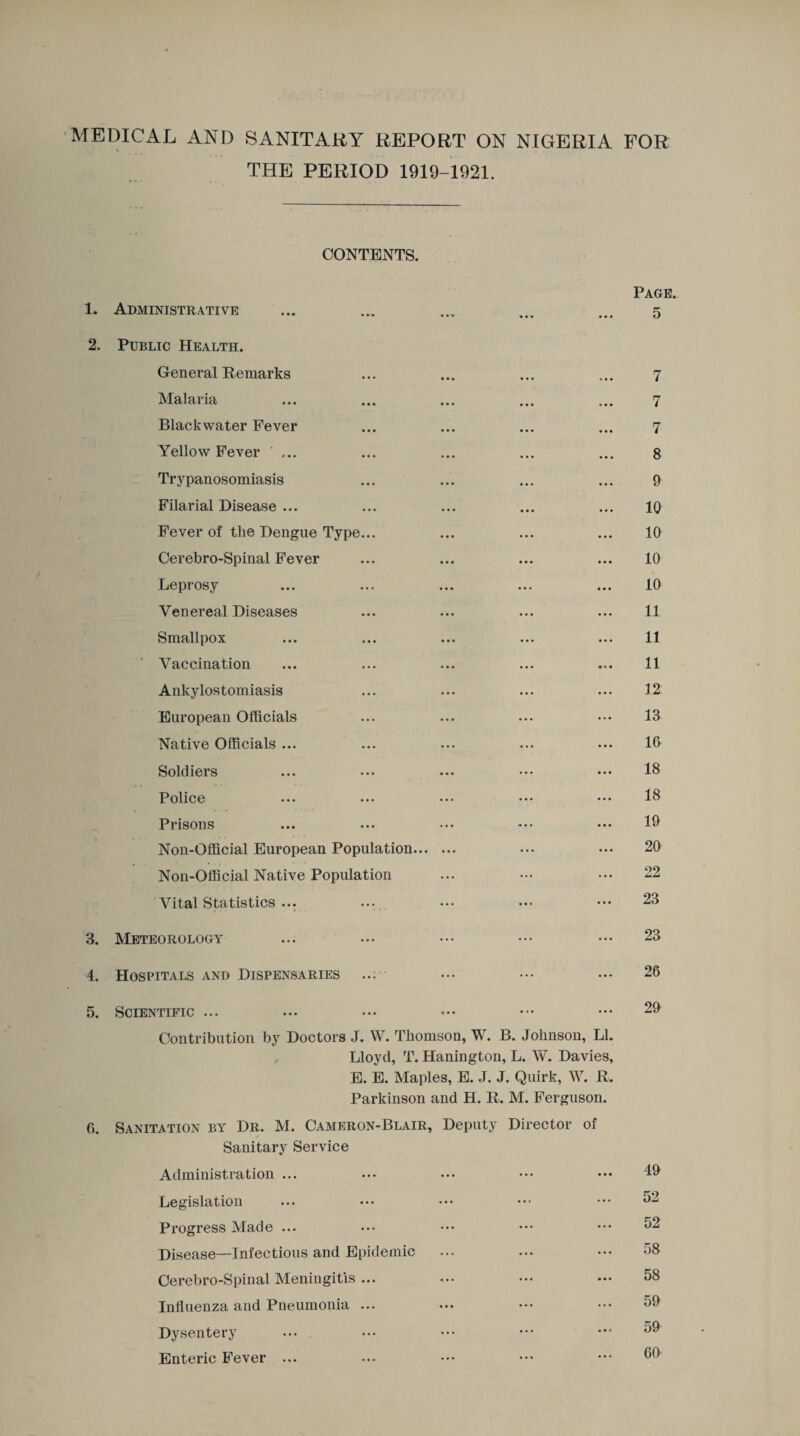 MEDICAL AND BANITARY REPORT ON NIGERIA FOR THE PERIOD 1919-1921. CONTENTS. 1. Administrative Page. 5 2. Public Health. General Remarks Malaria Blackwater Fever Yellow Fever ' ... Trypanosomiasis Filarial Disease ... Fever of the Dengue Type... Cerebro-Spinal Fever Leprosy Venereal Diseases Smallpox Vaccination Ankylostomiasis European Officials Native Officials ... Soldiers Police Prisons Non-Official European Population. Non-Official Native Population Vital Statistics ... 3. Meteorology 4. Hospitals and Dispensaries ... 5. Scientific ... Contribution by Doctors J. W. Thomson, W. B. Johnson, LI. , Lloyd, T. Hanington, L. W. Davies, E. E. Maples, E. J. J. Quirk, W. R. Parkinson and H. R. M. Ferguson. 0. Sanitation by Dr. M. Cameron-Blair, Deputy Director of Sanitary Service Administration ... Legislation Progress Made ... Disease—Infectious and Epidemic Cerebro-Spinal Meningitis ... Influenza and Pneumonia ... Dysentery Enteric Fever ... 7 7 7 8 9 10 10 10 10 11 11 11 12 13 16 18 18 19 20 22 23 23 26 29 49 52 52 58 58 59 59 60