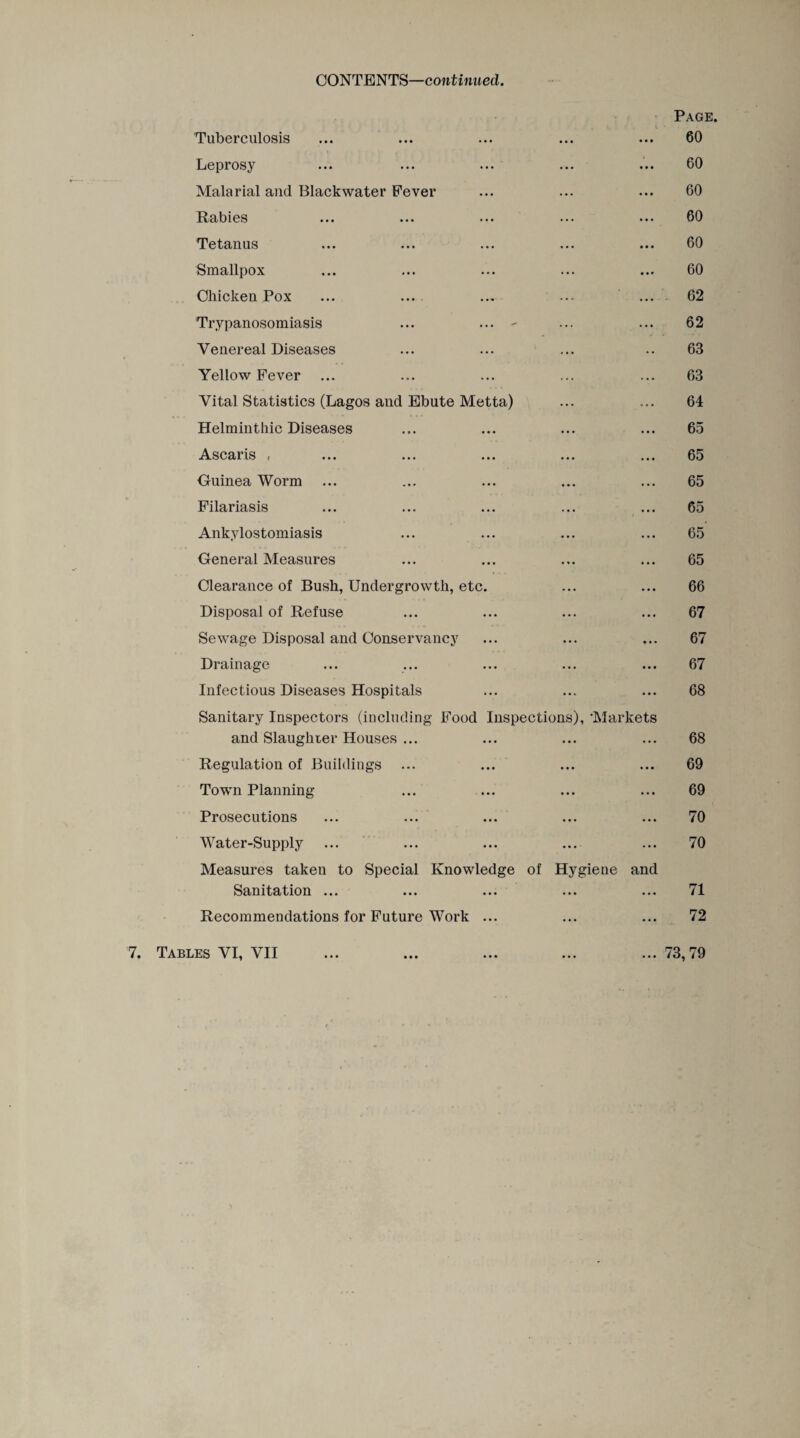 CONTENTS—continued. Page. Tuberculosis ... ... ... ... ... 60 Leprosy ... ... ... ... ... 60 Malarial and Blackwater Fever ... ... ... 60 Rabies ... ... ... ... ... 60 Tetanus ... ... ... ... ... 60 Smallpox ... ... ... ... ... 60 Chicken Pox ... ... ... ... 62 Trypanosomiasis ... ... - ... ... 62 Venereal Diseases ... ... ... .. 63 Yellow Fever ... ... ... ... ... 63 Vital Statistics (Lagos and Ebute Metta) ... ... 64 Helminthic Diseases ... ... ... ... 65 Ascaris , ... ... ... ... ... 65 Guinea Worm ... ... ... ... ... 65 Filariasis ... ... ... ... ... 65 Ankylostomiasis ... ... ... ... 65 General Measures ... ... ... ... 65 Clearance of Bush, Undergrowth, etc. ... ... 66 Disposal of Refuse ... ... ... ... 67 Sewage Disposal and Conservancy ... ... ... 67 Drainage ... ... ... ... ... 67 Infectious Diseases Hospitals ... ... ... 68 Sanitary Inspectors (including Food Inspections), 'Markets and Slaughter Houses ... ... ... ... 68 Regulation of Buildings ... ... ... ... 69 Town Planning ... ... ... ... 69 Prosecutions ... ... ... ... ... 70 Water-Supply ... ... ... ... ... 70 Measures taken to Special Knowledge of Hygiene and Sanitation ... ... ... ... ... 71 Recommendations for Future Work ... ... ... 72 7. Tables VI, VII ... 73,79