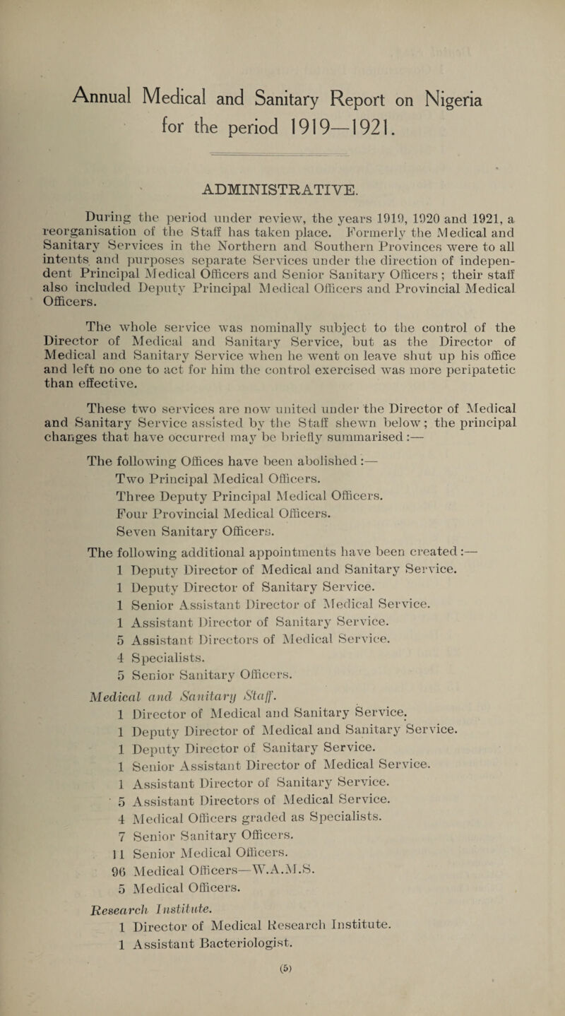 Annual Medical and Sanitary Report on Nigeria for the period 1919—1921. ADMINISTRATIVE. During the period under review, the years 1919, 1920 and 1921, a reorganisation of the Staff has taken place. Formerly the Medical and Sanitary Services in the Northern and Southern Provinces were to all intents and purposes separate Services under the direction of indepen¬ dent Principal Medical Officers and Senior Sanitary Officers ; their staff also included Deputy Principal Medical Officers and Provincial Medical Officers. The whole service was nominally subject to the control of the Director of Medical and Sanitary Service, but as the Director of Medical and Sanitary Service when he went on leave shut up his office and left no one to act for him the control exercised was more peripatetic than effective. These two services are now united under the Director of Medical and Sanitary Service assisted by the Staff shewn below ; the principal changes that have occurred may be briefly summarised:— The following Offices have been abolished:— Two Principal Medical Officers. Three Deputy Principal Medical Officers. Four Provincial Medical Officers. Seven Sanitary Officers. The following additional appointments have been created:— 1 Deputy Director of Medical and Sanitary Service. 1 Deputy Director of Sanitary Service. 1 Senior Assistant Director of Medical Service. I Assistant Director of Sanitary Service. 5 Assistant Directors of Medical Service. 4 Specialists. 5 Senior Sanitary Officers. Medical and Sanitary Staff. 1 Director of Medical and Sanitary Service. 1 Deputy Director of Medical and Sanitary Service. 1 Deputy Director of Sanitary Service. 1 Senior Assistant Director of Medical Service. 1 Assistant Director of Sanitary Service. ' 5 Assistant Directors of Medical Service. 4 Medical Officers graded as Specialists. 7 Senior Sanitary Officers. II Senior Medical Officers. 96 Medical Officers—W.A.M.S. 5 Medical Officers. Research Institute. 1 Director of Medical Research Institute. 1 Assistant Bacteriologist.