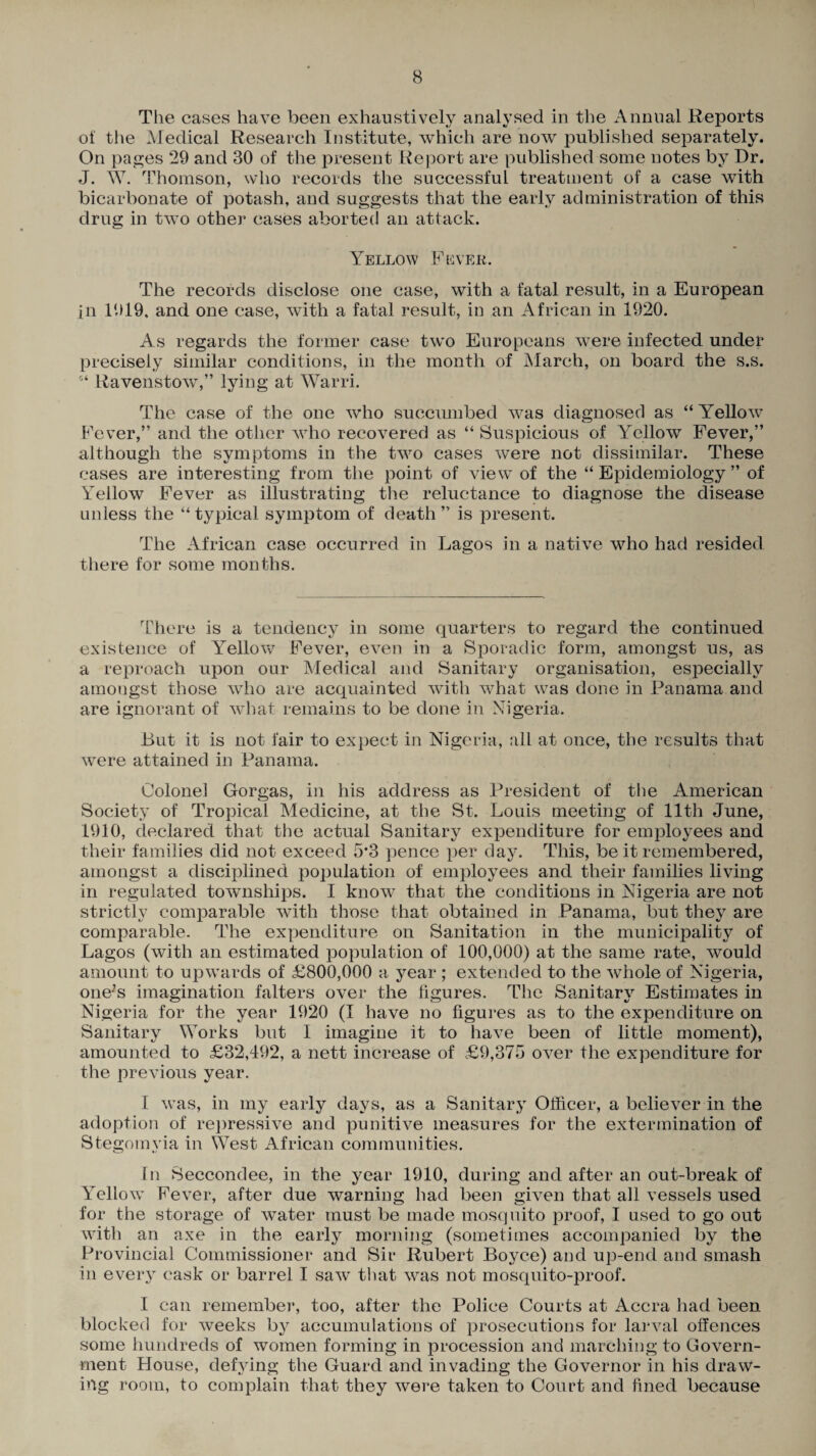 The cases have been exhaustively analysed in the Annual Reports of the Medical Research Institute, which are now published separately. On pages 29 and 30 of the present Report are published some notes by Dr. J. W. Thomson, who records the successful treatment of a case with bicarbonate of potash, and suggests that the early administration of this drug in two other cases aborted an attack. Yellow Fever. The records disclose one case, with a fatal result, in a European in 1919, and one case, with a fatal result, in an African in 1920. As regards the former case two Europeans were infected under precisely similar conditions, in the month of March, on board the s.s. 5‘ Ravenstow,” lying at Warri. The case of the one who succumbed was diagnosed as “ Yellow Fever,” and the other who recovered as “ Suspicious of Yellow Fever,” although the symptoms in the two cases were not dissimilar. These cases are interesting from the point of view of the “ Epidemiology ” of Yellow Fever as illustrating the reluctance to diagnose the disease unless the “typical symptom of death” is present. The African case occurred in Lagos in a native who had resided there for some months. There is a tendency in some quarters to regard the continued existence of YTellow Fever, even in a Sporadic form, amongst us, as a reproach upon our Medical and Sanitary organisation, especially amongst those who are acquainted with what was done in Panama and are ignorant of what remains to be done in Nigeria. Lut it is not fair to expect in Nigeria, all at once, the results that were attained in Panama. Colonel Gorgas, in his address as President of the American Society of Tropical Medicine, at the St. Louis meeting of 11th June, 1910, declared that the actual Sanitary expenditure for employees and their families did not exceed 5*3 pence per day. This, be it remembered, amongst a disciplined population of employees and their families living in regulated townships. I know that the conditions in Nigeria are not strictly comparable with those that obtained in Panama, but they are comparable. The expenditure on Sanitation in the municipality of Lagos (with an estimated population of 100,000) at the same rate, would amount to upwards of £800,000 a year ; extended to the whole of Nigeria, one-’s imagination falters over the figures. The Sanitary Estimates in Nigeria for the year 1920 (I have no figures as to the expenditure on Sanitary Works but I imagine it to have been of little moment), amounted to £32,492, a nett increase of £9,375 over the expenditure for the previous year. I was, in my early days, as a Sanitary Officer, a believer in the adoption of repressive and punitive measures for the extermination of Stegomvia in West African communities. In Seccondee, in the year 1910, during and after an out-break of Yellow Fever, after due warning had been given that all vessels used for the storage of water must be made mosquito proof, I used to go out with an axe in the early morning (sometimes accompanied by the Provincial Commissioner and Sir Hubert Boyce) and up-end and smash in every cask or barrel I saw that was not mosquito-proof. I can remember, too, after the Police Courts at Accra had been blocked for weeks by accumulations of prosecutions for larval offences some hundreds of women forming in procession and marching to Govern¬ ment House, defying the Guard and invading the Governor in his draw¬ ing room, to complain that they were taken to Court and fined because