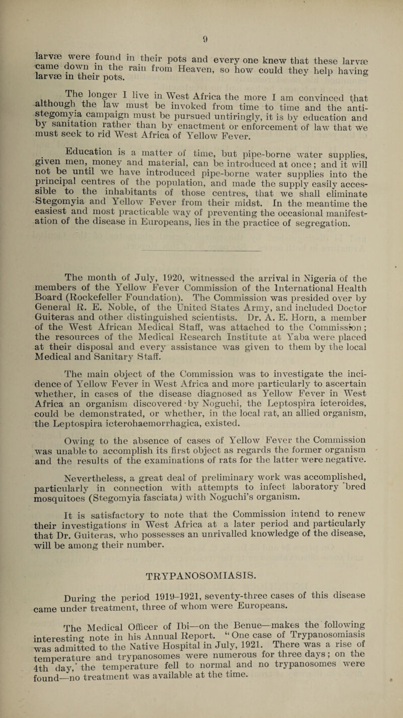 larvae were found in their pots and every one knew that these larvae came down in the ram from Heaven, so how could they help having larvae in xheir pots. 1 ie 011§er 1 ^ve i11 West Africa the more I am convinced that although the law must be invoked from time to time and the anti- stegomyia campaign must be pursued untiringly, it is by education and by sanitation rather than b}^ enactment or enforcement of law that we must seek to rid West Africa of Yellow Fever. Education is a matter oi time, but pipe-borne water supplies, given men, money and material, can be introduced at once; and it will not be until we have introduced pipe-borne water supplies into the principal centres of the population, and made the supply easily acces¬ sible to the inhabitants of those centres, that we shall eliminate Stegomyia and Itellow Fever from their midst. In the meantime the easiest and most practicable way of preventing the occasional manifest¬ ation of the disease in Europeans, lies in the practice of segregation. The month of July, 1920, witnessed the arrival in Nigeria of the members of the Yellow Fever Commission of the International Health Board (Rockefeller Foundation). The Commission was presided over by General R. E. Noble, of the United States Army, and included Doctor Guiteras and other distinguished scientists. Dr. A. E. Horn, a member of the West African Medical Staff, was attached to the Commission ; the resources of the Medical Research Institute at Yaba were placed at their disposal and every assistance was given to them by the local Medical and Sanitary Staff. The main object of the Commission was to investigate the inci¬ dence of Yellow Fever in West Africa and more particularly to ascertain whether, in cases of the disease diagnosed as Yellow Fever in West Africa an organism discovered • by Noguchi, the Leptospira icteroides, could be demonstrated, or whether, in the local rat, an allied organism, the Leptospira icterohaemorrhagica, existed. Owing to the absence of cases of Yellow Fever the Commission was unable to accomplish its first object as regards the former organism and the results of the examinations of rats for the latter were negative. Nevertheless, a great deal of preliminary work was accomplished, particularly in connection with attempts to infect laboratory bred mosquitoes (Stegomyia fasciata) with Noguchi’s organism. It is satisfactory to note that the Commission intend to renew their investigations' in West Africa at a later period and particularly that Dr. Guiteras, who possesses an unrivalled knowledge of the disease, will be among their number. TRYPANOSOMIASIS. During the period 1919-1921, seventy-three cases of this disease came under treatment, three of whom were Europeans. The Medical Officer of Ibi—on the Benue— makes the following interesting note in his Annual Report. “One case of Trypanosomiasis was admitted to the Native Hospital in July, 1921. There was a rise of temperature and trypanosomes were numerous for three days; on the 4th day,’the temperature fell to normal and no trypanosomes were found_no treatment was available at the time.