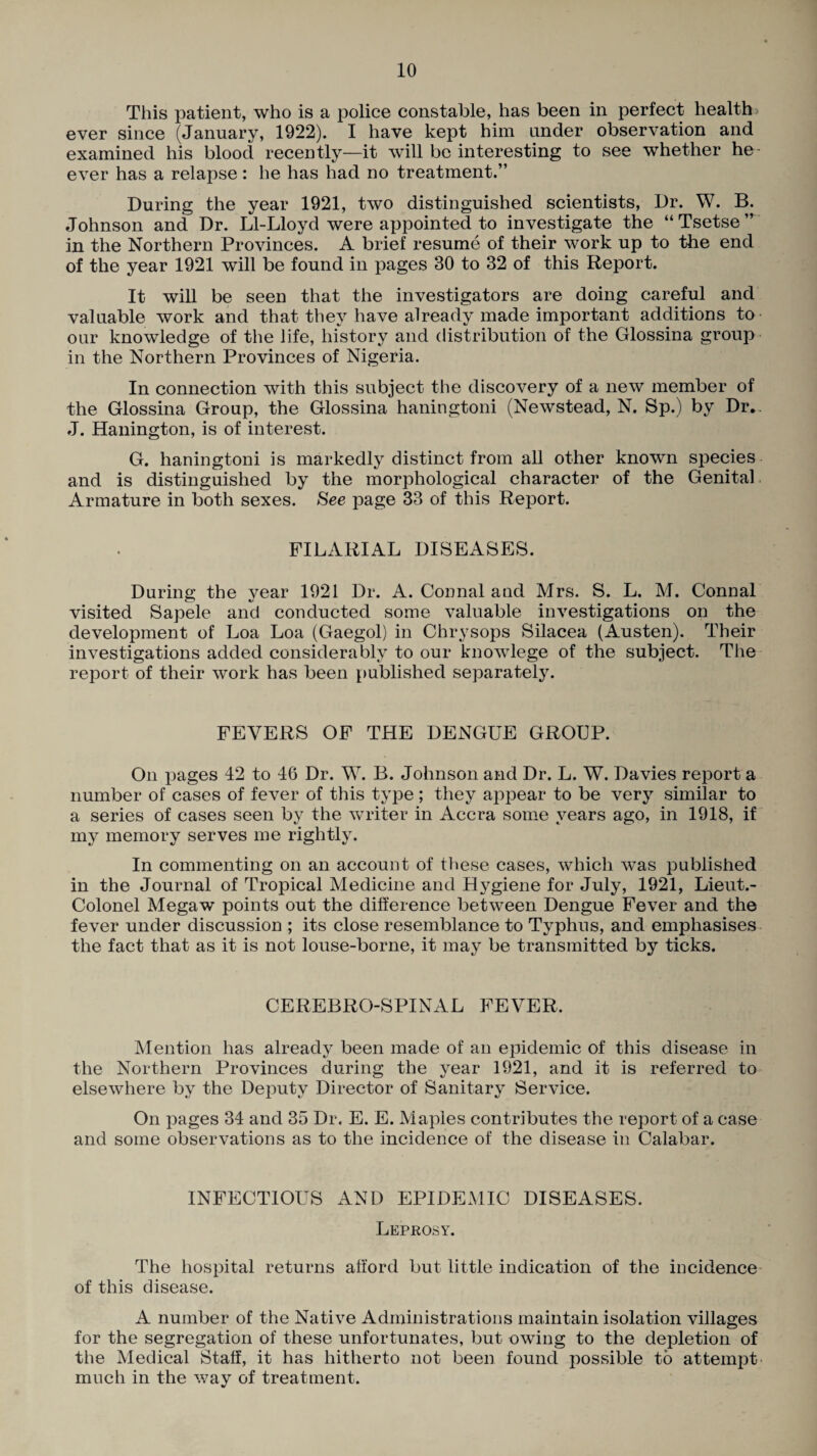 This patient, who is a police constable, has been in perfect health ' ever since (January, 1922). I have kept him tinder observation and examined his blood recently—it will be interesting to see whether he ever has a relapse: he has had no treatment.” During the year 1921, two distinguished scientists, Dr. W. B. Johnson and Dr. Ll-Lloyd were appointed to investigate the “Tsetse” in the Northern Provinces. A brief resume of their work up to the end of the year 1921 will be found in pages 30 to 32 of this Report. It will be seen that the investigators are doing careful and valuable work and that they have already made important additions to our knowledge of the life, history and distribution of the Glossina group in the Northern Provinces of Nigeria. In connection with this subject the discovery of a new member of the Glossina Group, the Glossina haningtoni (Newstead, N. Sp.) by Dr.. J. Hanington, is of interest. G. haningtoni is markedly distinct from all other known species and is distinguished by the morphological character of the Genital Armature in both sexes. See page 33 of this Report. FILARIAL DISEASES. During the year 1921 Dr. A. Connal and Mrs. S. L. M. Connal visited Sapele and conducted some valuable investigations on the development of Loa Loa (Gaegol) in Chrysops Silacea (Austen). Their investigations added considerably to our knowlege of the subject. The report of their work has been published separately. FEVERS OF THE DENGUE GROUP. On pages 42 to 46 Dr. W. B. Johnson and Dr. L. W. Davies report a number of cases of fever of this type ; they appear to be very similar to a series of cases seen by the writer in Accra some years ago, in 1918, if my memory serves me rightly. In commenting on an account of these cases, which was published in the Journal of Tropical Medicine and Hygiene for July, 1921, Lieut.- Colonel Megaw points out the difference between Dengue Fever and the fever under discussion ; its close resemblance to Typhus, and emphasises the fact that as it is not louse-borne, it may be transmitted by ticks. CEREBRO-SPINAL FEVER, Mention has already been made of an epidemic of this disease in the Northern Provinces during the year 1921, and it is referred to elsewhere by the Deputy Director of Sanitary Service. On pages 34 and 35 Dr. E. E. Maples contributes the report of a case and some observations as to the incidence of the disease in Calabar. INFECTIOUS AND EPIDEMIC DISEASES. Leprosy. The hospital returns afford but little indication of the incidence of this disease. A number of the Native Administrations maintain isolation villages for the segregation of these unfortunates, but owing to the depletion of the Medical Staff, it has hitherto not been found possible to attempt much in the way of treatment.