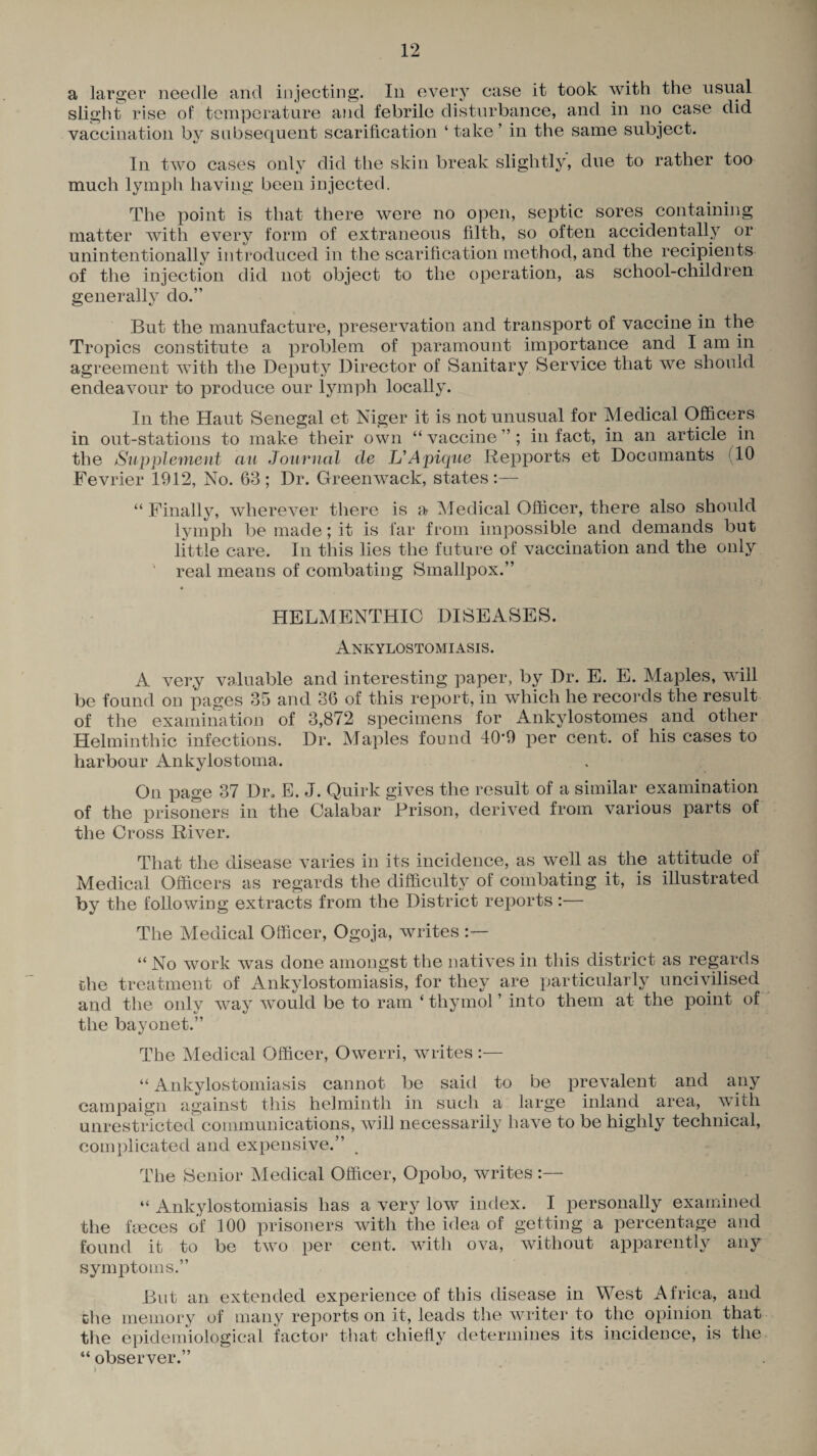 a larger needle and injecting. In every case it took with the usual slight rise of temperature and febrile disturbance, and. in no case did vaccination by subsequent scarification ‘take’ in the same subject. In two cases only did the skin break slightly, due to rather too much lymph having been injected. The point is that there were no open, septic sores containing matter with every form of extraneous filth, so often accidentally or unintentionally introduced in the scarification method, and the recipients of the injection did not object to the operation, as school-children generally do.” But the manufacture, preservation and transport of vaccine in the Tropics constitute a problem of paramount importance and I am in agreement with the Deputy Director of Sanitary Service that we should endeavour to produce our lymph locally. In the Haut Senegal et Niger it is not unusual for Medical Officers in out-stations to make their own “vaccine”; in fact, in an article in the Supplement ciu Journal de IJApique Repports et Documants (10 Fevrier 1912, No. 63; Dr. Greenwack, states:— “ Finally, wherever there is a Medical Officer, there also should lymph be made; it is far from impossible and demands but little care. In this lies the future of vaccination and the only ' real means of combating Smallpox.” HELMENTHIO DISEASES. Ankylostomiasis. A very valuable and interesting paper, by Dr. E. E. Maples, will be found on pages 35 and 36 of this report, in which he records the result of the examination of 3,872 specimens for Ankylostomes and other Helminthic infections. Dr. Maples found 40*9 per cent, of his cases to harbour Ankylostoma. On page 37 Dr, E. J. Quirk gives the result of a similar examination of the prisoners in the Calabar Prison, derived from various parts of the Cross River. That the disease varies in its incidence, as well as the attitude of Medical Officers as regards the difficulty of combating it, is illustrated by the following extracts from the District reports:— The Medical Officer, Ogoja, writes “ No work was done amongst the natives in this district as regards the treatment of Ankylostomiasis, for they are particularly uncivilised and the only way would be to ram ‘ thymol ’ into them at the point of the bayonet.” The Medical Officer, Owerri, writes :— “ Ankylostomiasis cannot be said to be prevalent and any campaign against this helminth in such a large inland area, with unrestricted communications, will necessarily have to be highly technical, complicated and expensive.” The Senior Medical Officer, Opobo, writes :— “ Ankylostomiasis has a very low index. I personally examined the fmces of 100 prisoners with the idea of getting a percentage and found it to be two per cent, with ova, without apparently any symptoms.” But an extended experience of this disease in West Africa, and the memory of many reports on it, leads the writer to the opinion that the epidemiological factor that chiefly determines its incidence, is the “ observer.” j ; . * *•