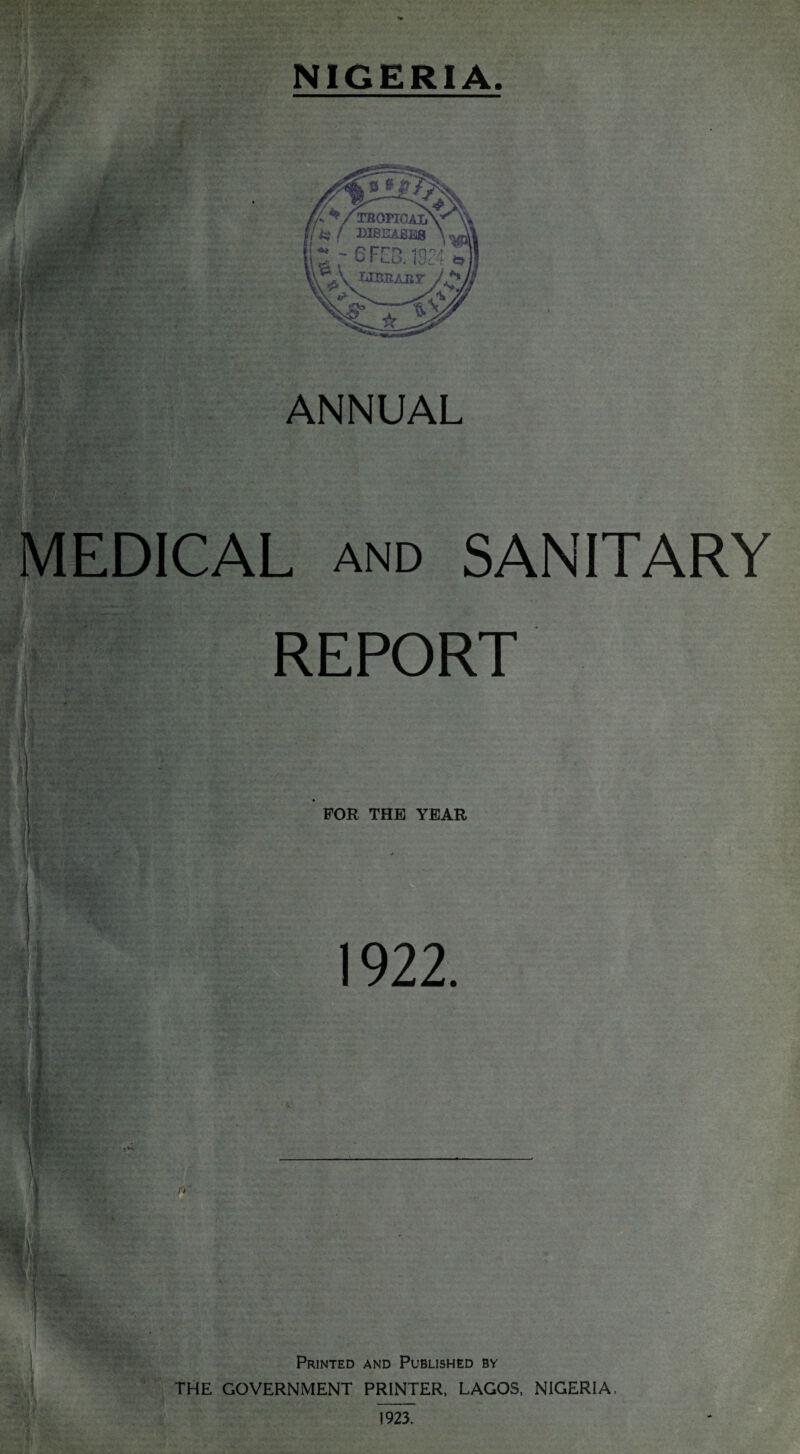 - n-\ NIGERIA ANNUAL EDICAL and SANITARY REPORT FOR THE YEAR Printed and Published by THE GOVERNMENT PRINTER, LAGOS, NIGERIA, 1923.