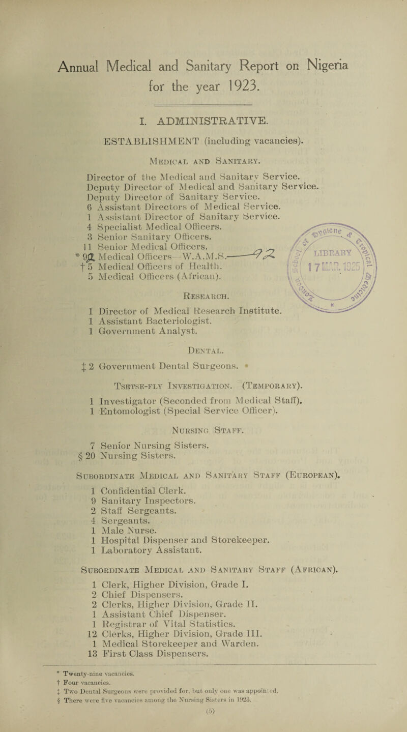 •P+ Annual Medical and Sanitary Report on Nigeria I. ADMINISTRATIVE. ESTABLISHMENT (including vacancies). Medical and Sanitary. Director of the Medical and Sanitary Service. Deputy Director of Medical and Sanitary Service Deputy Director of Sanitary Service. 6 Assistant Directors of Medical Service. 1 Assistant Director of Sanitary Service. 4 Specialist Medical Officers. 3 Senior Sanitary Officers. 11 Senior Medical Officers. * Medical Officers—W.A.M.S 5 Medical Officers (African). Research. 1 Director of Medical Research Institute. 1 Assistant Bacteriologist. 1 Government Analyst. Dental. J 2 Government Dental Surgeons. Tsetse-fly Investigation. (Temporary). 1 Investigator (Seconded from Medical Staff). 1 Entomologist (Special Service Officer). Nursing Staff. 7 Senior Nursing Sisters. § 20 Nursing Sisters. Subordinate Medical and Sanitary Staff (European). 1 Confidential Clerk. 9 Sanitary Inspectors. 2 Staff Sergeants. 4 Sergeants. 1 Male Nurse. 1 Hospital Dispenser and Storekeeper. 1 Laboratory Assistant. Subordinate Medical and Sanitary Staff (African). 1 Clerk, Higher Division, Grade I. 2 Chief Dispensers. 2 Clerks, Higher Division, Grade II. 1 Assistant Chief Dispenser. 1 Registrar of Vital Statistics. 12 Clerks, Higher Division, Grade III. 1 Medical Storekeeper and Warden. 13 First Class Dispensers. * Twenty-nine vacancies, t Four vacancies. Two Dental Surgeons were provided for, but only one was appoint'd. § There were five vacancies among the Nursing Sisters in 1923. (5)