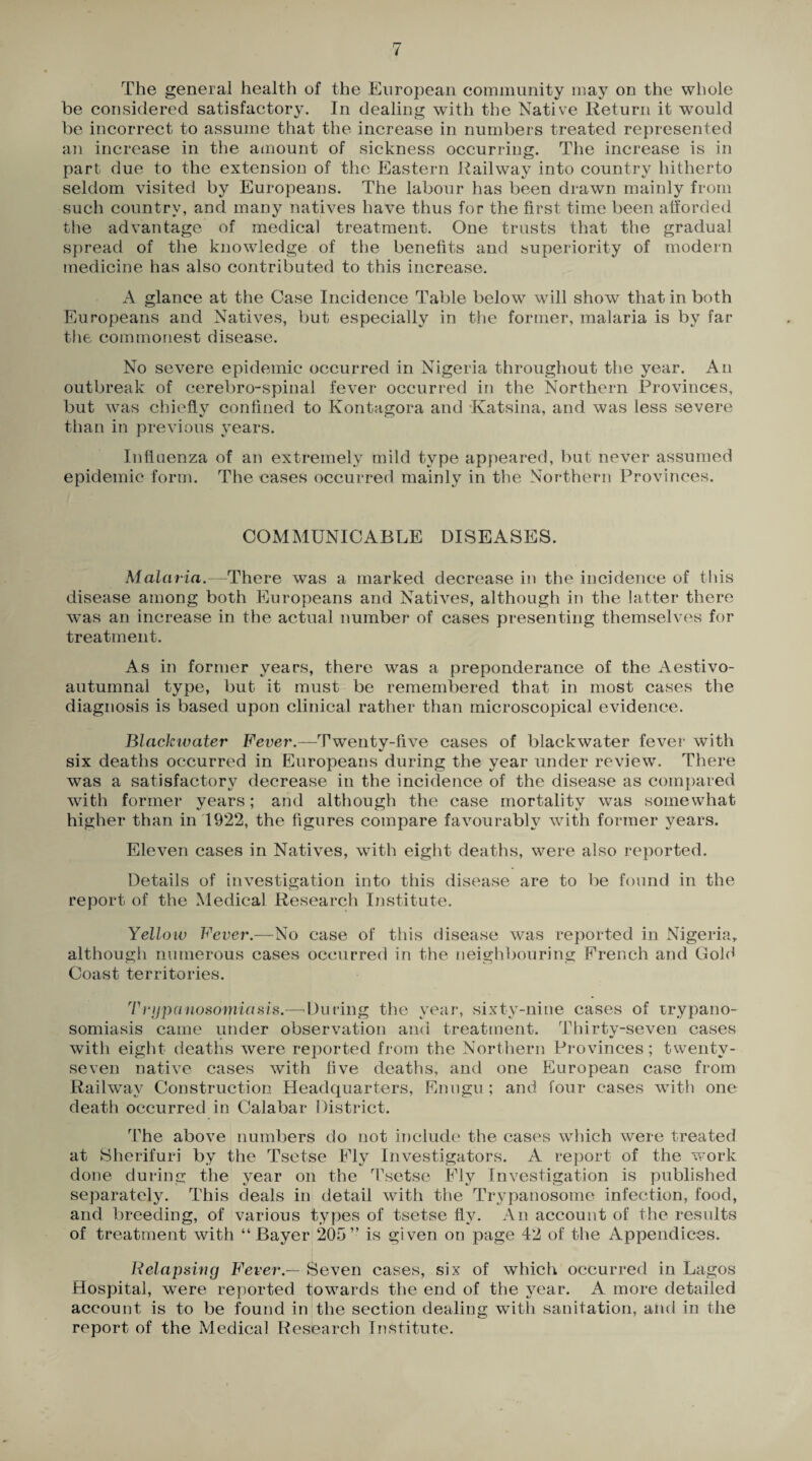 be considered satisfactory. In dealing with the Native Return it wmuld be incorrect to assume that the increase in numbers treated represented an increase in the amount of sickness occurring. The increase is in part due to the extension of the Eastern Railway into country hitherto seldom visited by Europeans. The labour has been drawn mainly from such country, and many natives have thus for the first time been afforded the advantage of medical treatment. One trusts that the gradual spread of the knowledge of the benefits and superiority of modern medicine has also contributed to this increase. A glance at the Case Incidence Table below will show that in both Europeans and Natives, but especially in the former, malaria is by far the commonest disease. No severe epidemic occurred in Nigeria throughout the year. An outbreak of cerebro-spinal fever occurred in the Northern Provinces, but w^as chiefly confined to Kontagora and Katsina, and was less severe than in previous years. Influenza of an extremely mild type appeared, but never assumed epidemic form. The cases occurred mainly in the Northern Provinces. COMMUNICABLE DISEASES. Malaria.—There was a marked decrease in the incidence of this disease among both Europeans and Natives, although in the latter there wTas an increase in the actual number of cases presenting themselves for treatment. As in former years, there was a preponderance of the Aestivo- autumnal type, but it must be remembered that in most cases the diagnosis is based upon clinical rather than microscopical evidence. Blackivater Fever.—Twenty-five cases of blackwater fever with six deaths occurred in Europeans during the year under review. There was a satisfactory decrease in the incidence of the disease as compared with former years; and although the case mortality wras somewhat higher than in 1922, the figures compare favourably with former years. Eleven cases in Natives, with eight deaths, were also reported. Details of investigation into this disease are to be found in the CJ report of the Medical Research Institute. Yellow Fever.—No case of this disease was reported in Nigeria, although numerous cases occurred in the neighbouring French and Gold Coast territories. Trijpanosomiasis.—During the year, sixty-nine cases of trypano¬ somiasis came under observation and treatment. Thirty-seven cases with eight deaths were reported from the Northern Provinces; twenty- seven native cases with five deaths, and one European case from Railway Construction Headquarters, Enugu; and four cases with one death occurred in Calabar District. The above numbers do not include the cases which were treated at Sherifuri by the Tsetse Fly Investigators. A report of the work done during the year on the Tsetse Fly Investigation is published separately. This deals in detail with the Trypanosome infection, food, and breeding, of various types of tsetse fly. An account of the results of treatment with “Bayer 205” is given on page 42 of the Appendices. Relapsing Fever — Seven cases, six of which occurred in Lagos Hospital, were reported towards the end of the year. A more detailed account is to be found in the section dealing with sanitation, and in the report of the Medical Research Institute.