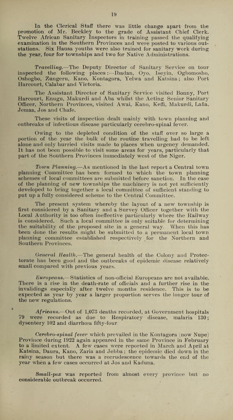 In the Clerical Staff there was little change apart from the promotion of Mr. Beckley to the grade of Assistant Chief Clerk. Twelve African Sanitary Inspectors in training passed the qualifying examination in the Southern Provinces and were posted to various out- stations. Six Hausa youths were also trained for sanitary work during the year, four for townships and two for Native Administrations. Travelling.—The Deputy Director of Sanitary Service on tour inspected the following places:—Ibadan, Oyo, Isevin, Ogbomosho, Oshogbo, Zungeru, Kano, Kontagora, Yelwa and Katsina; also Port Harcourt, Calabar and Victoria. The Assistant Director of Sanitary Service visited Bonny, Port Harcourt, Enugu, Makurdi and Aba whilst the Acting Senior Sanitary Officer, Northern Provinces, visited Awai, Kano, Keffi, Makurdi, Lafia, Jemaa, Jos and Chafe. These visits of inspection dealt mainly with town planning and outbreaks of infectious disease particularly cerebro-spinal fever. Owing to the depleted condition of the staff over so large a portion of the year the bulk of the routine travelling had to be left alone and only hurried visits made to places when urgency demanded. It has not been possible to visit some areas for years, particularly that part of the Southern Provinces immediately west of the Niger. Town Planning.—As mentioned in the last report a Central town planning Committee has been formed to which the town planning schemes of local committees are submitted before sanction. In the case of the planning of new townships the machinery is not yet sufficiently developed to bring together a local committee of sufficient standing to put up a fully considered scheme to the Central Committee. The present system whereby the layout of a new township is first considered by a Sanitary and a Survey Officer together with the Local Authority is too often ineffective particularly where the Railway is considered. Such a local committee is only suitable for determining the suitability of the proposed site in a general way. When this has been done the results might be submitted to a permanent local town planning committee established respectively for the Northern and Southern Provinces. General Health.—The general health of the Colony and Protec¬ torate has been good and the outbreaks of epidemic disease relatively small compared with previous years. Europeans.—Statistics of non-official Europeans are not available. There is a rise in the death-rate of officials and a further rise in the invalidings especially after twelve months residence. This is to be expected as year by year a larger proportion serves the longer tour of the new regulations. Africans.—Out of 1,073 deaths recorded, at Government hospitals 79 were recorded as due to Respiratory disease, malaria 130; dysentery 102 and diarrhoea fifty-four Cerebrospinal fever which prevailed in the Kontagora (qiow Nupe) Province during 1922 again appeared in the same Province in February to a limited extent. A few cases were reported in March and April at Katsina, Daura, Kano, Zaria and Jebba; the epidemic died down in the rainy season but there was a recrudescence towards the end of the year when a few cases occurred at Jos and Kaduna. Small-pox was reported from almost every province but no considerable outbreak occurred.