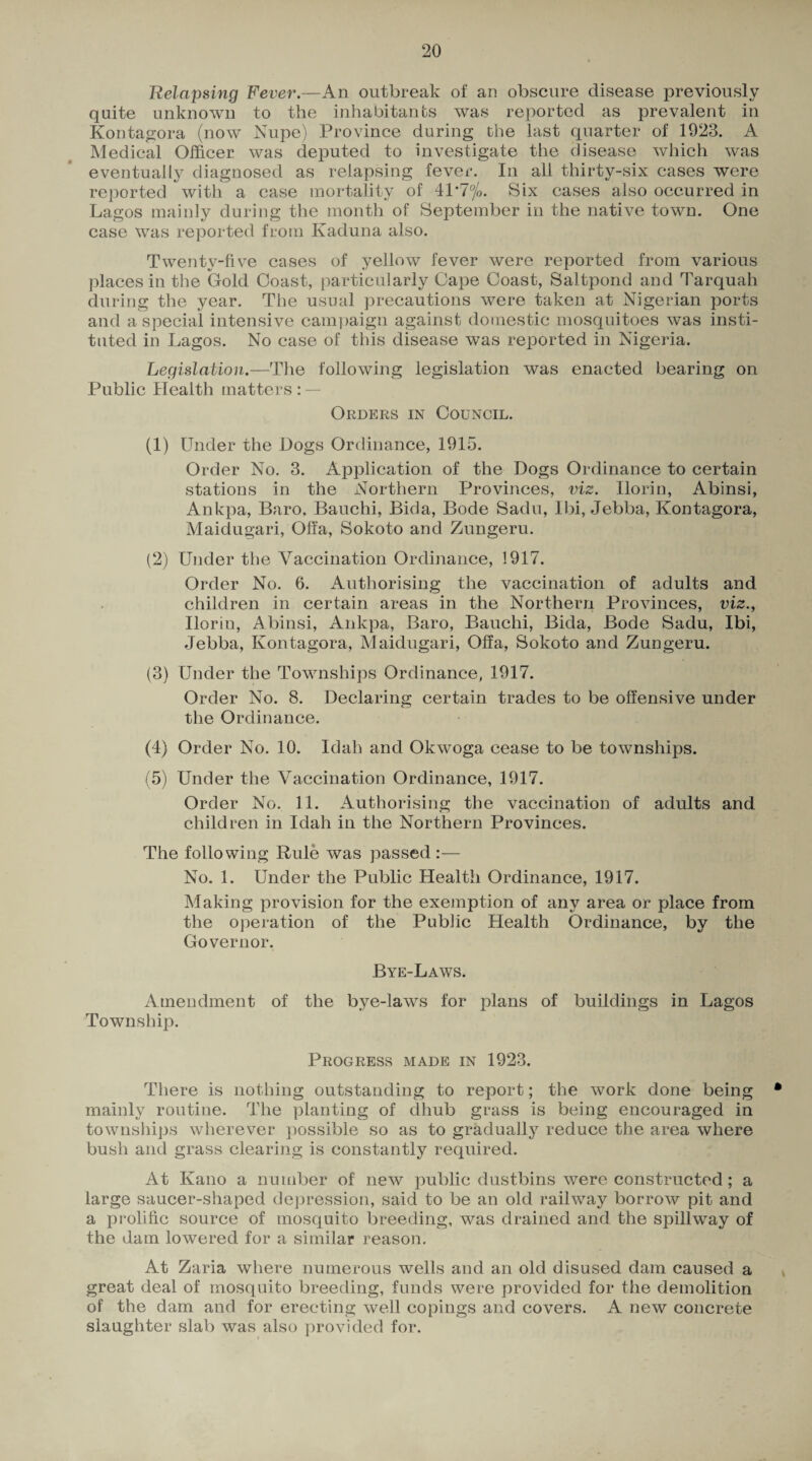 Relapsing Fever.—An outbreak of an obscure disease previously quite unknown to the inhabitants was reported as prevalent in Kontagora (now Nupe) Province during the last quarter of 1923. A Medical Officer was deputed to investigate the disease which was eventually diagnosed as relapsing fever. In all thirty-six cases were reported with a case mortality of 41*7%. Six cases also occurred in Lagos mainly during the month of September in the native town. One case was reported from Kaduna also. Twenty-five cases of yellow fever were reported from various places in the Gold Coast, particularly Cape Coast, Saltpond and Tarquah during the year. The usual precautions were taken at Nigerian ports and a special intensive campaign against domestic mosquitoes was insti¬ tuted in Lagos. No case of this disease was reported in Nigeria. Legislation.—The following legislation was enacted bearing on Public Health matters : — Orders in Council. (1) Under the Dogs Ordinance, 1915. Order No. 3. Application of the Dogs Ordinance to certain stations in the .Northern Provinces, viz. Ilorin, Abinsi, Ankpa, Baro, Bauchi, Bida, Bode Sadu, Ibi, Jebba, Kontagora, Maidugari, Olfa, Sokoto and Zungeru. (2) Under the Vaccination Ordinance, 1917. Order No. 6. Authorising the vaccination of adults and children in certain areas in the Northern Provinces, viz., Ilorin, Abinsi, Ankpa, Baro, Bauchi, Bida, Bode Sadu, Ibi, Jebba, Kontagora, Maidugari, Olfa, Sokoto and Zungeru. (3) Under the Townships Ordinance, 1917. Order No. 8. Declaring certain trades to be offensive under the Ordinance. (4) Order No. 10. Idah and Okwoga cease to be townships. (5) Under the Vaccination Ordinance, 1917. Order No. 11. Authorising the vaccination of adults and children in Idah in the Northern Provinces. The following Rule was passed :— No. 1. Under the Public Health Ordinance, 1917. Making provision for the exemption of any area or place from the operation of the Public Health Ordinance, by the Governor. Bye-Laws. Amendment of the bye-laws for plans of buildings in Lagos Township. Progress made in 1923. There is nothing outstanding to report; the work done being * mainly routine. The planting of dhub grass is being encouraged in townships wherever possible so as to gradually reduce the area where bush and grass clearing is constantly required. At Kano a number of new public dustbins were constructed; a large saucer-shaped depression, said to be an old railway borrow pit and a prolific source of mosquito breeding, was drained and the spillway of the dam lowered for a similar reason. At Zaria where numerous wells and an old disused dam caused a great deal of mosquito breeding, funds were provided for the demolition of the dam and for erecting well copings and covers. A new concrete slaughter slab was also provided for.