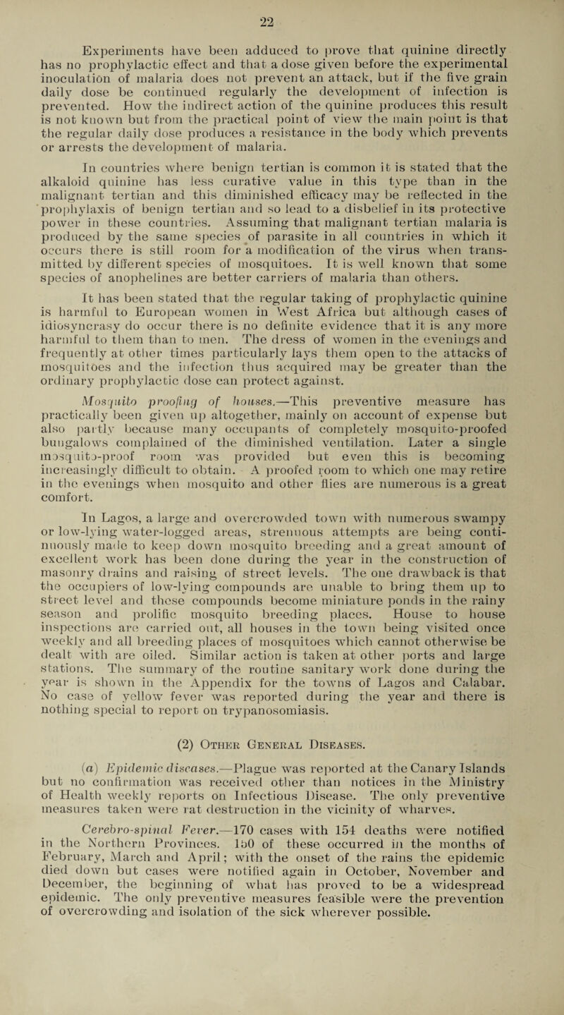 Experiments have been adduced to prove that quinine directly has no prophylactic effect and that a dose given before the experimental inoculation of malaria does not prevent an attack, but if the five grain daily dose be continued regularly the development of infection is prevented. How the indirect action of the quinine produces tins result is not known but from the practical point of view the main point is that the regular daily dose produces a resistance in the body which prevents or arrests the development of malaria. In countries where benign tertian is common it is stated that the alkaloid quinine has less curative value in this type than in the malignant tertian and this diminished efficacy may be reflected in the prophylaxis of benign tertian and so lead to a disbelief in its protective power in these countries. Assuming that malignant tertian malaria is produced by the same species of parasite in all countries in which it occurs there is still room for a modification of the virus when trans¬ mitted by different species of mosquitoes. It is well known that some species of anophelines are better carriers of malaria than others. It has been stated that the regular taking of prophylactic quinine is harmful to European women in West Africa but although cases of idiosyncrasy do occur there is no definite evidence that it is any more harmful to them than to men. The dress of women in the evenings and frequently at other times particularly lays them open to the attacks of mosquitoes and the infection thus acquired may be greater than the ordinary prophylactic dose can protect against. Mosquito proofing of houses.—This preventive measure has practically been given up altogether, mainly on account of expense but also partly because many occupants of completely mosquito-proofed bungalows complained of the diminished ventilation. Later a single mosquito-proof room was provided but even this is becoming increasingly difficult to obtain. A proofed room to which one may retire in the evenings when mosquito and other flies are numerous is a great comfort. In Lagos, a large and overcrowded town with numerous swampy or low-lying water-logged areas, strenuous attempts are being conti¬ nuously made to keep down mosquito breeding and a great amount of excellent work has been done during the year in the construction of masonry drains and raising of street levels. The one drawback is that the occupiers of low-lying compounds are unable to bring them up to street level and these compounds become miniature ponds in the rainy season and prolific mosquito breeding places. House to house inspections are carried out, all houses in the town being visited once weekly and all breeding places of mosquitoes which cannot otherwise be dealt with are oiled. Similar action is taken at other ports and large stations. The summary of the routine sanitary work done during the ypar is shown in the Appendix for the towns of Lagos and Calabar. No case of yellow fever was reported during the year and there is nothing special to report on trypanosomiasis. (2) Other General Diseases. (a) Epidemic diseases.—Plague was reported at the Canary Islands but no confirmation was received other than notices in the iVlinistry of Health weekly reports on Infectious Disease. The only preventive measures taken were rat destruction in the vicinity of wharves. Cerebro-spinal Fever.—170 cases with 154 deaths were notified in the Northern Provinces. 150 of these occurred in the months of February, March and April; with the onset of the rains the epidemic died down but cases were notified again in October, November and December, the beginning of what has proved to be a widespread epidemic. The oidy preventive measures feasible were the prevention of overcrowding and isolation of the sick wherever possible.