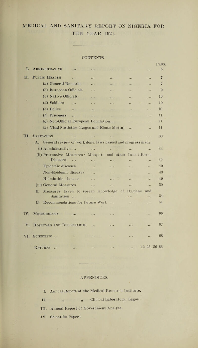 MEDICAL AND SANITARY REPORT ON NIGERIA FOR THE YEAR 1924. CONTENTS. I. II. in. Administrative ••• ••• ••• Page. 5 Public Health ••• ••• ••• 7 (a) General Remarks •.. 7 (b) European Officials ... 9 (o) Native Officials ... 10 (d) Soldiers ... 10 (e) Police ... 10 (f) Prisoners ... 11 (g) Non-Official European Population... 11 (h) Vital Statistics (Lagos and Ebute Metta) ... 11 Sanitation ... 33 A. General review of work done, laws passed and progress made (i) Administrative ... ... 33 (ii) Preventive Measures: Mosquito and other Diseases Insect-Borne 39 Epidemic diseases ... 40 Non-Epidemic diseases ... 48 Helminthic diseases ... 49 (iii) General Measures ... 50 B. Measures taken to Sfiread Knowledge of Sanitation ... Hygiene and 54 0. Recommendations for Future Work ... ... 54 TV. Meteorology 66 V, Hospitals and Dispensaries 67 VI. Scientific ... 68 Deturns 12-23, 56-66 APPENDICES. I. Annual Report of the Medical Research Institute. II. „ „ Clinical Laboratory, Lagos. III. Annual Report of Government Analyst. IV. Scientific Papers