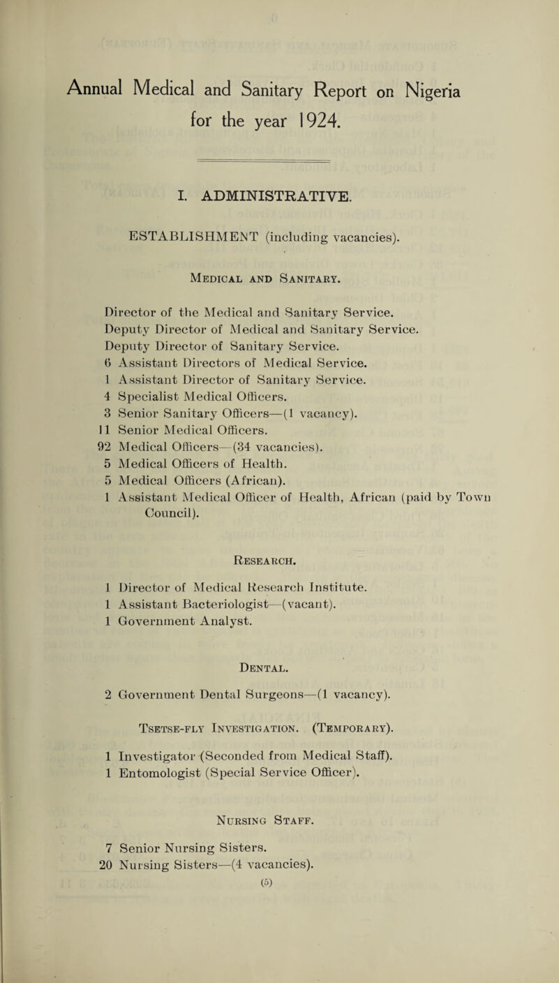 Annual Medical and Sanitary Report on Nigeria for the year 1924. I. ADMINISTRATIVE. ESTABLISHME^JT (including vacancies). Medical and Sanitary. Director of the Medical and Sanitary Service. Deputy Director of Medical and Sanitary Service. Deputy Director of Sanitary Service. 0 Assistant Directors of Medical Service. 1 Assistant Director of Sanitary Service. 4 Specialist Medical Officers. 3 Senior Sanitary Officers—(1 vacancy). 11 Senior Medical Officers. 92 Medical Officers—(34 vacancies). 5 Medical Officers of Health. 5 Medical Officers (African). 1 x4s8istant Medical Officer of Health, African (paid by Town Council). Research. 1 Director of Medical Research Institute. 1 Assistant Bacteriologist—(vacant). 1 Government Analyst. Dental. 2 Government Dental Surgeons—(1 vacancy). Tsetse-fly Investigation. (Temporary). 1 Investigator (Seconded from Medical Staff). 1 Entomologist (Special Service Officer). Nursing Staff. 7 Senior Nursing Sisters. 20 Nursing Sisters—(4 vacancies).