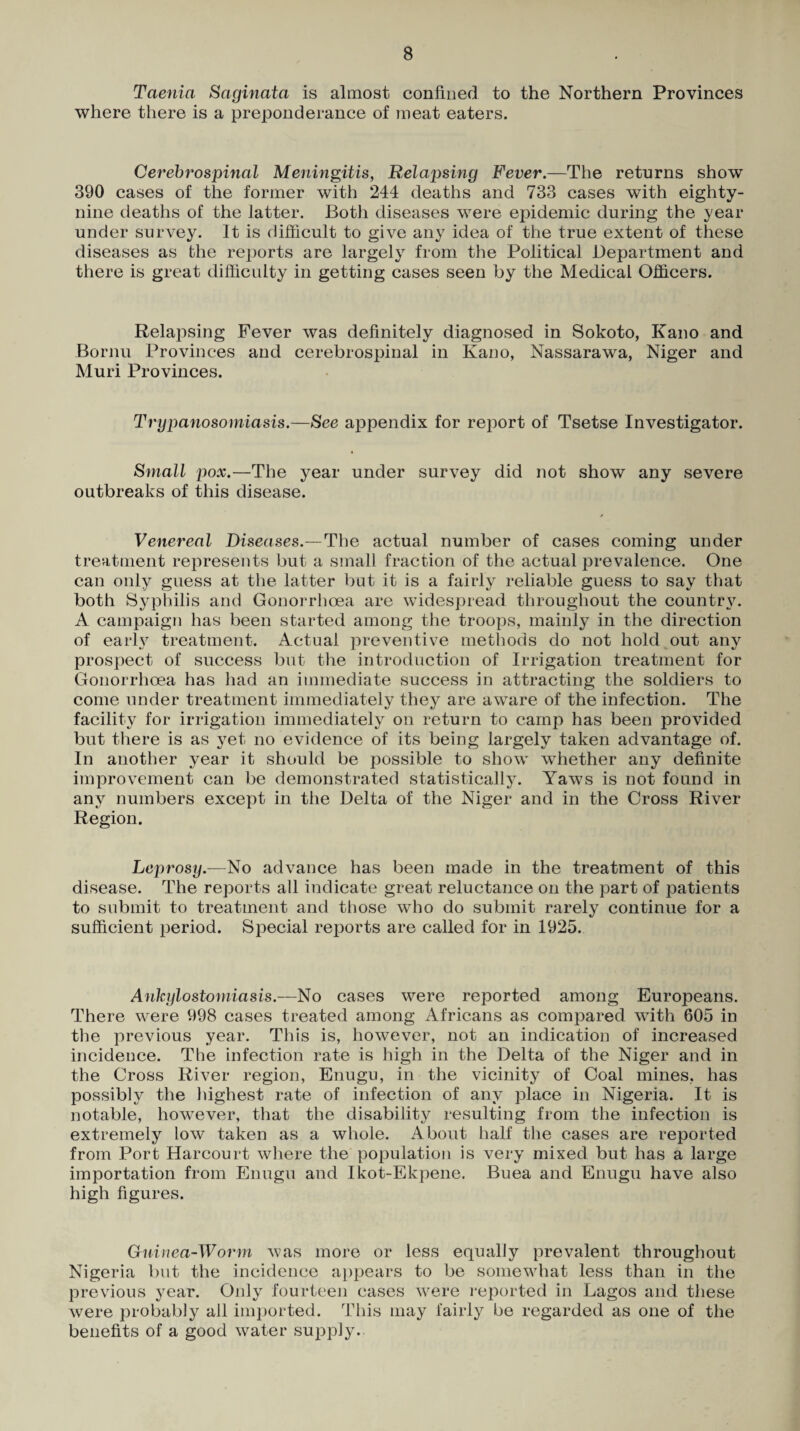Taenia Saginata is almost confined to the Northern Provinces where there is a preponderance of meat eaters. Cerebrospinal Meningitis, Eelapsing Fever,—The returns show 390 cases of the former with 244 deaths and 733 cases with eighty- nine deaths of the latter. Both diseases were epidemic during the year under survey. It is difficult to give any idea of the true extent of these diseases as the reports are largely from the Political Department and there is great difficulty in getting cases seen by the Medical Officers. Relapsing Fever was definitely diagnosed in Sokoto, Kano and Bornii Provinces and cerebrospinal in Kano, Nassarawa, Niger and Muri Provinces. Trypanosomiasis.—See appendix for report of Tsetse Investigator. Small pox.—The year under survey did not show any severe outbreaks of this disease. Venereal Diseases.—The actual number of cases coming under treatment represents but a small fraction of the actual prevalence. One can only gness at the latter but it is a fairly reliable guess to say that both Syphilis and Gonorrhoea are widespread throughout the country. A campaign has been started among the troops, mainly in the direction of earh treatment. Actual preventiv^e methods do not hold out any prospect of success but the introduction of Irrigation treatment for Gonorrhoea has had an immediate success in attracting the soldiers to come under treatment immediately they are aware of the infection. The facility for irrigation immediately on return to camp has been provided but there is as yet no evidence of its being largely taken advantage of. In another year it should be possible to show whether any definite improvement can be demonstrated statistically. Yaws is not found in any numbers except in the Delta of the Niger and in the Cross River Region. Leprosy.—No advance has been made in the treatment of this disease. The reports all indicate great reluctance on the part of patients to submit to treatment and those who do submit rarely continue for a sufficient period. Special reports are called for in 1925. Ankylostomiasis.—No cases were reported among Europeans. There were 998 cases treated among Africans as compared with 605 in the previous year. This is, however, not an indication of increased incidence. The infection rate is high in the Delta of the Niger and in the Cross River region, Enugu, in the vicinity of Coal mines, has possibly the highest rate of infection of any place in Nigeria. It is notable, however, that the disability resulting from the infection is extremely low taken as a whole. About half the cases are reported from Port Harcourt where the population is very mixed but has a large importation from Enugn and Ikot-Ekpene. Buea and Enugu have also high figures. Cuiuea-Wo7'm was more or less equally prevalent throughout Nigeria but the incidence appears to be somewhat less than in the previous year. Only fourteen cases were reported in Lagos and these were probably all im])orted. This may fairly be regarded as one of the benefits of a good water supply.