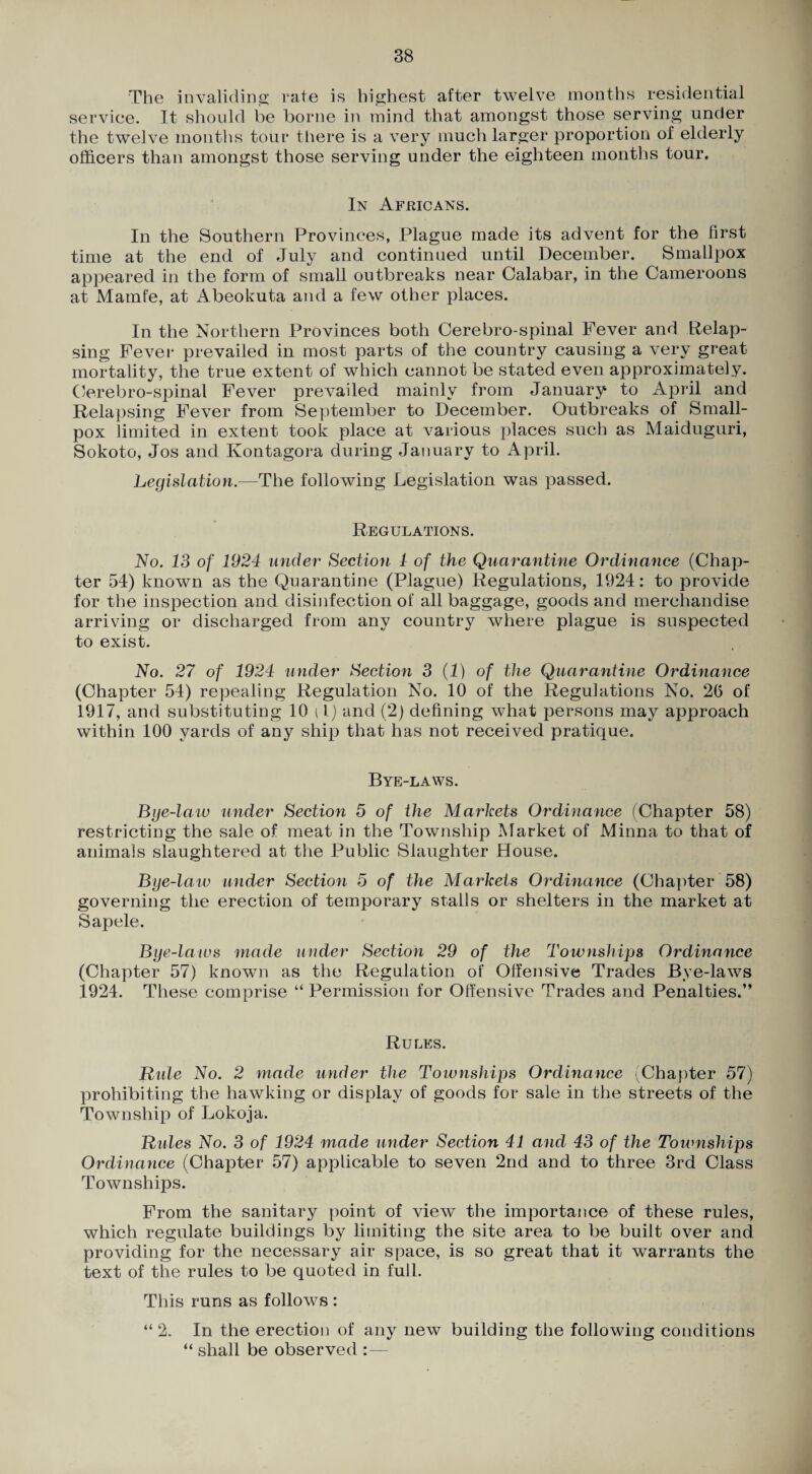 The invaliding; rate is highest after twelve months residential serviee. It should be borne in mind that amongst those serving under the twelve months tour there is a very much larger proportion of elderly officers than amongst those serving under the eighteen months tour. In Africans. In the Southern Provinces, Plague made its advent for the first time at the end of July and continued until December. Smallpox appeared in the form of small outbreaks near Calabar, in the Cameroons at Mamfe, at Abeokuta and a few other places. In the Northern Provinces both Cerebro-spinal Fever and Relap¬ sing Fevei' prevailed in most parts of the country causing a very great mortality, the true extent of which cannot be stated even approximately. Cerebro-spinal Fever prevailed mainly from January to April and Relapsing Fever from September to December. Outbreaks of Small¬ pox limited in extent took place at various places such as Maiduguri, Sokoto, Jos and Kontagora during January to April. Legislation.—The following Legislation was passed. Regulations. No. 13 of 1924 under Section 1 of the Quarantine Ordinance (Chap¬ ter 54) known as the Quarantine (Plague) Regulations, 1924: to provide for the inspection and disinfection of all baggage, goods and merchandise arriving or discharged from any country where plague is suspected to exist. No. 27 of 1924 under Section 3 {!) of the Quarantine Ordinance (Chapter 54) repealing Regulation No. 10 of the Regulations No. 26 of 1917, and substituting 10 i Ij and (2) defining what persons may approach within 100 yards of any ship that has not received pratique. Bye-laws. Bye-laiv under Section 5 of the Markets Ordinance (Chapter 58) restricting the sale of meat in the Township Market of Minna to that of animals slaughtered at the Public Slaughter House. Bye-laiu under Section 5 of the Markets Ordinance (Chapter 58) governing the erection of temporary stalls or shelters in the market at Sapele. Bye-laws made under Section 29 of the Townships Ordinance (Chapter 57) known as the Regulation of Offensive Trades Bye-laws 1924. These comprise “ Permission for Offensive Trades and Penalties.” Rules. Ride No. 2 made under the Townships Ordinance ^Chapter 57) prohibiting the hawking or display of goods for sale in the streets of the Township of Lokoja. Rules No. 3 of 1924 made under Section 41 and 43 of the Townships Ordinarwe (Chapter 57) applicable to seven 2nd and to three 3rd Class Townships. From the sanitary point of view the importance of these rules, which regulate buildings by limiting the site area to be built over and providing for the necessary air space, is so great that it warrants the text of the rules to be quoted in full. This runs as follows : “ 2. In the erection of any new building the following conditions ” shall be observed :—