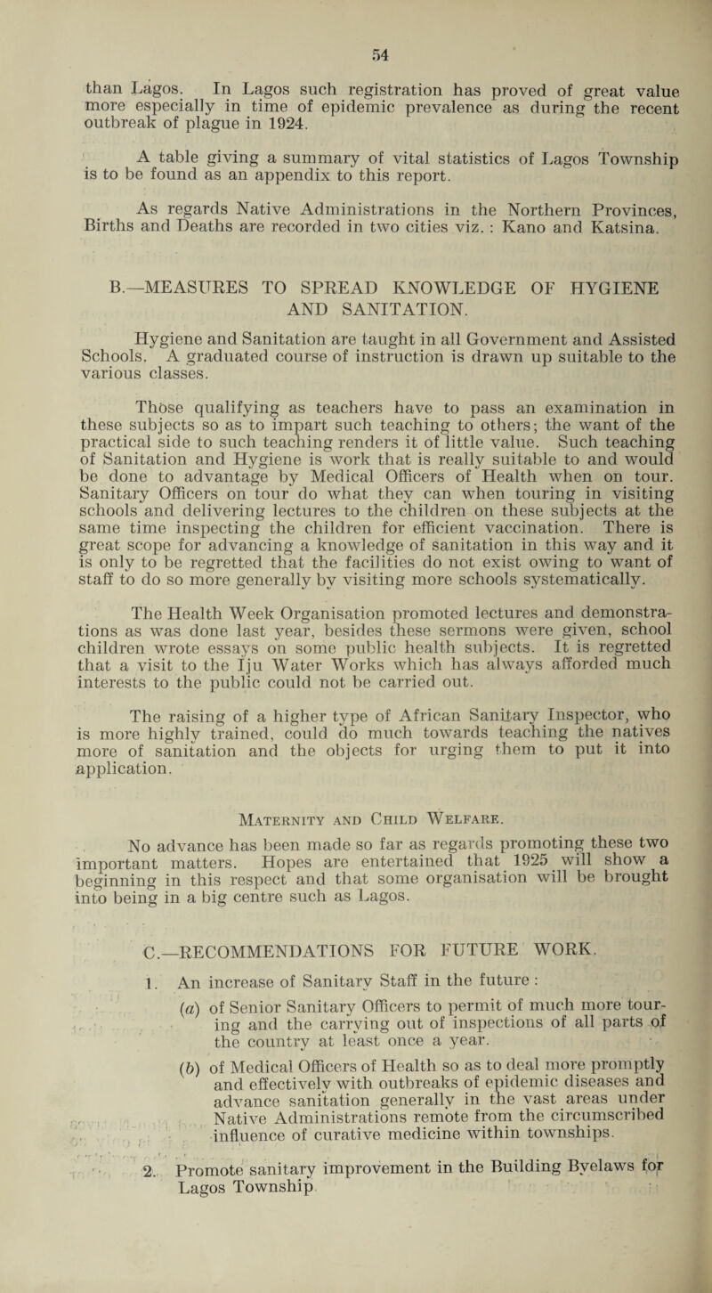 than Lagos. In Lagos such registration has proved of great value more especially in time of epidemic prevalence as during the recent outbreak of plague in 1924. ' A table giving a summary of vital statistics of Lagos Township is to be found as an appendix to this report. As regards Native Administrations in the Northern Provinces, Births and Deaths are recorded in two cities viz. : Kano and Katsina. B.—MEASURES TO SPREAD KNOWLEDGE OF HYGIENE AND SANITATION. Hygiene and Sanitation are taught in all Government and Assisted Schools. A graduated course of instruction is drawn up suitable to the various classes. Those qualifying as teachers have to pass an examination in these subjects so as to impart such teaching to others; the want of the practical side to such teaching renders it of little value. Such teaching of Sanitation and Hygiene is work that is really suitable to and would be done to advantage by Medical Officers of Health when on tour. Sanitary Officers on tour do what they can when touring in visiting schools and delivering lectures to the children on these subjects at the same time inspecting the children for efficient vaccination. There is great scope for advancing a knowledge of sanitation in this way and it is only to be regretted that the facilities do not exist owing to want of staff to do so more generally by visiting more schools systematically. The Health Week Organisation promoted lectures and demonstra¬ tions as was done last year, besides these sermons were given, school children wrote essays on some public health subjects. It is regretted that a visit to the Iju Water Works which has always afforded much interests to the public could not be carried out. The raising of a higher type of African Sanitary Inspector, who is more highly trained, could do much towards teaching the natives more of sanitation and the objects for urging them to put it into application. Maternity and Child Welfare. No advance has been made so far as regards promoting these two important matters. Hopes are entertained that 1925 will show a beginning in this respect and that some organisation will be brought into being in a big centre such as Lagos. RECOMMENDATIONS FOR FUTURE WORK. ; ■ 1. An increase of Sanitary Staff in the future : {a) of Senior Sanitary Officers to permit of much more tour¬ ing and the carrying out of inspections of all parts .of the country at least once a year. (6) of Medical Officers of Health so as to deal more promptly and effectively with outbreaks of epidemic diseases and advance sanitation generally in the vast areas under Native Administrations remote from the circumscribed influence of curative medicine within townships. I Promote sanitary improvement in the Building Byelaws for Lagos Township. ' • '