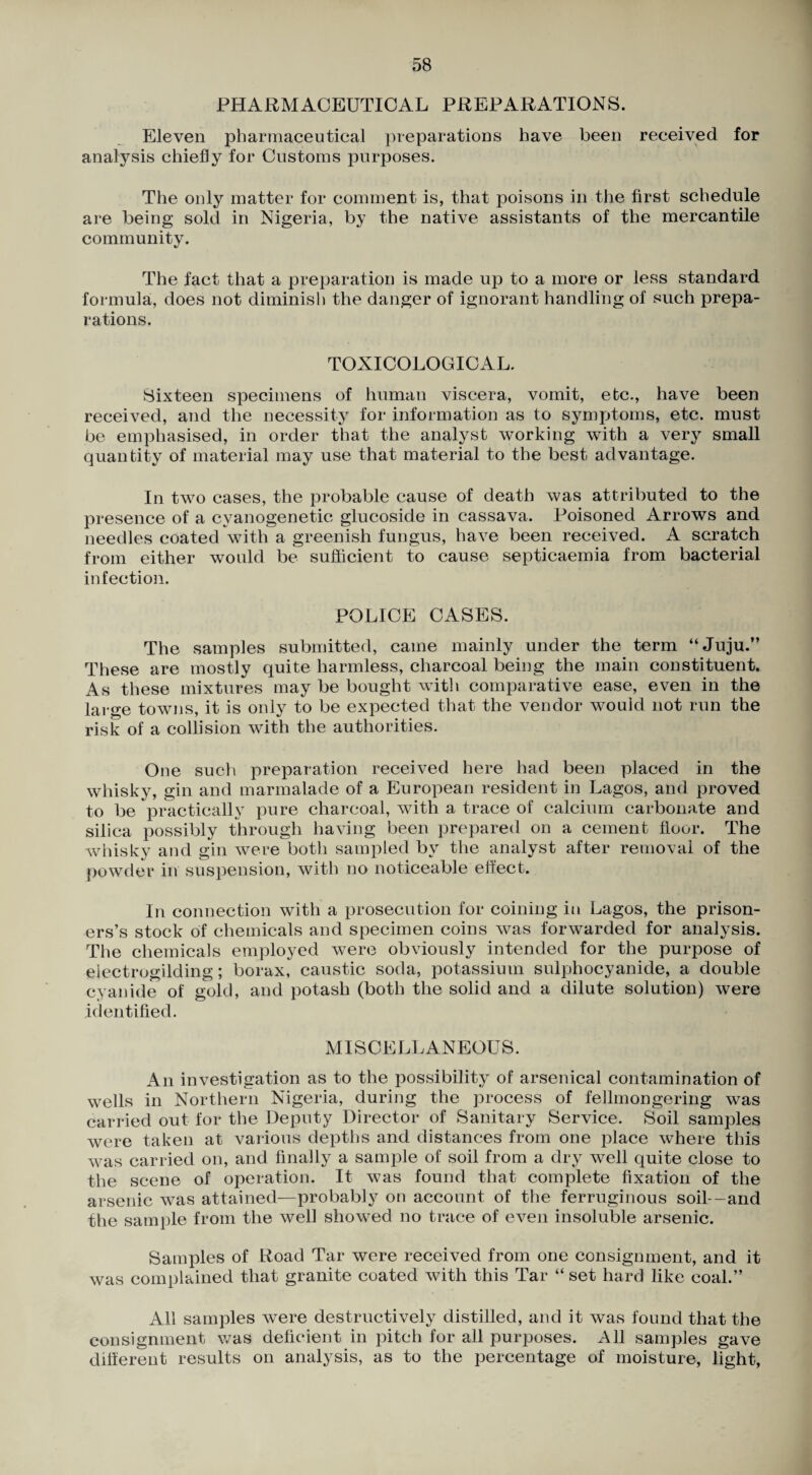 PHARMACEUTICAL PREPARATIONS. Eleven pharmaceutical })reparations have been received for analysis chiefly for Customs purposes. The only matter for comment is, that poisons in the first schedule are being sold in Nigeria, by the native assistants of the mercantile community. The fact that a preparation is made up to a more or less standard formula, does not diminish the danger of ignorant handling of such prepa¬ rations. TOXICOLOGICAL. Sixteen specimens of human viscera, vomit, etc., have been received, and the necessity for information as to sym^Aoms, etc. must be emphasised, in order that the analyst working with a very small quantity of material may use that material to the best advantage. In two cases, the probable cause of death was attributed to the presence of a cyanogenetic glucoside in cassava. Poisoned Arrows and needles coated with a greenish fungus, have been received. A scratch from either would be sufficient to cause septicaemia from bacterial infection. POLICE CASES. The samples submitted, came mainly under the term “Juju.” These are mostly quite harmless, charcoal being the main constituent. As these mixtures may be bought with comparative ease, even in the large towns, it is only to be expected that the vendor would not run the risk of a collision with the authorities. One such preparation received here had been placed in the whisky, gin and marmalade of a European resident in Lagos, and proved to be practically pure charcoal, with a trace of calcium carbonate and silica possibly through having been prepared on a cement floor. The whisky and gin were both sampled by the analyst after removal of the powder in suspension, with no noticeable effect. In connection with a prosecution for coining in Lagos, the prison¬ ers’s stock of chemicals and specimen coins was forwarded for analysis. The chemicals employed were obviously intended for the purpose of eiectrogilding; borax, caustic soda, potassium sulphocyanide, a double cyanide of gold, and potash (both the solid and a dilute solution) were identified. MISCELLANEOUS. An investigation as to the possibility of arsenical contamination of wells in Northern Nigeria, during the process of fellmongering was carried out for the Deputy Director of Sanitary Service. Soil samples were taken at vaiious depths and distances from one place where this was carried on, and finally a sample of soil from a dry well quite close to the scene of operation. It was found that complete fixation of the arsenic was attained—probably on account of the ferruginous soil—and the sample from the well showed no trace of even insoluble arsenic. Samples of Road Tar were received from one consignment, and it was complained that granite coated with this Tar “ set hard like coal.” All samples were destructively distilled, and it was found that the consignment was deficient in pitch for all purposes. All samples gave different results on analysis, as to the percentage of moisture, light.