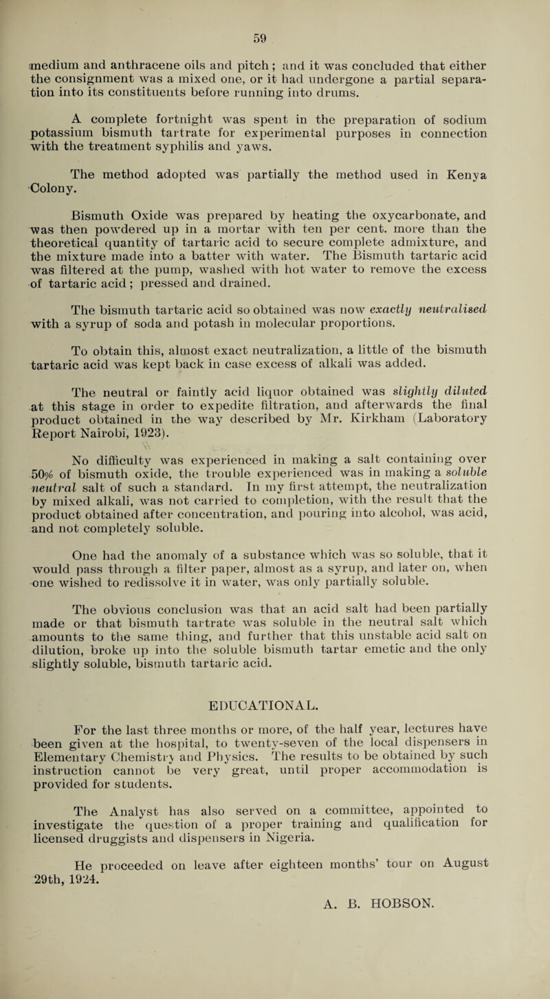 medium and anthracene oils and pitch ; and it was concluded that either the consignment was a mixed one, or it had undergone a partial separa¬ tion into its constituents before running into drums. A complete fortnight was spent in the preparation of sodium potassium bismuth tartrate for experimental purposes in connection with the treatment syphilis and yaws. The method adopted was partially the method used in Kenya Colony. Bismuth Oxide was prepared by heating the oxycarbonate, and was then powdered up in a mortar with ten per cent, more than the theoretical quantity of tartaric acid to secure complete admixture, and the mixture made into a batter with water. The Bismuth tartaric acid was filtered at the pump, washed with hot water to remove the excess of tartaric acid ; pressed and drained. The bismuth tartaric acid so obtained was now exactly neutralised with a syrup of soda and potash in molecular proportions. To obtain this, almost exact neutralization, a little of the bismuth tartaric acid was kept back in case excess of alkali was added. The neutral or faintly acid liquor obtained was slightly diluted at this stage in order to expedite filtration, and afterwards the final product obtained in the way described by Mr. Kirkham (Laboratory Report Nairobi, 1923). No difficulty was experienced in making a salt containing over 50^0 of bismuth oxide, the trouble experienced was in making a soluble neutral salt of such a standard. In my first attempt, the neutralization by mixed alkali, was not carried to completion, with the result that the product obtained after concentration, and pouring into alcohol, was acid, and not completely soluble. One had the anomaly of a substance which was so soluble, that it would pass through a filter paper, almost as a syrup, and later on, when one wished to redissolve it in water, was only partially soluble. The obvious conclusion was that an acid salt had been partially made or that bismuth tartrate was soluble in the neutral salt which amounts to the same thing, and further that this unstable acid salt on dilution, broke up into the soluble bismuth tartar emetic and the only slightly soluble, bismuth tartaric acid. EDUCATIONAL. For the last three months or more, of the half year, lectures have Been given at the hospital, to twenty-seven of the local dispensers in Elementary Chemistr\ and Physics. The results to be obtained by such instruction cannot be very great, until proper accommodation is provided for students. The Analyst has also served on a committee, appointed to investigate the question of a proper training and qualification for licensed druggists and dispensers in Nigeria. He proceeded on leave after eighteen months’ tour on August 29th, 1924. A. B. HOBSON.