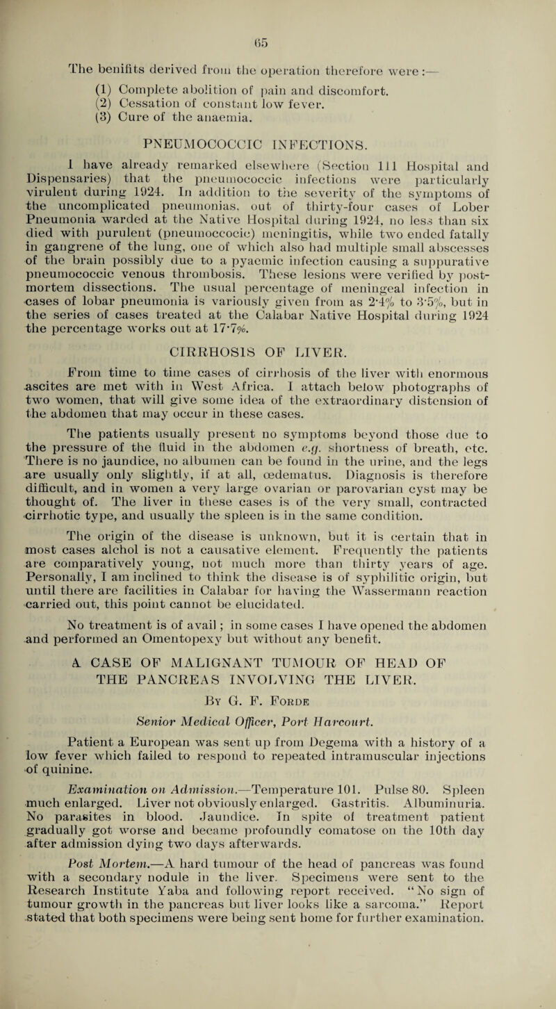 The beeilits derived from tlie operation therefore were:— (1) Complete abolition of pain and discomfort. (2) Cessation of constant low fever. (3) Cure of the anaemia. PNEUxMOCOCCIC INFECTIONS. 1 have already remarked elsewlicre (Section 111 Hospital and Dispensaries) that the pncumococcic infections were particularly virulent during 1924. In addition to the severity of the symptoms of the uncomplicated pneumonias, out of thirty-four cases of Lober Pneumonia warded at the Native Hospital during 1924, no less than six died with purulent (pneumoccocic) meningitis, while two ended fatally in gangrene of the lung, one of which also had multiple small abscesses of the brain possibly due to a pyaemic infection causing a suppurative pneumococcic venous thrombosis. These lesions were verified by ])ost- mortem dissections. The usual percentage of meningeal infection in cases of lobar pneumonia is variously given from as 2*4% to 3'5yo, but in the series of cases treated at the Calabar Native Hospital during 1924 the percentage works out at CIRRHOSIS OP LIVER. From time to time cases of cirrhosis of the liver with enormous -ascites are met with in West Africa. I attach below photographs of two women, that will give some idea of the extraordinary distension of the abdomen that may occur in these cases. The patients usually present no symptoms beyond those due to the pressure of the fluid in the abdomen e.g, shortness of breath, etc. 'There is no jaundice, no albumen can be found in the urine, and the legs are usually only slightly, if at all, oedematus. Diagnosis is therefore difficult, and in women a very large ovarian or parovarian cyst may be thought of. The liver in these cases is of the very small, contracted cirrhotic type, and usually the spleen is in the same condition. The origin of the disease is unknown, but it is certain that in most cases alchol is not a causative element. Frequently the patients are comparatively young, not much more than thirty years of age. Personally, I am inclined to think the disease is of syphilitic origin, but until there are facilities in Calabar for having the Wassermann reaction carried out, this point cannot be elucidated. No treatment is of avail; in some cases I have opened the abdomen and performed an Omentopexy but without any benefit. A CASE OF MALIGNANT TUMOUR OF HEAD OP THE PANCREAS INVOLVING THE LIVER. By G. P. Forde Senior Medical Officer, Port Harcourt. Patient a European was sent up from Degema with a history of a low fever which failed to respond to repeated intramuscular injections of quinine. Examination on Admission.—Teinperature 101. Pulse 80. Spleen much enlarged. Liver not obviously enlarged. Gastritis. Albuminuria. No parasites in blood. Jaundice. In spite of treatment patient gradually got worse and became profoundly comatose on the 10th day after admission dying two days afterwards. Post Mortem.—A hard tumour of the head of pancreas was found with a secondary nodule in the liver. Specimens were sent to the Research Institute ?i(aba and following report received. “No sign of tumour growtli in the pancreas but liver looks like a sarcoma.” Report stated that both specimens were being sent home for further examination.