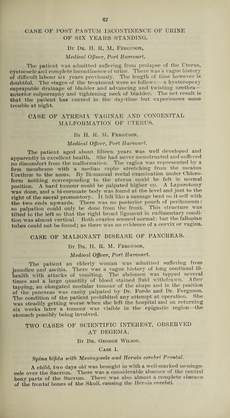 CASE OF POST PASTUM INCONTINENCE OF URINE OF SIX YEARS STANDING. By Dr. H. R. M. Ferguson, Medical Officer, Port Harcourt. The patient was admitted suftering from prolapse of the Uterus, cystocoele and complete incontinence of urine. There was a vague history of difficult labour six years previously. The lengtli of time however is doubtful. The stages of the treatment were as follows - a hysteropexy suprapubic drainage of bladder and advancing and twisting urethra- anterior colporraphy and tightening neck of bladder. The net result is that the patient has control in the day^-time but experiences some trouble at night. CASE OF ATRESI.4 VAGINAE AND CONGENITAL MALFORMATION OF UTERUS. By H. R. M. Ferguson, Medical Officer, Port Harcourt. The patient aged about lifteen years was well developed and apparently in excellent health. She had never menstruated and suffered no discomfort from the malformation. The vagijia was represented by a firm membrane with a median raphe stretching from the meatus Urethrae to the am us. By Bi-manual rectal examination under Chloro¬ form nothing corresponding to the uterus could be felt in normal position. A hard tumour could be palpated higher up. A Laparotomy was done, and a bi-cornuate body was found at the level and just to the right of the sacral promontory. It felt like a sausage bent on it self with the two ends upwards. There was no posterior pouch of peritoneum: so palpation could only be done from the front. This structure was tilted to the left so that the right broad ligament in rudimentary condi¬ tion was almost vertical. Both ovaries seemed normal: but the fallopian tubes could not be found; as there was no evidence of a cervix or vagina. CASE OF MALIGNANT DISEASE OF PANCREAS. By Dr. H. R. M. Ferguson, Medical Officer, Port Harcourt. The patient an elderly woman was admitted suffering from jaundice and ascitis. There was a vague history of long continual ill- health with attacks of vomiting. The abdomen was tapped several times and a large quantity of blood stained fluid withdrawn. After tapping, an elongated modular tumour of the shape and in the position of the^’pancreas was easily palpated by Dr. Forde and Dr. Ferguson. The condition of the patient prohibited any attempt at operation. She was steadily getting worse when she left the hospital and on returning six weeks later a tumour was visible in the epigastic region—the stomach possibly being involved. TWO CASES OF SCIENTIFIC INTEREST, OBSERVED AT DEGEMA. By Dr. George Wilson. Case 1. Spina bifid a with Meningocele and Hernia cerebri Frontal. A child, two days old was brought in with a well-marked meningo¬ cele over the Sacrum. There was a considerable absence of the central bony parts of the Sacrum. There was also almost a complete absence of the frontal bones of the Skull, causing the Hernia cerebri.