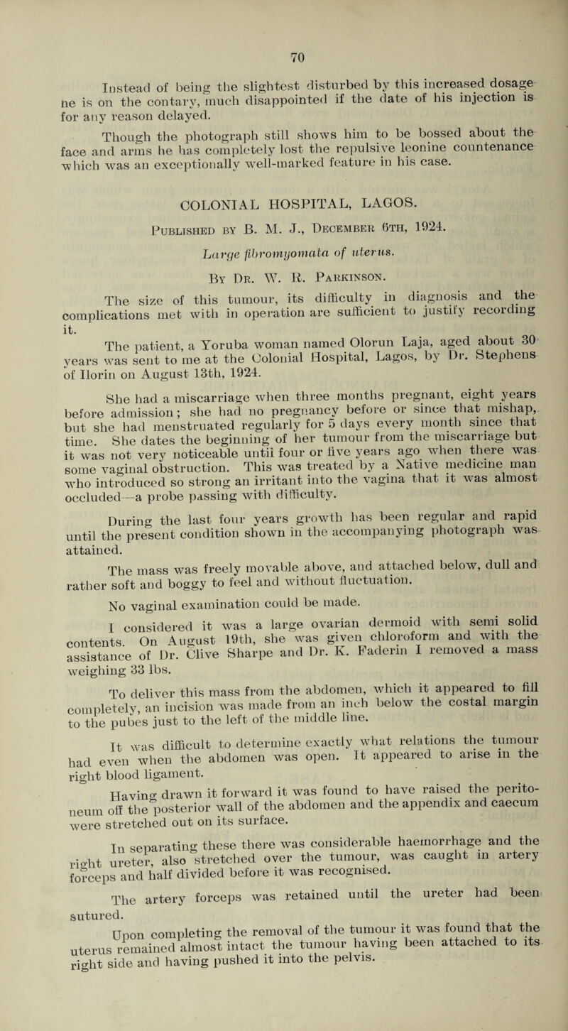 Instead of being the slightest disturbed by this increased dosage ne is on the contary, much disappointed if the date of his injection is for any reason delayed. Though the photogra])h still shows him to be bossed about the face and arms he has completely lost the repulsive leonine countenance which was an exceptionally weli-marked feature in his case. COLONIAL HOSPITAL, LAGOS. Published by B. M. J., December 0th, 1924. Large fibromyomata of uterus. By Dr. W. R. Parkinson. Tlie size of this tumour, its difficulty in diagnosis and the- complications met with in operation are sufficient to justify recording it. The patient, a Yoruba woman named Olorun Laja, aged about 30 years was sent to me at the Colonial Hospital, Lagos, by Dr. Stephens of Ilorin on August 13th, 1924. She had a miscarriage when three months pregnant, eight years before admission; she had no pregnancy before or since that mishap,, but she had menstruated regularly for 5 days every month since that time. She dates the beginning of her tumour from the miscarriage but it was not very noticeable until four or live years ago when there was some vaginal obstruction. This was treated by a Native medicine man wdio introduced so strong an irritant into the vagina that it was almost occluded—a probe passing with difficulty. Durin the last four years growth has been regular and rapid until the pre^sent condition shown in the accompanying photograph was- attained. The mass was freely movable above, and attached below, dull and rather soft and boggy to feel and without fluctuation. No vaginal examination could be made. I considered it w^as a large ovarian dermoid with semi solid contents On August 19th, she was given chloroform and with the assistance of Dr. Clive Sharpe and Dr. K. Paderin I removed a mass weighing 33 lbs. To deliver this mass from the abdomen, which it appeared to fill completely, an incision was made from an inch below the costal margin to the pubes just to the left of tlie middle line. It was difficult to determine exactly what relations the tumour had even when the abdomen was open. It appeared to arise in the right blood ligament. Ha vino- drawn it forward it was found to have raised the perito¬ neum off the*^30sterior wall of the abdomen and the appendix and caecum were stretched out on its surface. In senarating these there was considerable haemorrhage and the riffht ureter, also stretched over the tumour, was caught in artery forceps and half divided before it was recognised. The artery forceps was retained until the ureter had been, sutured. Unon completing the removal of the tumour it was found that the uterus remained almost intact the tumour having been attached to its- right side and having pushed it into the pelvis.