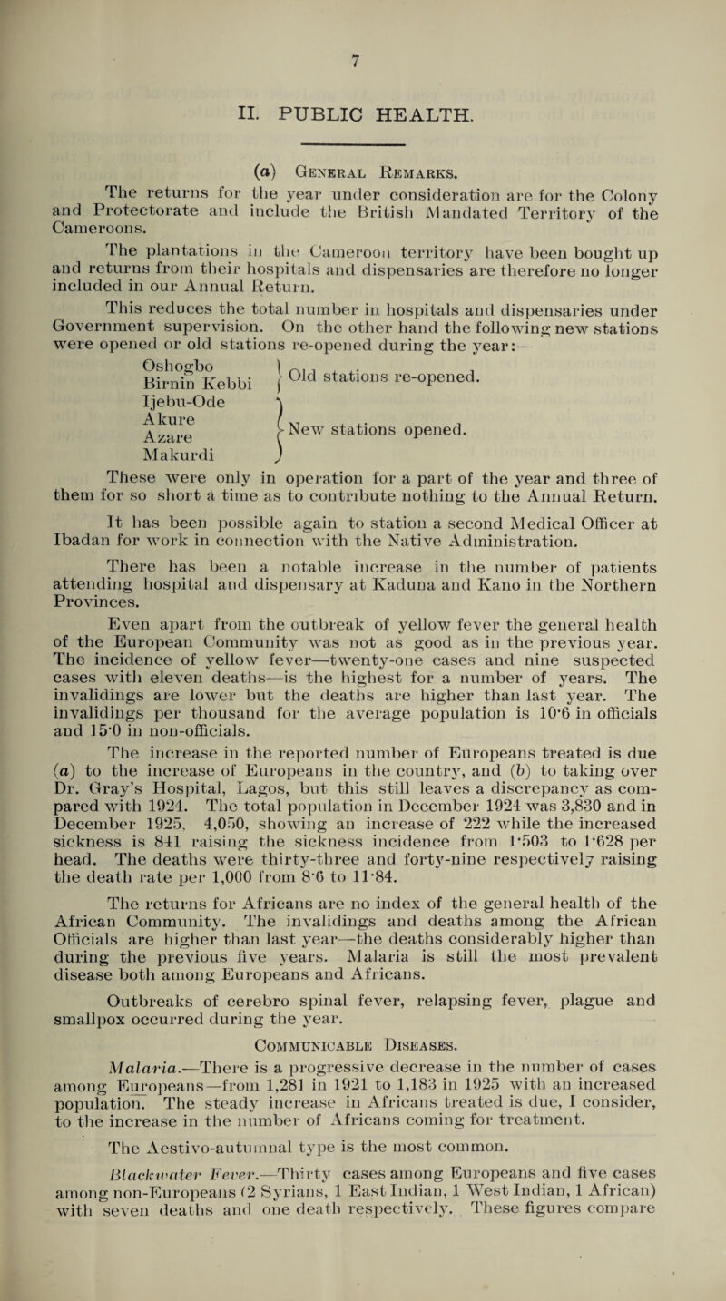 II. PUBLIC HEALTH. (a) General Remarks. The returns for the year under consideration are for the Colony and Protectorate and include the British Mandated Territory of the Cameroon s. The plantations in the Cameroon territory have been bought up and returns from their hospitals and dispensaries are therefore no longer included in our Annual Return. This reduces the total number in hospitals and dispensaries under Government supervision. On the other hand the following new stations were opened or old stations re-opened during the year:— Oshogbo Birnin Ivebbi Ijebu-Ode Akure Azare Old stations re-opened. opened. Makurdi ) These were only in operation for a part of the year and three of them for so short a time as to contribute nothing to the Annual Return. It has been possible again to station a second Medical Officer at Ibadan for work in connection with the Native Administration. There has been a notable increase in the number of patients attending hospital and dispensary at Kaduna and Kano in the Northern Provinces. Even apart from the outbreak of yellow fever the general health of the European Community was not as good as in the previous year. The incidence of yellow fever—twenty-one cases and nine suspected cases with eleven deaths—is the highest for a number of years. The invalidings are lower but the deaths are higher than last year. The invalidings per thousand for the average population is 10’6 in officials and 15*0 in non-officials. The increase in the reported number of Europeans treated is due (a) to the increase of Europeans in the country, and (b) to taking over Dr. Gray’s Hospital, Lagos, but this still leaves a discrepancy as com¬ pared with 1924. The total population in December 1924 was 3,830 and in December 1925, 4,050, showing an increase of 222 while the increased sickness is 841 raising the sickness incidence from 1*503 to 1*628 per head. The deaths wrere thirty-three and forty-nine respectively raising the death rate per 1,000 from 8*6 to 11*84. The returns for Africans are no index of the general health of the African Community. The invalidings and deaths among the African Officials are higher than last year—the deaths considerably higher than during the previous live years. Malaria is still the most prevalent disease both among Europeans and Africans. Outbreaks of cerebro spinal fever, relapsing fever, plague and smallpox occurred during the year. Communicable Diseases. Malaria.—1There is a progressive decrease in the number of cases among Europeans—from 1,281 in 1921 to 1,183 in 1925 with an increased population. The steady increase in Africans treated is due, I consider, to the increase in the number of Africans coming for treatment. The Aestivo-autumnal type is the most common. Black water Fever.—Thirty cases among Europeans and live cases among non-Europeans (2 Syrians, 1 East Indian, 1 West Indian, 1 African) with seven deaths and one death respectively. These figures compare