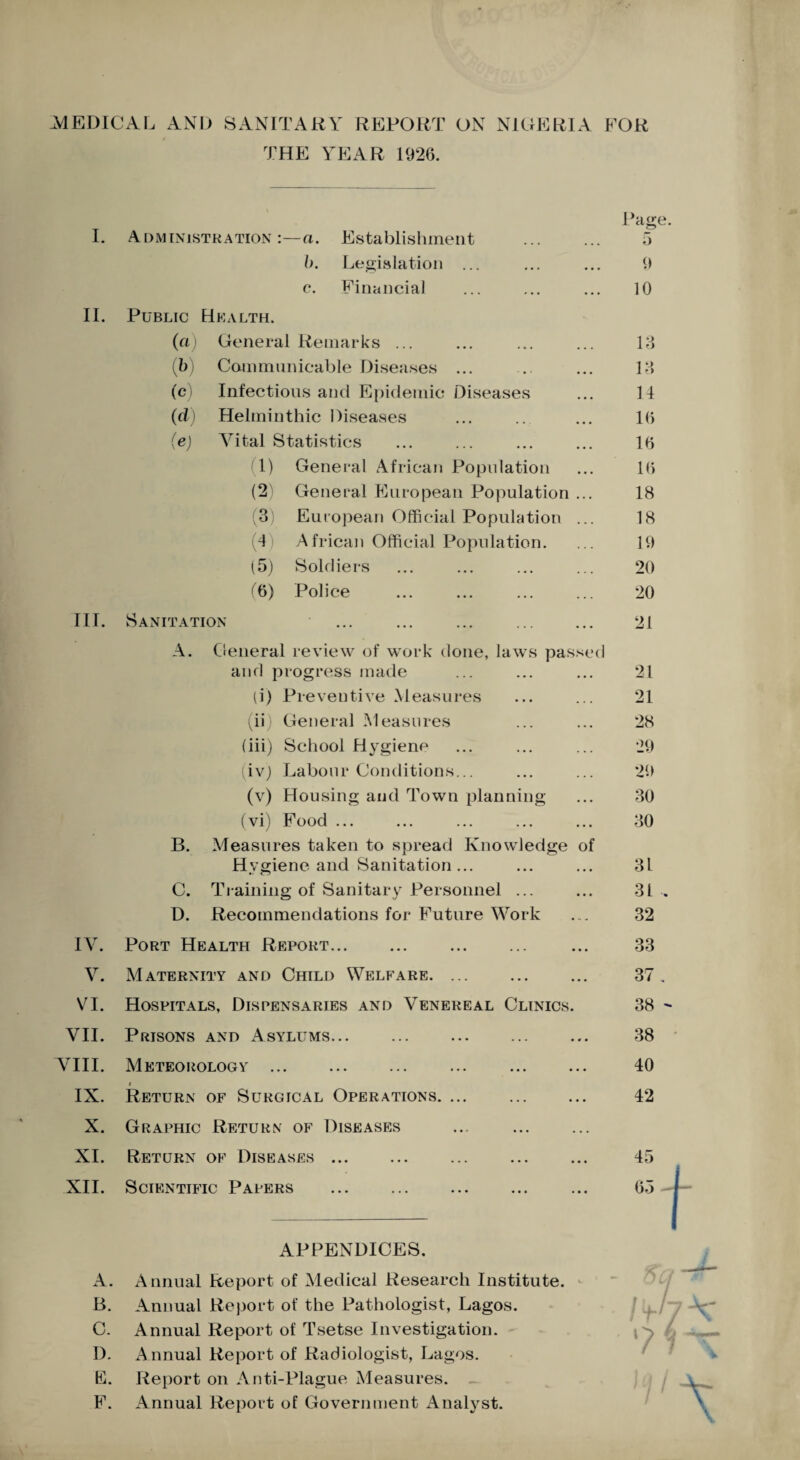 -MEDICAL AND SANITARY REPORT ON NIGERIA FOR THE YEAR 1926. Page. I. Administration:—a. Establishment ... ... 5 b. Legislation ... ... ... 9 c*. Financial ... ... ... 10 II. Public Health. (cl) General Remarks ... ... ... ... 13 (b) Communicable Diseases ... ... ... 13 (c) Infectious and Epidemic Diseases ... 11 (d) Helminthic Diseases ... ... ... 16 (e) Vital Statistics ... ... ... ... 16 1) General African Population ... 16 (2) General European Population ... 18 (3) European Official Population ... 18 (4 African Official Population. ... 19 (5) Soldiers ... ... ... ... 20 (6) Police ... ... ... ... 20 III. Sanitation ... ... ... ... ... 21 A. General review of work done, laws passed and progress made ... ... ... 21 (i) Preventive Measures ... ... 21 (ii) General Measures ... ... 28 (iii) School Hygiene ... ... ... 29 (ivj Labour Conditions... ... ... 29 (v) Housing and Town planning ... 30 (vi) Food ... ... ... ... ... 30 B. Measures taken to spread Knowledge of Hvgiene and Sanitation... ... ... 3L C. Training of Sanitary Personnel ... ... 31 . D. Recommendations for Future Work ... 32 IV. Port Health Report... ... ... ... ... 33 V. Maternity and Child Welfare. ... ... ... 37. VI. Hospitals, Dispensaries and Venereal Clinics. 38 - VII. Prisons and Asylums... ... ... 38 VIII. Meteorology ... ... ... ... ... ... 40 i IX. Return of Surgical Operations. ... ... ... 42 X. Graphic Return of Diseases XI. Return of Diseases. ... ... ... 45 XII. Scientific Papers ... ... ... ... ... 65 APPENDICES. A. Annual Report of Medical Research Institute. B. Annual Report of the Pathologist, Lagos. C. Annual Report of Tsetse Investigation. I). Annual Report of Radiologist, Lagos. E. Report on Anti-Plague Measures. F. Annual Report of Government Analyst.